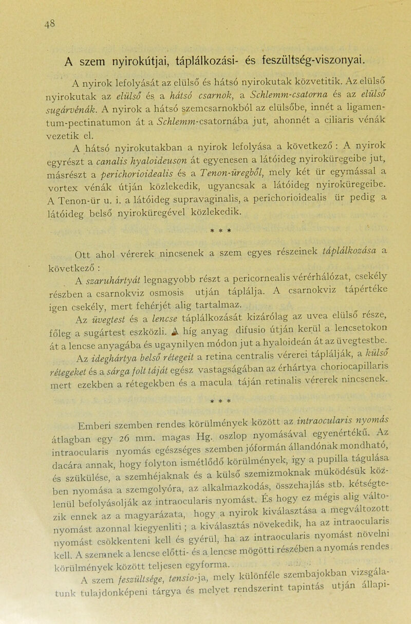 A szem nyirokútjai, táplálkozási- és feszültség-viszonyai. A nyirok lefolyását az elülső és hátsó nyirokutak közvetítik. Az elülső nyirokutak az elülső és a hátsó csarnok, a Schlemm-csatorna és az elülső sugárvénák. A nyirok a hátsó szemcsarnokból az elülsőbe, innét a ligamen- tum-pectinatumon át a Schlemm-csatornába jut, ahonnét a ciliaris vénák vezetik el. A hátsó nyirokutakban a nyirok lefolyása a következő : A nyirok egyrészt a canalis hyaloideuson át egyenesen a látóideg nyiroküregeibe jut, másrészt a perichorioidealis és a Tenon-üregből, mely két ür egymással a vortex vénák útján közlekedik, ugyancsak a látóideg nyiroicüregeibe. A Tenon-ür u. i. a látóideg supravaginalis, a perichorioidealis ür pedig a látóideg belső nyiroküregével közlekedik. * * * Ott ahol vérerek nincsenek a szem egyes részeinek táplálkozása a következő : ^ A szaruhártyát legnagyobb részt a pericornealis vérérhálózat,^ csekély részben a csarnokviz osmosis utján táplálja. A csarnokviz taperteke igen csekély, mert fehérjét alig tartalmaz. Az üvegtest és a lencse táplálkozását kizárólag az uvea elülső része, főleg a sugártest eszközli. A híg anyag clifusio útján kerül a lencsetokon át a lencse anyagába és ugaynilyen módon jut a hyaloideán át az uvegtestbe.^ Az ideghártya belső rétegeit a retina centrális vérerei táplálják, a külső rétegeket és a sárga jóit táját egész vastagságában az érhártya chonocapillaris mert ezekben a rétegekben és a macula táján retinahs vérerek nincsenek * * * Emberi szemben rendes körülmények között az intraocularis nyomás átlagban egy 26 mm. magas Hg. oszlop nyomásával egyenértékű Az intraocularis nyomás egészséges szemben jóformán állandónak mondható, dacára annak, hogy folyton ismétlődő körülmények, így a pupilla tagú asa és szűkülése, a szemhéjaknak és a külső szemizmoknak működésük köz- ben nyomása a szemgolyóra, az alkalmazkodás, összehajlás stb. kétségte- lenül befolyásolják az intraocularis nyomást. Es hogy ez mégis alig va 0 zik ennek az a magyarázata, hogy a nyirok kiválasztása a megva ozo nyomást azonnal kiegyenlíti; a kiválasztás növekedik, ha az mt^ocua nyomást csökkenteni kell és gyérül, ha az intraocularis nyomást a kell. A szemnek a lencse előtti- és a lencse mögötti részében a nyomás rei körülmények között teljesen egyforma. ' . A szem íesmU^e. Unsio-ja, mely Különféle szembúban vágta- tunk tulajdonképem tárgya és melyet rendszerint tapintás utján álláp