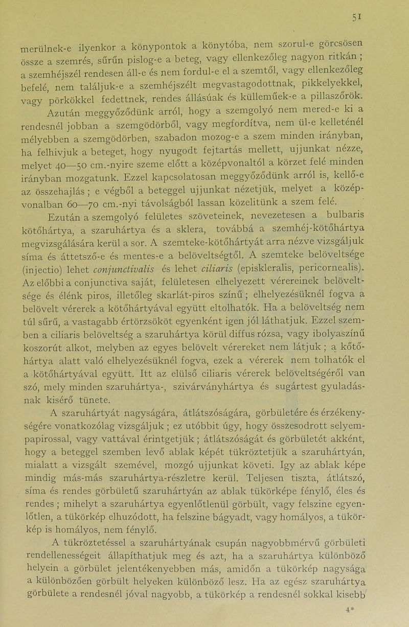 merülnek-e ilyenkor a könypontok a könytóba, nem szorul-e görcsösen össze a szemrés, sűrűn pislog-e a beteg, vagy ellenkezőleg nagyon ritkán ; a szemhéjszél rendesen áll-e és nem fordul-e el a szemtől, vagy ellenkezőleg befelé, nem találjuk-e a szemhéjszélt megvastagodottnak, pikkelyekkel, vagy pörkökkel fedettnek, rendes állásúak és külleműek-e a pillaszőrök. Azután meggyőződünk arról, hogy a szemgolyo nem mered-e ki a rendesnél jobban a szemgödörből, vagy megfordítva, nem ül-e kelleténél mélyebben a szemgödörben, szabadon mozog-e a szem minden irányban, ha felhívjuk a beteget, hogy nyugodt fejtartas mellett, ujjúnkat nezze, melyet 40—50 cm.-nyíre szeme előtt a középvonaltól a körzet fele minden irányban mozgatunk. Ezzel kapcsolatosan meggyőződünk arról is, kellő-e az összehajlás ; e végből a beteggel ujjúnkat nézetjük, melyet a közép- vonalban 60—70 cm.-nyi távolságból lassan közelitünk a szem felé. Ezután a szemgolyó felületes szöveteinek, nevezetesen a bulbaris kötőhártya, a szaruhártya és a sklera, továbbá a szemhéj-kötohartya megvizsgálására kerül a sor. A szemteke-kötohartyat arra nezve vizsgáljuk síma és áttetsző-e és mentes-e a belöveltségtől. A szemteke belöveltsége (injectio) lehet conjunctivalis és lehet ciliaris (episkleralis, pericornealis). Az előbbi a conjunctiva saját, felületesen elhelyezett vérereinek belövelt- sége és élénk piros, illetőleg skarlát-piros színű ; elhelyezésüknél fogva a belövelt vérerek a kötőhártyával együtt eltolhatok. Ela a belöveltség nem túl sűrű, a vastagabb értörzsököt egyenként igen jól láthatjuk. Ezzel szem- ben a ciliaris belöveltség a szaruhártya körül diffus rózsa, vagy ibolyaszínű koszorút alkot, melyben az egyes belövelt vérereket nem látjuk ; a kőtő- hártya alatt való elhelyezésüknél fogva, ezek a vérerek nem tolhatok el a kötőhártyával együtt. Itt az elülső ciliaris vérerek belöveltségéről van szó, mely minden szaruhártya-, szivárványhártya és sugártest gyulladás- nak kisérő tünete. A szaruhártyát nagyságára, átlátszóságára, görbületére és érzékeny- ségére vonatkozólag vizsgáljuk ; ez utóbbit úgy, hogy összesodrott selyem- papirossal, vagy vattával érintgetjük ; átlátszóságát és görbületét akként, hogy a beteggel szemben levő ablak képét tükröztetjük a szaruhártyán, mialatt a vizsgált szemével, mozgó ujjúnkat követi. így az ablak képe mindig más-más szaruhártya-részletre kerül. Teljesen tiszta, átlátszó, síma és rendes görbületű szaruhártyán az ablak tükörképe fénylő, éles és rendes ; mihelyt a szaruhártya egyenlőtlenül görbült, vagy felszíne egyen- lőtlen, a tükörkép elhúzódott, ha felszíne bágyadt, vagy homályos, a tükör- kép is homályos, nem fénylő. A tükröztetéssel a szaruhártyának csupán nagyobbmérvű görbületi rendellenességeit állapíthatjuk meg és azt, ha a szaruhártya különböző helyein a görbület jelentékenyebben más, amidőn a tükörkép nagysága a különbözően görbült helyeken különböző lesz. Ha az egész szaruhártya görbülete a rendesnél jóval nagyobb, a tükörkép a rendesnél sokkal kisebb 4*