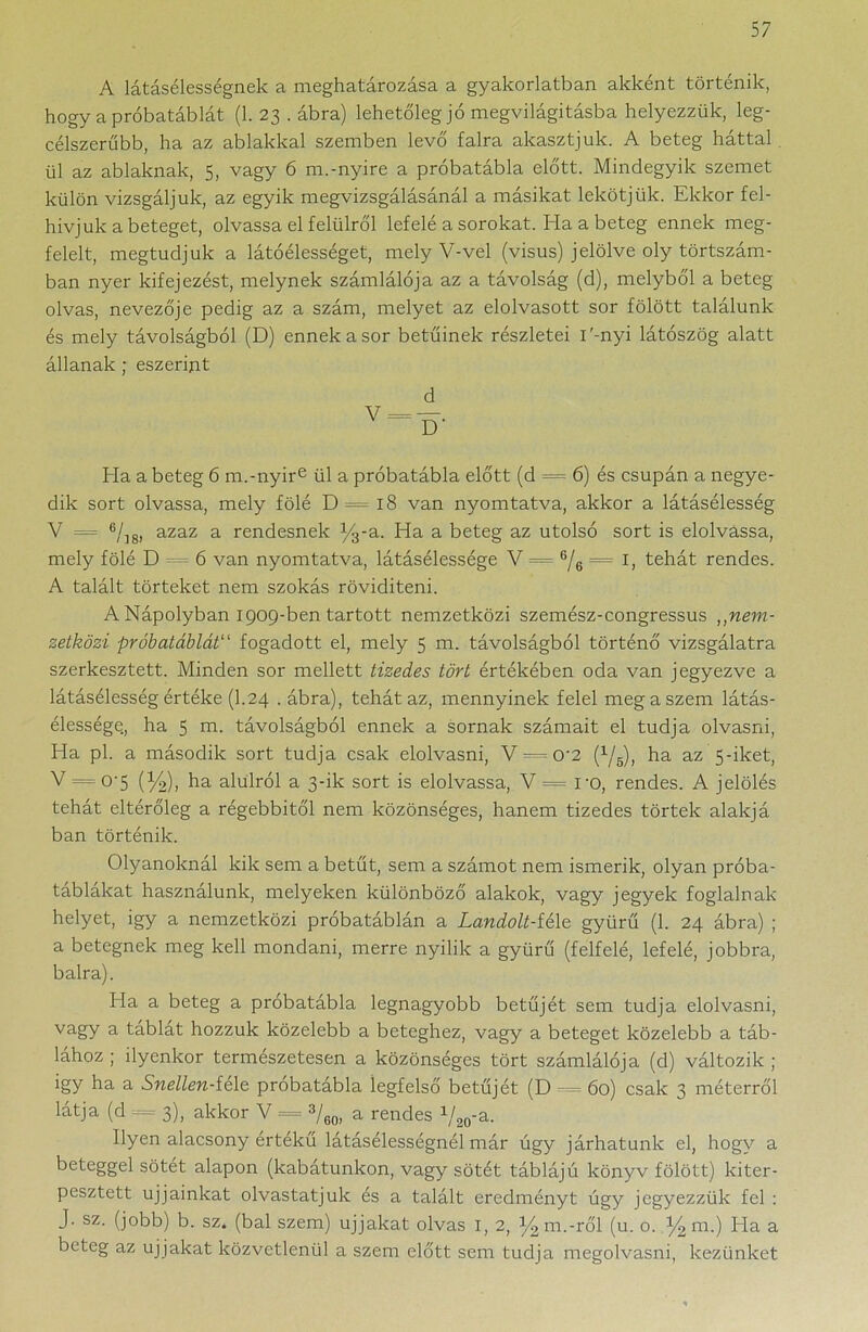 A látásélességnek a meghatározása a gyakorlatban akként történik, hogy a próbatáblát (1. 23 . ábra) lehetőleg jó megvilágításba helyezzük, leg- célszerűbb, ha az ablakkal szemben levő falra akasztjuk. A beteg háttal ül az ablaknak, 5, vagy 6 m.-nyíre a próbatábla előtt. Mindegyik szemet külön vizsgáljuk, az egyik megvizsgálásánál a másikat lekötjük. Ekkor fel- hívjuk a beteget, olvassa el felülről lefelé a sorokat. Ha a beteg ennek meg- felelt, megtudjuk a látóélességet, mely V-vel (visus) jelölve oly törtszám- ban nyer kifejezést, melynek számlálója az a távolság (d), melyből a beteg olvas, nevezője pedig az a szám, melyet az elolvasott sor fölött találunk és mely távolságból (D) ennek a sor betűinek részletei i'-nyi látószög alatt állanak; eszerint d Ela a beteg 6 m.-nyire ül a próbatábla előtt (d = 6) és csupán a negye- dik sort olvassa, mely fölé D = 18 van nyomtatva, akkor a látásélesség V = 6/18, azaz a rendesnek %-a. Ha a beteg az utolsó sort is elolvassa, mely fölé D = 6 van nyomtatva, látásélessége V = ®/6 = I, tehát rendes. A talált törteket nem szokás rövidíteni. A Nápolyban 1909-ben tartott nemzetközi szemész-congressus ,,nem- zetközi próbatáblát“ fogadott el, mely 5 m. távolságból történő vizsgálatra szerkesztett. Minden sor mellett tizedes tört értékében oda van jegyezve a látásélesség értéke (1.24 .ábra), tehát az, mennyinek felel meg a szem látás- élessége., ha 5 m. távolságból ennek a sornak számait el tudja olvasni, Ela pl. a második sort tudja csak elolvasni, V^— 0'2 (x/5), ha az 5-iket, V = 0-5 (Y2), ha alulról a 3-ik sort is elolvassa, V = ro, rendes. A jelölés tehát eltérőleg a régebbitől nem közönséges, hanem tizedes törtek alakj á bán történik. Olyanoknál kik sem a betűt, sem a számot nem ismerik, olyan próba- táblákat használunk, melyeken különböző alakok, vagy jegyek foglalnak helyet, igy a nemzetközi próbatáblán a Landolt-féle gyűrű (1. 24 ábra) ; a betegnek meg kell mondani, merre nyílik a gyűrű (felfelé, lefelé, jobbra, balra). Ha a beteg a próbatábla legnagyobb betűjét sem tudja elolvasni, vagy a táblát hozzuk közelebb a beteghez, vagy a beteget közelebb a táb- lához ; ilyenkor természetesen a közönséges tört számlálója (d) változik ; igy ha a Snellen-íé\e próbatábla iegfelső betűjét (D 60) csak 3 méterről látja (d = 3), akkor V = 3/60, a rendes V20-a. Ilyen alacsony értékű látásélességnél már úgy járhatunk el, hogy a beteggel sötét alapon (kabátunkon, vagy sötét táblájú könyv fölött) kiter- pesztett ujjainkat olvastatjuk és a talált eredményt úgy jegyezzük fel : J. sz. (jobb) b. sz. (bal szem) ujjakat olvas I, 2, %m.-ről (u. o. % m.) Ha a beteg az ujjakat közvetlenül a szem előtt sem tudja megolvasni, kezünket
