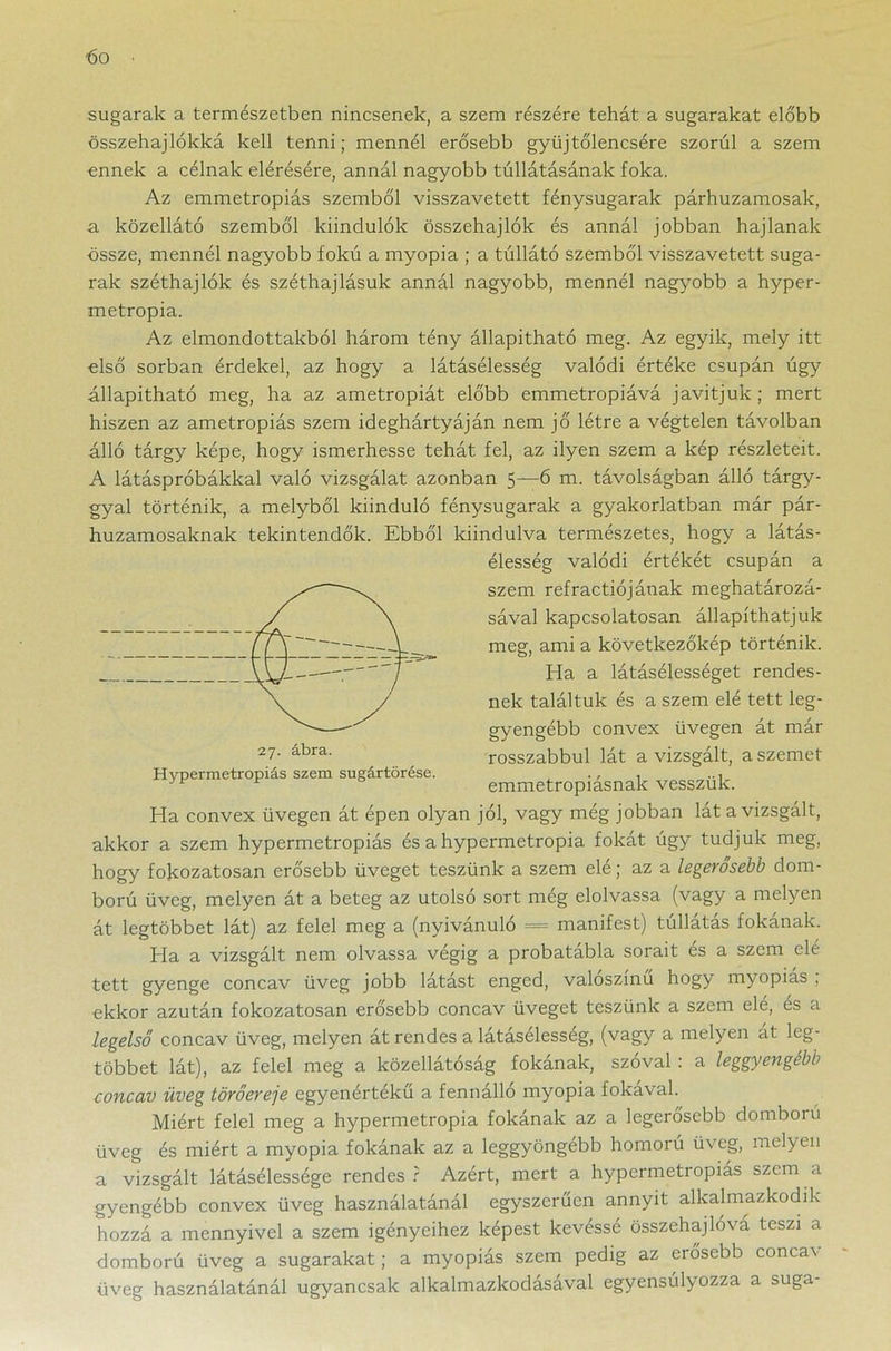 bo sugarak a természetben nincsenek, a szem részére tehát a sugarakat előbb összehajlókká kell tenni; mennél erősebb gyűjtőlencsére szorul a szem ennek a célnak elérésére, annál nagyobb túllátásának foka. Az emmetropiás szemből visszavetett fénysugarak párhuzamosak, a közellátó szemből kiindulók összehajlók és annál jobban hajlanak össze, mennél nagyobb fokú a myopia ; a túllátó szemből visszavetett suga- rak széthajlók és széthajlásuk annál nagyobb, mennél nagyobb a hyper- metropia. Az elmondottakból három tény állapítható meg. Az egyik, mely itt első sorban érdekel, az hogy a látásélesség valódi értéke csupán úgy állapítható meg, ha az ametropiát előbb emmetropiává javítjuk; mert hiszen az ametropiás szem ideghártyáján nem jő létre a végtelen távolban álló tárgy képe, hogy ismerhesse tehát fel, az ilyen szem a kép részleteit. A látáspróbákkal való vizsgálat azonban 5—6 m. távolságban álló tárgy- gyal történik, a melyből kiinduló fénysugarak a gyakorlatban már pár- huzamosaknak tekintendők. Ebből kiindulva természetes, hogy a látás- élesség valódi értékét csupán a szem refractiójának meghatározá- sával kapcsolatosan állapíthatjuk meg, ami a következőkép történik. Ha a látásélességet rendes- nek találtuk és a szem elé tett leg- gyengébb convex üvegen át már rosszabbul lát a vizsgált, a szemet emmetropiásnak vesszük. Ha convex üvegen át épen olyan jól, vagy még jobban lát a vizsgált, akkor a szem hypermetropiás és a hypermetropia fokát úgy tudjuk meg, hogy fokozatosan erősebb üveget teszünk a szem elé; az a legerősebb dom- ború üveg, melyen át a beteg az utolsó sort még elolvassa (vagy a melyen át legtöbbet lát) az felel meg a (nyivánuló = manifest) túllátás fokának. Ha a vizsgált nem olvassa végig a probatábla sorait és a szem elé tett gyenge concav üveg jobb látást enged, valószínű hogy myopias , ekkor azután fokozatosan erősebb concav üveget teszünk a szem elé, es a legelső concav üveg, melyen át rendes a látásélesség, (vagy a melyen át leg- többet lát), az felel meg a közellátóság fokának, szóval : a leggyengébb concav üveg törőereje egyenértékű a fennálló myopia fokával. Miért felel meg a hypermetropia fokának az a legerősebb domború üveg és miért a myopia fokának az a leggyöngébb homorú üveg, melyen a vizsgált látásélessége rendes ? Azért, mert a hypermetropiás szem a gyengébb convex üveg használatánál egyszerűen annyit alkalmazkodik hozzá a mennyivel a szem igényeihez képest kevéssé összehajlová teszi a domború üveg a sugarakat; a myopiás szem pedig az erősebb concav üveg használatánál ugyancsak alkalmazkodásával egyensúlyozza a suga- Hypermetropiás szem sugártörése.