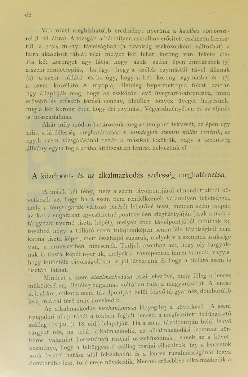 Valamivel megbízhatóbb eredményt nyerünk a hasábos optometer- rel (1. 28. ábra). A vizsgált a bármilyen asztalhoz erősített eszközön keresz- tül, a 3'75 m.-nyi távolságban (a távolság eszközönként változhat) a falra akasztott táblát nézi, melyen két fehér korong van fekete ala- Ha két korongot úgy látja, hogy azok szélei épen érintkeznek (3) a szem emmetropiás, ha úgy, hogy a szélek egymástól távol állanak (4) a szem túllátó és ha úgy, hogy a két korong egymásba ér (5) a szem közellátó. A myopia, illetőleg hypermetropia fokát azután úgy állapítják meg, hogy az eszközön levő üvegtartó-abroncsba, mind erősebb és erősebb törésű concav, illetőleg convex üveget helyezünk, mig a két korong épen hogy éri egymást. Végeredményében ez az eljárás is hosszadalmas. Akár mily módon határozzuk meg a távolpont fekvését, az épen úgy mint a látóélesség meghatározása is, mindegyik szemen külön történik, az egyik szem vizsgálásánál tehát a másikat lekötjük, vagy a szemüveg állvány egyik foglalatába átlátszatlan lemezt helyezünk el. A közelpont- és az alkalmazkodás szélesség meghatározása. A másik két tény, mely a szem távolpontjáról elmondottakból kö- vetkezik az, hogy ha a szem nem rendelkeznék valamilyen tehetséggel, mely a fénysugarak változó törését lehetővé teszi, minden szem csupán azokat a sugarakat egyesíthetné pontszerűen ideghártyáján (csak annak a tárgynak nyerné tiszta képét), melyek épen távolpontjából indulnak ki, továbbá hogy a túllátó szem tulajdonképen semmiféle távolságból nem kapna tiszta képet, mert összhajló sugarak, melyekre a szemnek szüksége van, a természetben nincsenek, dudjuk azonban azt, hogy oly tárgyak- nak is tiszta képét nyerjük, melyek a tavolponton innen vannak, vagyis, hogy különféle távolságokban is jól láthatunk és hogy a túllátó szem is tisztán láthat. Mindezt a szem alkalmazkodása teszi lehetővé, mely főleg a lencse működésében, illetőleg rugalmas voltában találja magyarázatát. A lencse u. i. akkor, mikor a szem távolpontján belül fekvő tárgyat néz, domborúbb lesz, miáltal törő ereje növekedik. Az alkalmazkodás mechanismusa lényegileg a következő : A szem nyugalmi állapotánál a tokban foglalt lencsét a megfeszített felfüggesztő szállag rostjai, (1. 18. old.) lelapítják. Ha a szem távolpontján belül fekvő tárgyat néz, ha tehát alkalmazkodik, az alkalmazkodási izomnak két- körös, valamint hosszirányú rostjai összehúzódnak ; ennek az a követ- kezménye, hogy a felfüggesztő szállag rostjai ellazulnak, így a lencsetok azok feszitő hatása alúl felszabadúl és a lencse rugalmassaganal fogva domborúbb lesz, törő ereje növekedik. Mennél erősebben alkalmazkodik a
