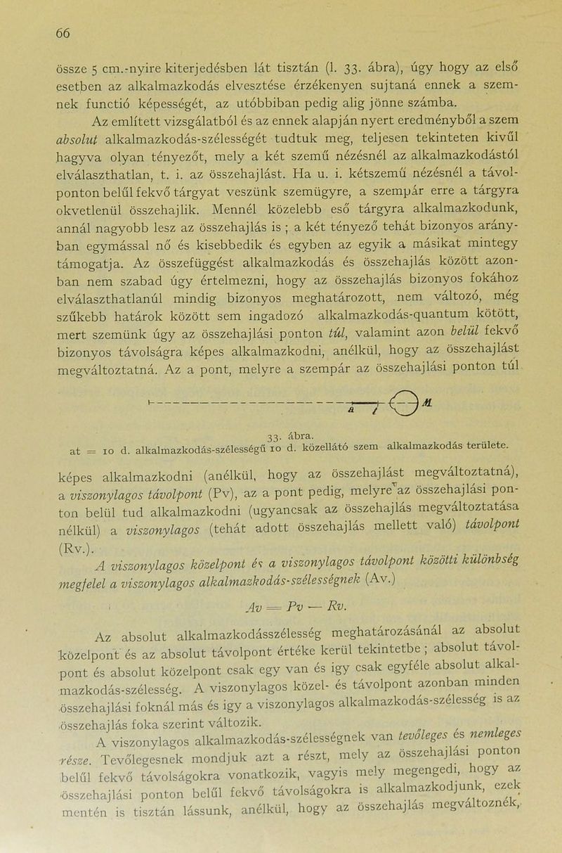 össze 5 cm.-nyíre kiterjedésben lát tisztán (1. 33. ábra), úgy hogy az első esetben az alkalmazkodás elvesztése érzékenyen sújtaná ennek a szem- nek functió képességét, az utóbbiban pedig alig jönne számba. Az említett vizsgálatból és az ennek alapján nyert eredményből a szem absolut alkalmazkodás-szélességét tudtuk meg, teljesen tekinteten kivűl hagyva olyan tényezőt, mely a két szemű nézésnél az alkalmazkodástól elválaszthatlan, t. i. az összehajlást. Ha u. i. kétszemű nézésnél a tavol- ponton belül fekvő tárgyat veszünk szemügyre, a szempár erre a tárgyra okvetlenül összehajlik. Mennél közelebb eső tárgyra alkalmazkodunk, annál nagyobb lesz az összehajlás is ; a két tényező tehát bizonyos arány- ban egymással nő és kisebbedik és egyben az egyik a másikat mintegy támogatja. Az összefüggést alkalmazkodás és összehajlás között azon- ban nem szabad úgy értelmezni, hogy az összehajlás bizonyos fokához elválaszthatlanúl mindig bizonyos meghatározott, nem változó, még szőkébb határok között sem ingadozó alkalmazkodás-quantum kötött, mert szemünk úgy az összehajlási ponton túl, valamint azon belül fekvő bizonyos távolságra képes alkalmazkodni, anélkül, hogy az összehajlást megváltoztatná. Az a pont, melyre a szempár az összehajlási ponton túl 1 ir-r<Q« 33. ábra. at = 10 d. alkalmazkodás-szélességű 10 d. közellátó szem alkalmazkodás területe. képes alkalmazkodni (anélkül, hogy az összehajlást megváltoztatná), a viszonylagos távolpont (Pv), az a pont pedig, melyre’az összehajlási pon- ton belül tud alkalmazkodni (ugyancsak az összehajlás megváltoztatása nélkül) a viszonylagos (tehát adott összehajlás mellett való) távolpont (Rv.). A viszonylagos közelpont és a viszonylagos távolpont közötti különbség megfelel a viszonylagos alkalmazkodas-szelessegnek (Av.) Av — Pv •— Rv. Az absolut alkalmazkodásszélesség meghatározásánál az absolut közelpont és az absolut távolpont értéke kerül tekintetbe ; absolut távol- pont és absolut közelpont csak egy van és igy csak egyféle absolut a a - mazkodás-szélesség. A viszonylagos közel- és távolpont azonban mm en ■összehajlási foknál más és igy a viszonylagos alkalmazkodás-szelesseg is az ■összehajlás foka szerint változik. . A viszonylagos alkalmazkodás-szélességnek van tevőleges esnemleges része. Tevőlegesnek mondjuk azt a részt, mely az összehajlási ponton belül fekvő távolságokra vonatkozik, vagyis mely megenge 1, ogy az ■összehajlási ponton belül fekvő távolságokra is alkalmazkodjunk, ezek mentén is tisztán lássunk, anélkül, hogy az összehajlás megváltoznék,