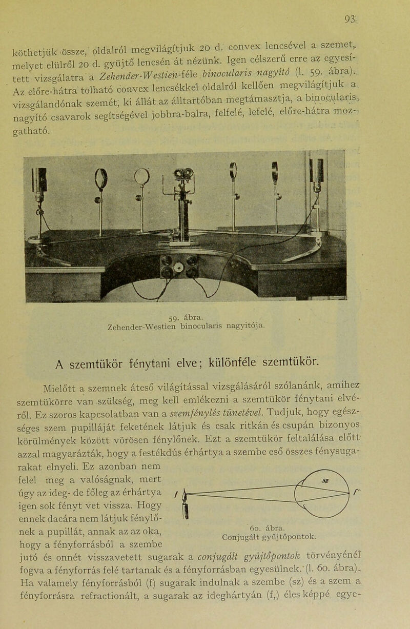 köthetjük össze, oldalról megvilágítjuk 20 d. convex lencsével a szemet,, melyet elülról 20 d. gyűjtő lencsén át nézünk. Igen célszerű erre az egyesí- tett vizsgálatra a Zehenier-Weslim-i&e binoculans nagyító (1. 59- abra). Az előre-hátra tolható eonvex lencsékkel oldalról kellően megv,tágítjuk a vizsgálandónak szemét, ki állát az álltartóban megtámasztja a binokuláris, nagyító csavarok segítségével jobbra-balra, felfelé, lefelé, elore-hatra moz- gatható. 59. ábra. Zehender-Westien binocularis nagyitója. A szemtükör fénytani elve; különféle szemtükör. Mielőtt a szemnek áteső világítással vizsgálásáról szólanánk, amihez szemtükörre van szükség, meg kell emlékezni a szemtükör fénytani elvé- ről. Ez szoros kapcsolatban van a szemfénylés tünetével. Tudjuk, hogy egész- séges szem pupilláját feketének látjuk és csak ritkán és csupán bizonyos körülmények között vörösen fénylőnek. Ezt a szemtükör feltalálása előtt azzal magyarázták, hogy a festékdús érhártya a szembe eső összes fénysuga- rakat elnyeli. Ez azonban nem felel meg a valóságnak, mert úgy az ideg- de főleg az érhártya igen sok fényt vet vissza. Hogy ennek dacára nem látjuk fénylő- nek a pupillát, annak az az oka, hogy a fényforrásból a szembe jutó és onnét visszavetett sugarak a conjugált gyűjtőpontok törvényénél fogva a fényforrás felé tartanak és a fényforrásban egyesülnek.'(1. 60. ábra). Ha valamely fényforrásból (f) sugarak indulnak a szembe (sz) és a szem a fényforrásra refractionált, a sugarak az ideghártyán (f,) éles képpé egye-