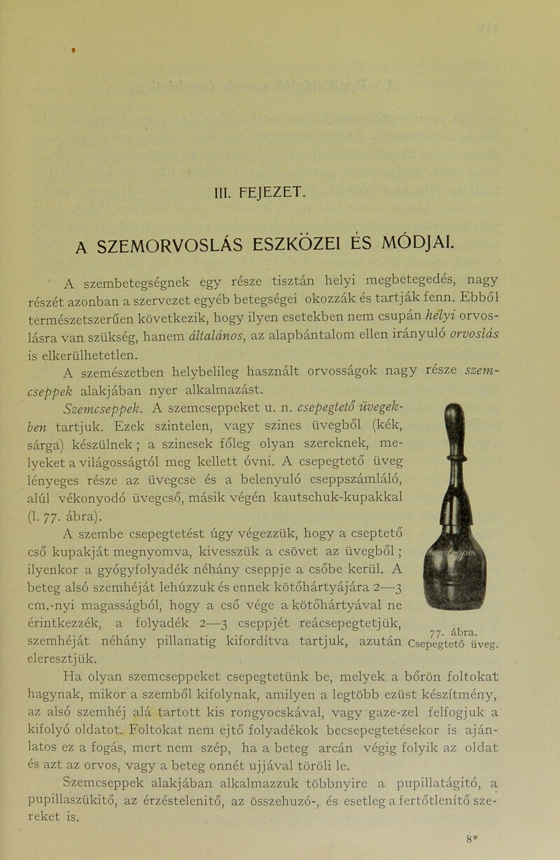 « III. FEJEZET. A SZEMORVOSLÁS ESZKÖZEI ÉS MÓDJAI. ’ A szembetegségnek egy része tisztán helyi megbetegedés, nagy részét azonban a szervezet egyéb betegségei okozzák és tartják fenn. Ebből természetszerűen következik, hogy ilyen esetekben nem csupán helyi orvos- lásra van szükség, hanem ciltulunos, az alapbantalom ellen irányuló ovvoslus is elkerülhetetlen. A szemészetben helybelileg használt orvosságok nagy része szem- cseppek alakjában nyer alkalmazást. Szemcseppek. A szemcseppeket u. n. csepegtető üvegek- ben tartjuk. Ezek színtelen, vagy szines üvegből (kék, sárga) készülnek ; a szinesek főleg olyan szereknek, me- lyeket a világosságtól meg kellett óvni. A csepegtető üveg lényeges része az üvegcse és a belenyúló cseppszámláló, alól vékonyodó üvegcső, másik végén kautschuk-kupakkal (1. 77. ábra). A szembe csepegtetést úgy végezzük, hogy a cseptető cső kupakját megnyomva, kivesszük a csövet az üvegből; ilyenkor a gyógyfolyadék néhány cseppje a csőbe kerül. A beteg alsó szemhéját lehúzzuk és ennek kötőhártyájára 2—3 cm.-nyi magasságból, hogy a cső vége a kötőhártyával ne érintkezzék, a folyadék 2—-3 cseppjét reácsepegtetjük, szemhéját néhány pillanatig kifordítva tartjuk, azután csepegtető üveg. eleresztjük. Ha olyan szemcseppeket csepegtetünk be, melyek a bőrön foltokat hagynak, mikor a szemből kifolynak, amilyen a legtöbb ezüst készítmény, az alsó szemhéj alá tartott kis rongyocskával, vagy gaze-zel felfogjuk a kifolyó oldatot. Foltokat nem ejtő folyadékok becsepegtetésekor is aján- latos ez a fogás, mert nem szép, ha a beteg arcán végig folyik az oldat és azt az orvos, vagy a beteg onnét ujjával töröli le. Szemcseppek alakjában alkalmazzuk többnyire a pupillatágitó, a pupillaszükitő, az érzéstelenítő, az összehúzó-, és esetleg a fertőtlenítő sze- reket is. 8*
