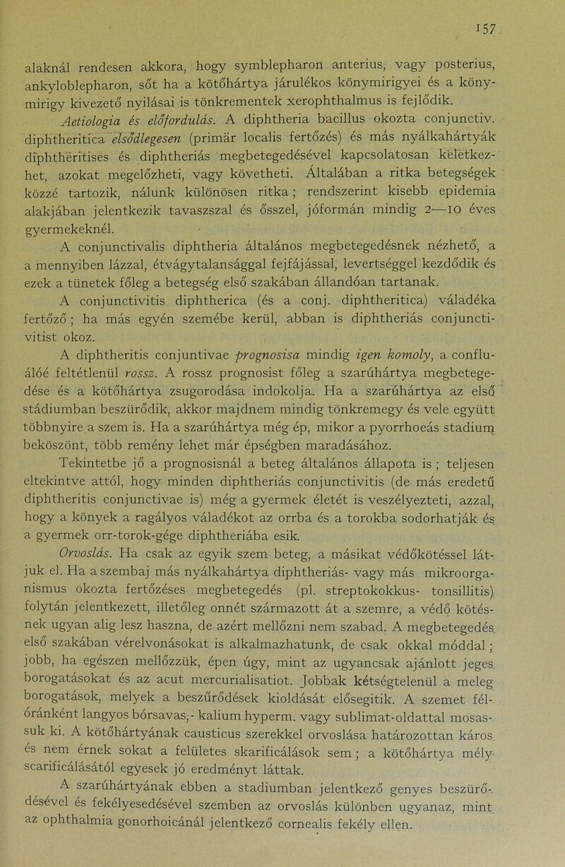 alaknál rendesen akkora, hogy symblepharon anterius, vagy posterius, ankyloblepharon, sőt ha a kötőhártya járulékos könymirigyei és a köny- mirigy kivezető nyílásai is tönkrementek xerophthalmus is fejlődik. Aetiologia és előfordulás. A diphtheria bacillus okozta conjunctiv. diphtheritica elsődlegesen (primár localis fertőzés) és más nyálkahártyák diphthéritises és diphtheriás megbetegedésével kapcsolatosan keletkez- het, azokat megelőzheti, vagy követheti. Általában a ritka betegségek közzé tartozik, nálunk különösen ritka; rendszerint kisebb epidémia alakjában jelentkezik tavaszszal és ősszel, jóformán mindig 2—io éves gyermekeknél. A conjunctivalis diphtheria általános megbetegedésnek nézhető, a a mennyiben lázzal, étvágytalansággal fejfájással, levertséggel kezdődik és ezek a tünetek főleg a betegség első szakában állandóan tartanak. A conjunctivitis diphtherica (és a conj. diphtheritica) váladéka fertőző ; ha más egyén szemébe kerül, abban is diphtheriás conjuncti- vitist okoz. A diphtheritis conjuntivae prognosisa mindig igen komoly, a conflu- álóé feltétlenül rossz. A rossz prognosist főleg a szarúhártya megbetege- dése és a kötőhártya zsugorodása indokolja. Ha a szarúhártya az első stádiumban beszűrődik, akkor majdnem mindig tönkremegy és vele együtt többnyire a szem is. Ha a szarúhártya még ép, mikor a pyorrhoeás stádium beköszönt, több remény lehet már épségben maradásához. Tekintetbe jő a prognosisnál a beteg általános állapota is ; teljesen eltekintve attól, hogy minden diphtheriás conjunctivitis (de más eredetű diphtheritis conjunctivae is) még a gyermek életét is veszélyezteti, azzal, hogy a könyek a ragályos váladékot az orrba és a torokba sodorhatják és a gyermek orr-torok-gége diphtheriába esik. Orvoslás. Ha csak az egyik szem beteg, a másikat védőkötéssel lát- juk el. Ha a szembaj más nyálkahártya diphtheriás- vagy más mikroorga- nismus okozta fertőzéses megbetegedés (pl. streptokokkus- tonsillitis) folytán jelentkezett, illetőleg onnét származott át a szemre, a védő kötés- nek ugyan alig lesz haszna, de azért mellőzni nem szabad. A megbetegedés, első szakában vérelvonásokat is alkalmazhatunk, de csak okkal móddal ; jobb, ha egészen mellőzzük, épen úgy, mint az ugyancsak ajánlott jeges borogatásokat és az acut mercurialisatiot. Jobbak kétségtelenül a meleg borogatások, melyek a beszűrődések kioldását elősegítik. A szemet fél- óránként langyos borsavas, - kálium hyperm. vagy sublimat-oldattal mosas- suk ki. A kötőhártyának causticus szerekkel orvoslása határozottan káros és nem érnek sokat a felületes skarificálások sem ; a kötőhártya mély scarificálásatol egyesek jó eredményt láttak. A szaruhártyának ebben a stádiumban jelentkező genyes beszürő- désével és fekélyesedésével szemben az orvoslás különben ugyanaz, mint az ophthalmia gonorhoicánál jelentkező cornealis fekély ellen.