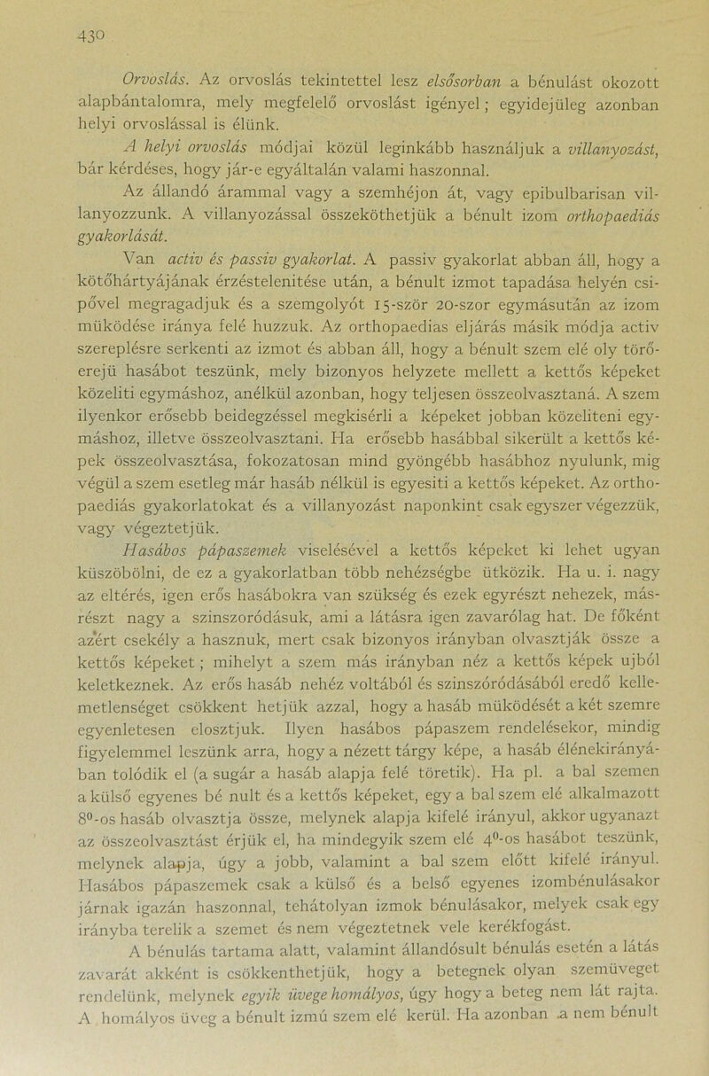 Orvoslás. Az orvoslás tekintettel lesz elsősorban a bénulást okozott alapbantalomra, mely megfelelő orvoslást igényel j egyidejűleg azonban helyi orvoslással is élünk. A helyi orvoslás módjai közül leginkább használjuk a villany ozást, bár kérdéses, hogy jár-e egyáltalán valami haszonnal. Az állandó árammal vagy a szemhéjon át, vagy epibulbarisan vil- lanyozzunk. A villanyozással összeköthetjük a bénult izom orthopaediás gyakorlását. Van activ és passiv gyakorlat. A passiv gyakorlat abban áll, hogy a kötőhártyájának érzéstelenítése után, a bénult izmot tapadása helyén csí- pővel megragadjuk és a szemgolyót 15-ször 20-szor egymásután az izom működése iránya felé huzzuk. Az orthopaedias eljárás másik módja activ szereplésre serkenti az izmot és abban áll, hogy a bénult szem elé oly törő- erejü hasábot teszünk, mely bizonyos helyzete mellett a kettős képeket közelíti egymáshoz, anélkül azonban, hogy teljesen összeolvasztaná. A szem ilyenkor erősebb beidegzéssel megkísérli a képeket jobban közelíteni egy- máshoz, illetve összeolvasztani. Ha erősebb hasábbal sikerült a kettős ké- pek összeolvasztása, fokozatosan mind gyöngébb hasábhoz nyúlunk, mig végül a szem esetleg már hasáb nélkül is egyesíti a kettős képeket. Az ortho- paediás gyakorlatokat és a villanyozást naponkint csak egyszer végezzük, vágy végeztetjük. Hasábos pápaszemek viselésével a kettős képeket ki lehet ugyan küszöbölni, de ez a gyakorlatban több nehézségbe ütközik. Ha u. i. nagy az eltérés, igen erős hasábokra van szükség és ezek egyrészt nehezek, más- részt nagy a szinszoródásuk, ami a látásra igen zavarólag hat. De főként azért csekély a hasznuk, mert csak bizonyos irányban olvasztják össze a kettős képeket ; mihelyt a szem más irányban néz a kettős képek újból keletkeznek. Az erős hasáb nehéz voltából és szinszóródásából eredő kelle- metlenséget csökkent hetjük azzal, hogy a hasáb működését a két szemre egyenletesen elosztjuk. Ilyen hasábos pápaszem rendelésekor, mindig figyelemmel leszünk arra, hogy a nézett tárgy képe, a hasáb élénekirányá- ban tolódik el (a sugár a hasáb alapja felé töretik). Ha pl. a bal szemen a külső egyenes bé nult és a kettős képeket, egy a bal szem elé alkalmazott 8°-os hasáb olvasztja össze, melynek alapja kifelé irányul, akkor ugyanazt az összeolvasztást érjük el, ha mindegyik szem elé 4°-os hasábot teszünk, melynek alapja, úgy a jobb, valamint a bal szem előtt kifelé irányul. Hasábos pápaszemek csak a külső és a belső egyenes izombénulasakor járnak igazán haszonnal, tehátolyan izmok bénulásakor, melyek csak egy irányba terelik a szemet és nem végeztetnek vele kerékfogást. A bénulás tartama alatt, valamint állandósult bénulás esetén a látás zavarát akként is csökkenthetjük, hogy a betegnek olyan szemüveget rendelünk, melynek egyik üvege homályos, úgy hogy a beteg nem lát rajta. A homályos üveg a bénult izmú szem elé kerül. Ha azonban .a nem bénult