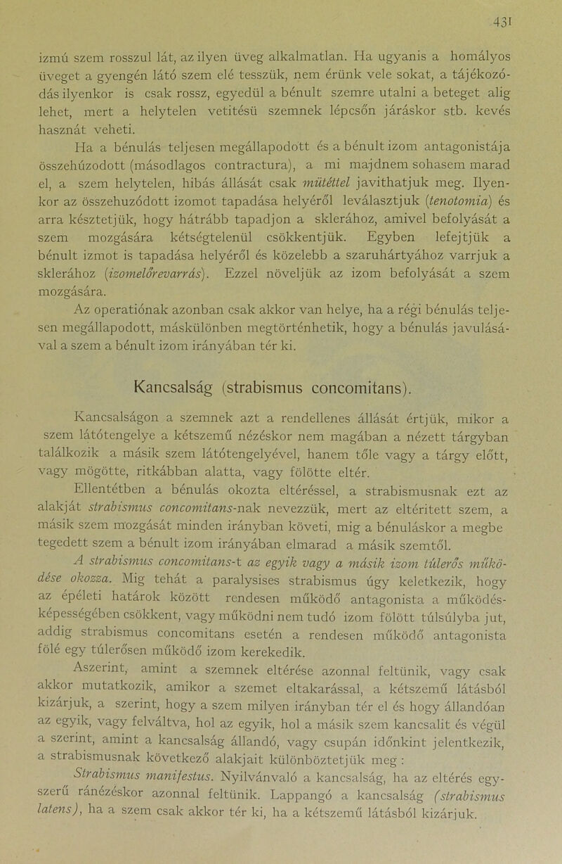 izmú szem rosszul lát, az ilyen üveg alkalmatlan. Ha ugyanis a homályos üveget a gyengén látó szem elé tesszük, nem érünk vele sokat, a tájékozó- dás ilyenkor is csak rossz, egyedül a bénult szemre utalni a beteget alig lehet, mert a helytelen vetitésü szemnek lépcsó'n járáskor stb. kevés hasznát veheti. Ha a bénulás teljesen megállapodott és a bénult izom antagonistája összehúzodott (másodlagos contractura), a mi majdnem sohasem marad el, a szem helytelen, hibás állását csak műtéttel javíthatjuk meg. Ilyen- kor az összehúzodott izomot tapadása helyéről leválasztjuk (tenotomia) és arra késztetjük, hogy hátrább tapadjon a sklerához, amivel befolyását a szem mozgására kétségtelenül csökkentjük. Egyben lefejtjük a bénult izmot is tapadása helyéről és közelebb a szaruhártyához varrjuk a sklerához (izomelőrevarrás). Ezzel növeljük az izom befolyását a szem mozgására. Az operatiónak azonban csak akkor van helye, ha a régi bénulás telje- sen megállapodott, máskülönben megtörténhetik, hogy a bénulás javulásá- val a szem a bénult izom irányában tér ki. Kancsalság (strabismus concomitans). Kancsalságon a szemnek azt a rendellenes állását értjük, mikor a szem látótengelye a kétszemű nézéskor nem magában a nézett tárgyban találkozik a másik szem látótengelyével, hanem tőle vagy a tárgy előtt, vagy mögötte, ritkábban alatta, vagy fölötte eltér. Ellentétben a bénulás okozta eltéréssel, a strabismusnak ezt az alakjai strabismus concomitans-Tvzk. nevezzük, mert az eltérített szem, a másik szem mozgását minden irányban követi, mig a bénuláskor a megbe tegedett szem a bénult izom irányában elmarad a másik szemtől. A strabismus concomitans-t az egyik vagy a másik izom túlerős műkö- dése okozza. Mig tehat a paralysises strabismus úgy keletkezik, hogy az épéleti határok között rendesen működő antagonista a működés- képessegében csökkent, vagy működni nem tudó izom fölött túlsúlyba jut, addig strabismus concomitans esetén a rendesen működő antagonista föle egy tulerosen működő izom kerekedik. Aszerint, amint a szemnek eltérése azonnal feltűnik, vagy csak akkor mutatkozik, amikor a szemet eltakarással, a kétszemű látásból kizárjuk, a szerint, hogy a szem milyen irányban tér el és hogy állandóan az egyik, vagy felváltva, hol az egyik, hol a másik szem kancsalit és végül a szerint, amint a kancsalság állandó, vagy csupán időnkint jelentkezik, a strabismusnak következő alakjait különböztetjük meg : Strabismus manifestus. Nyilvánvaló a kancsalság, ha az eltérés egy- szeiű ránézéskor azonnal feltűnik. Lappangó a kancsalság (strabismus latens), ha a szem csak akkor tér ki, ha a kétszemű látásból kizárjuk.
