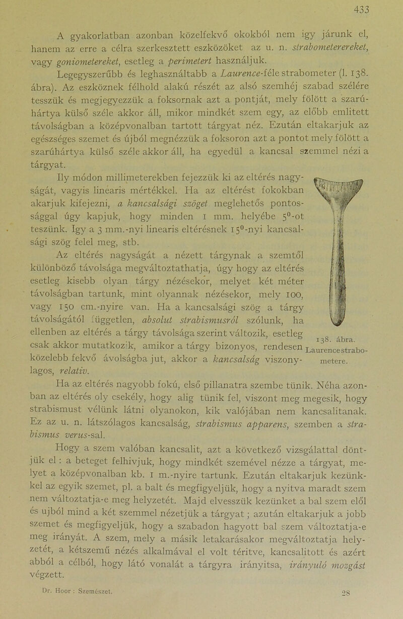 A gyakorlatban azonban közelfekvő okokból nem igy járunk el, hanem az erre a célra szerkesztett eszközöket az u. n. sir ab ometer ereket, vagy goniometereket, esetleg a perimetert használjuk. Legegyszerűbb és leghasználtabb a Laurence-fé\e strabometer (1. 138. ábra). Az eszköznek félhold alakú részét az alsó szemhéj szabad szélére tesszük és megjegyezzük a foksornak azt a pontját, mely fölött a szarú- hártya külső széle akkor áll, mikor mindkét szem egy, az előbb említett távolságban a középvonalban tartott tárgyat néz. Ezután eltakarjuk az egészséges szemet és újból megnézzük a foksoron azt a pontot mely fölött a szarúhártya külső széle akkor áll, ha egyedül a kancsal szemmel nézi a tárgyat. Ily módon milliméterekben fejezzük ki az eltérés nagy- ságát, vagyis lineáris mértékkel. Ha az eltérést fokokban akarjuk kifejezni, a kancsalsági szöget meglehetős pontos- sággal úgy kapjuk, hogy minden 1 mm. helyébe 5°-ot teszünk. így a 3 mm.-nyi lineáris eltérésnek i5°-nyi kancsal- sági szög felel meg, stb. Az eltérés nagyságát a nézett tárgynak a szemtől különböző távolsága megváltoztathatja, úgy hogy az eltérés esetleg kisebb olyan tárgy nézésekor, melyet két méter távolságban tartunk, mint olyannak nézésekor, mely IOO, vagy 150 cm.-nyíre van. Ha a kancsalsági szög a tárgy távolságától lüggetlen, absolut strabismusról szólunk, ha ellenben az eltérés a tárgy távolsága szerint változik, esetleg csak akkor mutatkozik, amikor a tárgy bizonyos, rendesen Laurencestrabo- közelebb fekvő ávolságba jut, akkor a kancsalság viszony- metere. lagos, relatív. Ha az eltérés nagyobb fokú, első pillanatra szembe tűnik. Néha azon- ban az eltérés oly csekély, hogy alig tűnik fel, viszont meg megesik, hogy strabismust velünk látni olyanokon, kik valójában nem kancsalitanak. Ez az u. n. látszólagos kancsalság, strabismus apparens, szemben a stra- bismus verus-sah Hogy a szem valóban kancsalit, azt a következő vizsgálattal dönt- jük el : a beteget felhívjuk, hogy mindkét szemével nézze a tárgyat, me- lyet a középvonalban kb. 1 m.-nyíre tartunk. Ezután eltakarjuk kezünk- kel az egyik szemet, pl. a balt és megfigyeljük, hogy a nyitva maradt szem nem változtatja-e meg helyzetét. Majd elvesszük kezünket a bal szem elől és újból mind a két szemmel nézetjük a tárgyat; azután eltakarjuk a jobb szemet és megfigyeljük, hogy a szabadon hagyott bal szem változtatja-e meg irányát. A szem, mely a másik letakarásakor megváltoztatja hely- zetét, a kétszemű nézés alkalmával el volt térítve, kancsalitott és azért abból a célból, hogy látó vonalát a tárgyra irányítsa, irányuló mozgást végzett. Dr. Hoor : Szemészet. 28