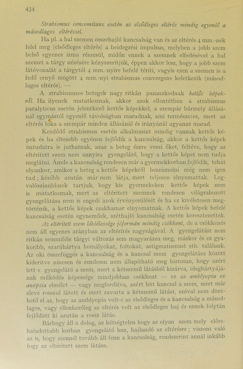 Strabismus concomitans esetén az elsődleges eltérés mindig egyenlő a másodlagos eltéréssel. Ha pl. a bal szemen összehajtó kancsalság van és az eltérés 4 mm.-nek felel meg (elsődleges eltérés) a beidegzési impulsus, melyben a jobb szem belső egyenes izma részesül, midőn ennek a szemnek elfedésével a bal szemet a tárgy nézésére kényszerítjük, éppen akkor lesz, hogy a jobb szem látóvonalát a tárgytól 4 mm.-nyíre befelé téríti, vagyis ezen a szemen is a fedő ernyő mögött 4 mm.-nyi strabismus convergens keletkezik (másod- lagos eltérés). —• A strabismusos betegek nagy ritkán panaszkodnak kettős képek- ről. Ha ilyenek mutatkoznak, akkor azok ellentétben a strabismus paralyticus esetén jelentkező kettős képekkel, a szempár bármely állásá- nál egymástól egyenlő távolságban maradnak, ami természetes, mert az eltérés főka a szempár minden állásánál és irányánál ugyanaz marad. Kezdődő strabismus esetén alkalmasint mindig vannak kettős ké- pek és ha éltesebb egyénen fejlődik a kancsalság, akkor a kettős képek öntudatra is juthatnak, azaz a beteg észre veszi őket, feltéve, hogy az eltérített szem nem annyira gyengelátó, hogy a kettős képet nem tudja meglátni. Ámde a kancsalság rendesen már a gyermekkorban fejlődik, tehát olyankor, amikor a beteg a kettős képekről beszámolni még nem igen tud ; később azután már nem látja, mert teljesen elnyomattak. Leg- valószínűbbnek tartjuk, hogy kis gyermekeken kettős képek nem is mutatkoznak, mert az eltérített szemnek rendesen világrahozott gyengelátása nem is engedi azok érvényesülését és ha ez kivéletesen meg- történik, a kettős képek csakhamar elnyomatnak. A kettős képek befelé kancsalság esetén egyneműek, széthajló kancsalság esetén keresztezettek. Az eltérített szem látóélessége jóformán mindig csökkent, de a csökkenés nem áll egyenes arányban az eltérítés nagyságával. A gyengelátást nem ritkán semmiféle tárgyi változás sem magyarázza meg, máskor és ez gya- koribb, szarúhártya homályokat, foltokat, astigmatismust stb. találunk. Az oki összefüggés a kancsalság és a kancsal szem gyengelátása között kiderítve nincsen és rendesen nem állapítható meg biztosan, hogy azért lett e gyengelátó a szem, mert a kétszemű látásból kizárva, ideghártyájá- nak működés képessége mindjobban csökkent — ez az amblyopia ex anopsia elmélet — vagy megfordítva, azért lett kancsal a szem, mert már eleve rosszul látott és mert zavarta a kétszemű látást, szóval nem dönt- hető el az, hogy az amblyopia volt-e az elsődleges és a kancsalsag a másod- lagos, vagy ellenkezőleg az eltérés volt az elsődleges baj és ennek folytán fejlődött ki azután a rossz látás. Bárhogy áll a dolog, az kétségtelen hogy az olyan szem mely előre- haladottabb korban gyengelátó lesz, hajlandó az elteresre ; \ iszont való az is, hogy mennél tovább áll fenn a kancsalsag, rendszerint annál inkább fogy az eltérített szem látása.