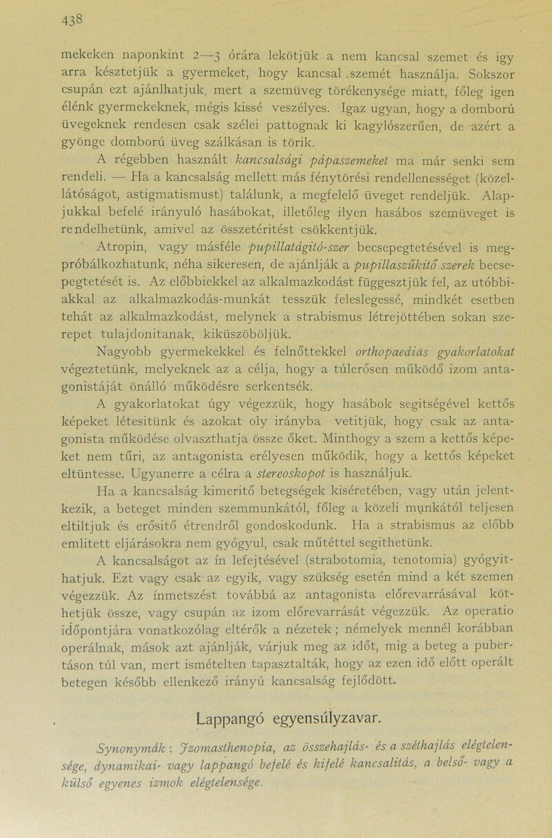mekeken naponkint 2—3 órára lekötjük a nem kancsal szemet és igy arra késztetjük a gyermeket, hogy kancsal .szemét használja. Sokszor csupán ezt ajánlhatjuk, mert a szemüveg törékenysége miatt, főleg igen élénk gyermekeknek, mégis kissé veszélyes. Igaz ugyan, hogy a domború üvegeknek rendesen csak szélei pattognak ki kagylószerűen, de azért a gyönge domború üveg szállásán is törik. A régebben használt kancsalsági pápaszemeket ma már senki sem rendeli. — Ha a kancsalság mellett más fénytörési rendellenességet (közel- látóságot, astigmatismust) találunk, a megfelelő üveget rendeljük. Alap- jukkal befelé irányuló hasábokat, illetőleg ilyen hasábos szemüveget is rendelhetünk, amivel az összetéritést csökkentjük. Atropin, vagy másféle pupillatágitó-szer becsepegtetésével is meg- próbálkozhatunk, néha sikeresen, de ajánlják a pupülaszűkitő szerek becse- pegtetését is. Az előbbiekkel az alkalmazkodást függesztjük fel, az utóbbi- akkal az alkalmazkodás-munkát tesszük feleslegessé, mindkét esetben tehát az alkalmazkodást, melynek a strabismus létrejöttében sokan sze- repet tulajdonítanak, kiküszöböljük. Nagyobb gyermekekkel és felnőttekkel orthopaediás gyakorlatokat végeztetünk, melyeknek az a célja, hogy a túlerősen működő izom anta- gonistáját önálló működésre serkentsék. A gyakorlatokat úgy végezzük, hogy hasábok segítségével kettős képeket létesítünk és azokat oly irányba vetítjük, hogy csak az anta- gonista működése olvaszthatja össze őket. Minthogy a szem a kettős képe- ket nem tűri, az antagonista erélyesen működik, hogy a kettős képeket eltüntesse. Ugyanerre a célra a stereoskopot is használjuk. Ha a kancsalság kimerítő betegségek kíséretében, vagy után jelent- kezik, a beteget minden szemmunkától, főleg a közeli munkától teljesen eltiltjuk és erősítő étrendről gondoskodunk. Ha a strabismus az előbb említett eljárásokra nem gyógyul, csak műtéttel segíthetünk. A kancsalságot az ín lefejtésével (strabotomia, tenotomia) gyógyít- hatjuk. Ezt vagy csak-az egyik, vagy szükség esetén mind a két szemen végezzük. Az ínmetszést továbbá az antagonista előrevarrásával köt- hetjük össze, vagy csupán az izom előrevarrását végezzük. Az operatio időpontjára vonatkozólag eltérők a nézetek ; némelyek mennél korábban operálnak, mások azt ajánlják, várjuk meg az időt, mig a beteg a puber- táson túl van, mert ismételten tapasztalták, hogy az ezen idő előtt operált betegen később ellenkező irányú kancsalság fejlődött. Lappangó egyensúlyzavar. Synonymák : Jzomasíhenopia, az összehajlás- es a széthajlas elegtelen- sége, dynamikai- vagy lappangó befelé és kifele kancsahtas, a belső- vagy a külső egyenes izmok elégtelensége.