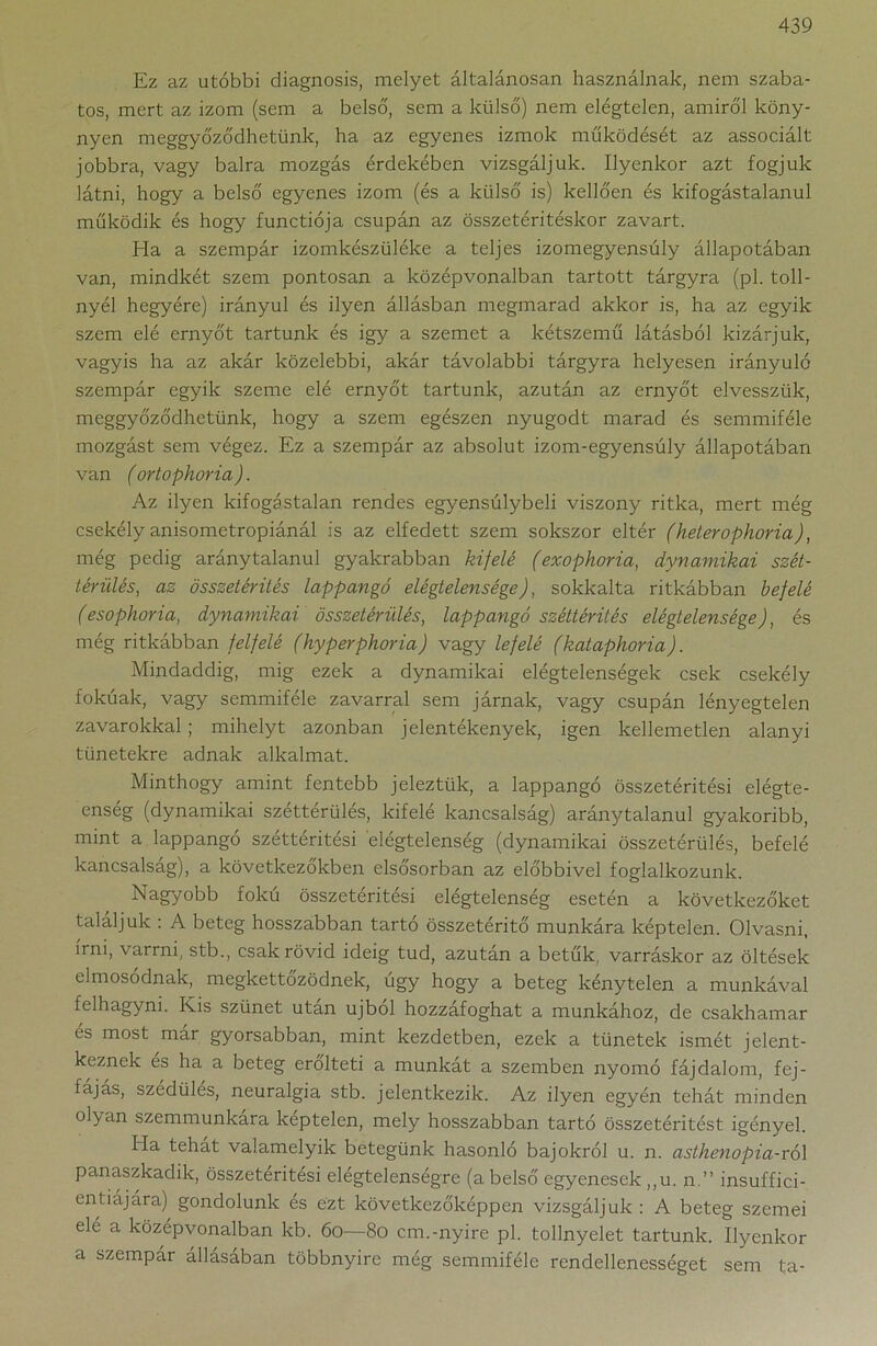 Ez az utóbbi diagnosis, melyet általánosan használnak, nem szaba- tos, mert az izom (sem a belső, sem a külső) nem elégtelen, amiről köny- nyen meggyőződhetünk, ha az egyenes izmok működését az associált jobbra, vagy balra mozgás érdekében vizsgáljuk. Ilyenkor azt fogjuk látni, hogy a belső egyenes izom (és a külső is) kellően és kifogástalanul működik és hogy functiója csupán az összetéritéskor zavart. Ha a szempár izomkészüléke a teljes izomegyensúly állapotában van, mindkét szem pontosan a középvonalban tartott tárgyra (pl. toll- nyél hegyére) irányul és ilyen állásban megmarad akkor is, ha az egyik szem elé ernyőt tartunk és igy a szemet a kétszemű látásból kizárjuk, vagyis ha az akár közelebbi, akár távolabbi tárgyra helyesen irányuló szempár egyik szeme elé ernyőt tartunk, azután az ernyőt elvesszük, meggyőződhetünk, hogy a szem egészen nyugodt marad és semmiféle mozgást sem végez. Ez a szempár az absolut izom-egyensúly állapotában van (ortophoria). Az ilyen kifogástalan rendes egyensúlybeli viszony ritka, mert még csekély anisometropiánál is az elfedett szem sokszor eltér (heterophoria), még pedig aránytalanul gyakrabban kifelé (exophoria, dynamikai szét- térülés, az összetérités lappangó elégtelensége), sokkalta ritkábban befelé (esophoria, dynamikai összetérülés, lappangó széttérités elégtelensége), és még ritkábban felfelé (hyperphoria) vagy lefelé (kataphoria). Mindaddig, mig ezek a dynamikai elégtelenségek esek csekély fokúak, vagy semmiféle zavarral sem járnak, vagy csupán lényegtelen zavarokkal; mihelyt azonban jelentékenyek, igen kellemetlen alanyi tünetekre adnak alkalmat. Minthogy amint fentebb jeleztük, a lappangó összetéritési elégte- enség (dynamikai széttérülés, kifelé kancsalság) aránytalanul gyakoribb, mint a lappangó széttéritési elégtelenség (dynamikai összetérülés, befelé kancsalság), a következőkben elsősorban az előbbivel foglalkozunk. Nagyobb fokú összetéritési elégtelenség esetén a következőket találjuk : A beteg hosszabban tartó összetéritő munkára képtelen. Olvasni, írni, varrni, stb., csak rövid ideig tud, azután a betűk, varráskor az öltések elmosódnak, megkettőződnek, úgy hogy a beteg kénytelen a munkával felhagyni. Kis szünet után újból hozzáfoghat a munkához, de csakhamar es most mar gyorsabban, mint kezdetben, ezek a tünetek ismét jelent- keznek és ha a beteg erőlteti a munkát a szemben nyomó fájdalom, fej- fájás, szédülés, neuralgia stb. jelentkezik. Az ilyen egyén tehát minden olyan szemmunkára keptelen, mely hosszabban tartó összetéritést igényel. Ha tehat valamelyik betegünk hasonló bajokról u. n. asthenopia-ról panaszkadik, összetéritési elégtelenségre (a belső egyenesek ,,u. n.” insuffici- enfiájára) gondolunk és ezt következőképpen vizsgáljuk : A beteg szemei elé a középvonalban kb. 60—80 cm.-nyíre pl. tollnyelet tartunk. Ilyenkor a szempár állásában többnyire még semmiféle rendellenességet sem t;a-