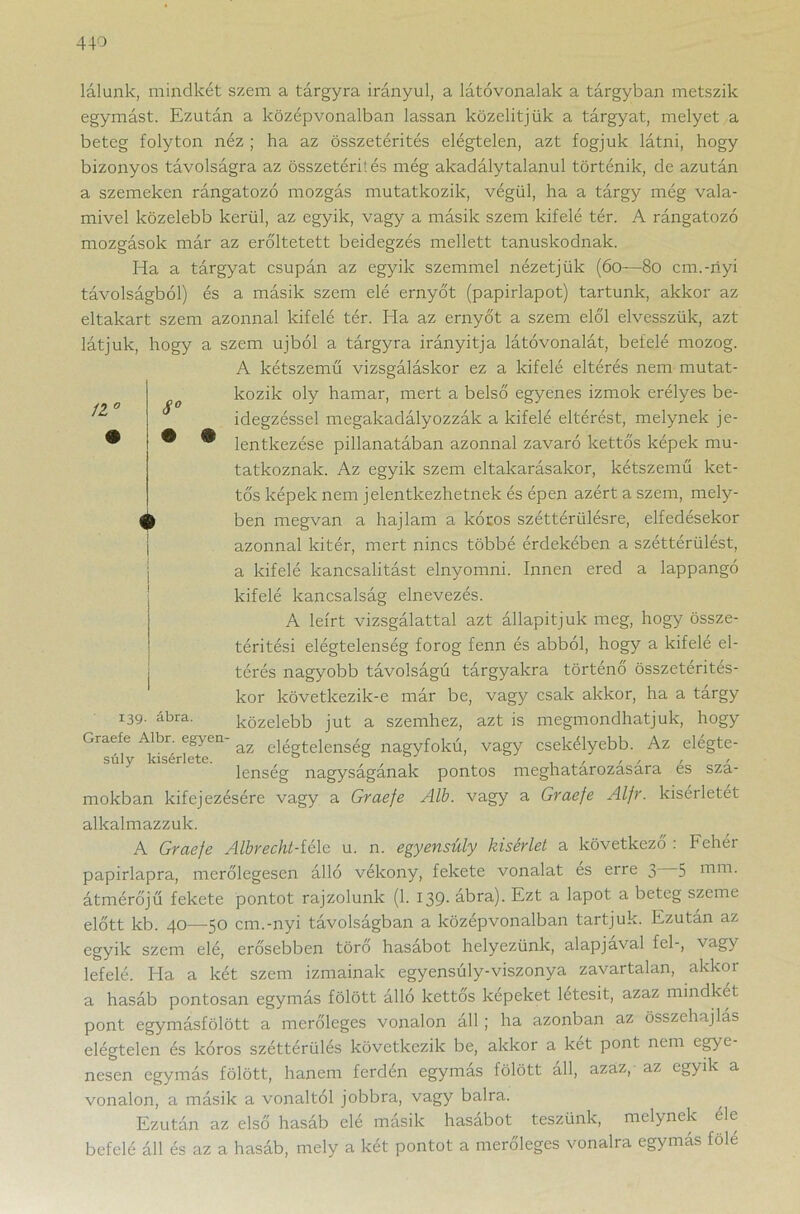 lálunk, mindkét szem a tárgyra irányul, a látóvonalak a tárgyban metszik egymást. Ezután a középvonalban lassan közelitjük a tárgyat, melyet a beteg folyton néz ; ha az összetérités elégtelen, azt fogjuk látni, hogy bizonyos távolságra az összetéri! és még akadálytalanul történik, de azután a szemeken rángatózó mozgás mutatkozik, végül, ha a tárgy még vala- mivel közelebb kerül, az egyik, vagy a másik szem kifelé tér. A rángatózó mozgások már az erőltetett beidegzés mellett tanúskodnak. Ha a tárgyat csupán az egyik szemmel nézetjük (60—80 cm.-nyi távolságból) és a másik szem elé ernyőt (papírlapot) tartunk, akkor az 11° 8° eltakart szem azonnal kifelé tér. Ha az ernyőt a szem elől elvesszük, azt látjuk, hogy a szem újból a tárgyra irányítja látóvonalát, befelé mozog. A kétszemű vizsgáláskor ez a kifelé eltérés nem mutat- kozik oly hamar, mert a belső egyenes izmok erélyes be- idegzéssel megakadályozzák a kifelé eltérést, melynek je- lentkezése pillanatában azonnal zavaró kettős képek mu- tatkoznak. Az egyik szem eltakarásakor, kétszemű ket- tős képek nem jelentkezhetnek és épen azért a szem, mely- ben megvan a hajlam a kóros széttériilésre, elfedésekor azonnal kitér, mert nincs többé érdekében a széttérülést, a kifelé kancsalitást elnyomni. Innen ered a lappangó kifelé kancsalság elnevezés. A leírt vizsgálattal azt állapítjuk meg, hogy össze- téritési elégtelenség forog fenn és abból, hogy a kifelé el- térés nagyobb távolságú tárgyakra történő összetérités- kor következik-e már be, vagy csak akkor, ha a tárgy közelebb jut a szemhez, azt is megmondhatjuk, hogy Graefe Albr. egyen az elégtelenség nagyfokú, vagy csekélyebb. Az elégte- súly kísérlete. , ,, > lenseg nagysaganak pontos meghatarozasara es sza- mokban kifejezésére vagy a Graefe Alb. vagy a Graefe Alfr. kísérletét t 139. ábra. alkalmazzuk. A Graefe Albrecht-íéle u. n. egyensúly kísérlet a következő : Fehér papirlapra, merőlegesen álló vékony, fekete vonalat es erre 3 5 uim. átmérőjű fekete pontot rajzolunk (1. 139- ábra). Ezt a lapot a beteg szeme előtt kb. 40—50 cm.-nyi távolságban a középvonalban tartjuk. Ezután az egyik szem elé, erősebben törő hasábot helyezünk, alapjavai fel-, vagy lefelé. Ha a két szem izmainak egyensúly-viszonya zavartalan, akkor a hasáb pontosan egymás fölött álló kettős képeket letesit, azaz mindkét pont egymásfölött a merőleges vonalon áll ; ha azonban az összehajlás elégtelen és kóros széttérülés következik be, akkor a két pont nem egye- nesen egymás fölött, hanem ferdén egymás fölött all, azaz, az egyik a vonalon, a másik a vonaltól jobbra, vagy balra. Ezután az első hasáb elé másik hasábot teszünk, melynek éle befelé áll és az a hasáb, mely a két pontot a merőleges vonalra egymás fölé