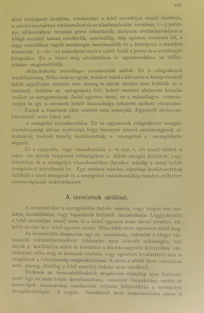 által beidegzett izomban, rendszerint a felső szemhéjat emelő izomban, a szivárványhártya záróizmában és az alkalmazkodás izomban, I—3 perez- nyi időközökben tetaniás görcs jelentkezik, melynek eredményeképen a lelógó szemhéj lassan emelkedik, mindaddig, mig egészen rendesen áll, a nagy mértékhen tágult szembogár összehuzódik és a közelpont a szemhez közeledik, 5—10—15 másodperc múlva újból beáll a ptosis és a szembogár kitágulása. Ez a tünet még alvásközben is ugyanazokban az időkö- zökben megismétlődik. AbcLuctiohiány másodlagos összehúzódás nélkül. Ez is világrahozott rendellenesség. Néha csak az egyik, máskor mind a két szem a középvonaltól kifelé egyáltalán semmit sem mozog és ennek dacára sem fejlődik ki a szemnek kitérése az antagonista felé, holott szerzett abducens bénulás mellett az antagonitának (belső egyenes izom) ez a másodlagos contrac- turája és igy a szemnek befelé kancsalsága sohasem szokott elmaradni. Ennek a tünetnek okát szintén nem ismerjük. Egyszerű abducens- bénulásról nem lehet szó. A szemgolyó visszahúzódása. Ez az ugyancsok világrahozott mozgás- rendellenesség abban nyilvánul, hogy bizonyos irányú szemmozgások al- kalmával, melyek mindig korlátozottak, a szemgolyó a szemgödörbe süpped. Ez a süppedés, vagy visszahúzódás 5—6 mm.-t, sőt ennél többet is tehet. Az esetek túlnyomó többségében a kifelé mozgás korlátolt, vagy lehetetlen és a szemgolyó visszahúzódása ilyenkor mindig a szem befelé mozgásával következik be. Egy esetben minden irányban korlátozottnak találták a szem mozgását és a szemgolyó visszahúzódása minden erőltetett szemmozgásnál bekövetkezett. A szemizmok sérülései. A szemizmokat a szemgödörbe hatoló eszköz, vagy idegen test zúz- hatja, beszakilhatja, vagy tapadásuk helyéről leszakíthatja. Leggyakoribb a felső szemhéjat emelő izom és a belső egyenes izom direct sérülése, rit- kább az alsó és a felső egyenes izomé. Néha több izom egyszerre sérül meg. Az izomsérülés diagnosisa úgy az anamnesis, valamint a tárgyi vál- tozások tekintetbevételével többnyire nem ütközik nehézségbe. Ott látjuk a kötőhártya sebét és körülötte a kisebb-nagyobb kiterjedésű vér- aláfutást, néha még az izomnak részben, vagy egészben leválasztott inát is meglátjuk a folytonosság-megszakításban. A szem a sérült izom irányában nem mozog, illetőleg a felső szemhéj önként nem emelhető. Ezeknek az izom-sérüléseknek prognosisa aránylag igen kedvező, mert úgy az izom teljes ketteszakitasa, valamint beszakitása esetén az izomvegek összevarrása rendszerint teljesen helyreállítja a szemgolyó mozgékonyságát. A csupán beszakitott izom összevarrására nincs is
