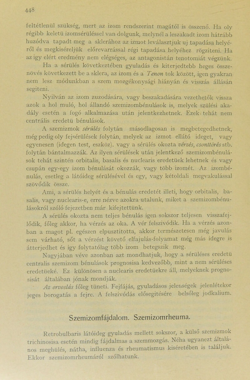 feltétlenül szükség, mert az izom rendszerint magától is összenő. Ha oly régibb keletű izomsérüléssel van dolgunk, melynél a leszakadt izom hátrább húzódva tapadt meg a sklerához az izmot leválasztjuk uj tapadása helyé- ről és megkíséreljük előrevarrással régi tapadása helyéhez rögzíteni. Ha az igy elért eredmény nem elégséges, az antagonistán tenotomiát végzünk. Ha a sérülés következtében gyuladás és kiterjedtebb heges össze- növés következett be a sklera, az izom és a Tenon tok között, igen gyakran nem lesz módunkban a szem mozgékonysági hiányán és visszás állásán segíteni. Nyilván az izom zuzodására, vagy beszakadására vezethetők vissza azok a hol múló, hol állandó szemizombénulások is, melyek szülési aka- dály esetén a fogó alkalmazása után jelentkezhetnek. Ezek tehát nem centrális eredetű bénulások. A szemizmok sérülés folytán másodlagosan is megbetegedhetnek, mégpedig oly fejsérülések folytán, melyek az izmot ellátó ideget, vagy egyenesen (idegen test, eszköz), vagy a sérülés okozta vérzés, csonttörésstb. folytán bántalmazzák. Az ilyen sérülések után jelentkező szemizombénulá- sok tehát szintén orbitalis, basalis és nuclearis eredetűek lehetnek és vagy csupán egy-egy izom bénulását okozzák, vagy több izomét. Az izombé- nulás, esetleg a látóideg sérülésével és egy, vagy kétoldali megvakulással szövődik össze. Ami, a sérülés helyét és a bénulás eredetét illeti, hogy orbitalis, ba- salis, vagy nuclearis-e, erre nézve azokra utalunk, miket a szemizombénu- lásokról szóló fejezetben már kifejtettünk. A sérülés okozta nem teljes bénulás igen sokszor teljesen visszafej- lődik, főleg akkor, ha vérzés az oka. A vér felszívódik. Ha a vérzés azon- ban a magot pl. egészen elpusztította, akkor természetesen még javulás sem várható, sőt a vérzést követő elfajulás-folyamat még más idegre is átterjedhet és igy folytatólag több izom betegszik meg. Nagyjában véve azonban azt mondhatjuk, hogy a sériiléses eredetű centrális szemizom bénulások prognosisa kedvezőbb, mint a nem sérüléses eredetüeké. Ez különösen a nuclearis eredetüekre áll, melyeknek progno- sisát általában jónak mondják. Az orvoslás főleg tüneti. Fejfájás, gyuladásos jelenségek jelenlétekor jeges borogatás a fejre. A felszívódás elősegítésére belsőleg jodkalium. Szemizomfájdalom. Szemizomrheuina. Rctrobulbaris látóideg gyuladás mellett sokszor, a külső szemizmok trichinosisa esetén mindig fájdalmas a szemmozgás. Néha ugyanezt általá- nos meghűlés, nátha, influenza és rheumatismus kíséretében is találjuk. Ekkor szemizomrheumáról szólhatunk.