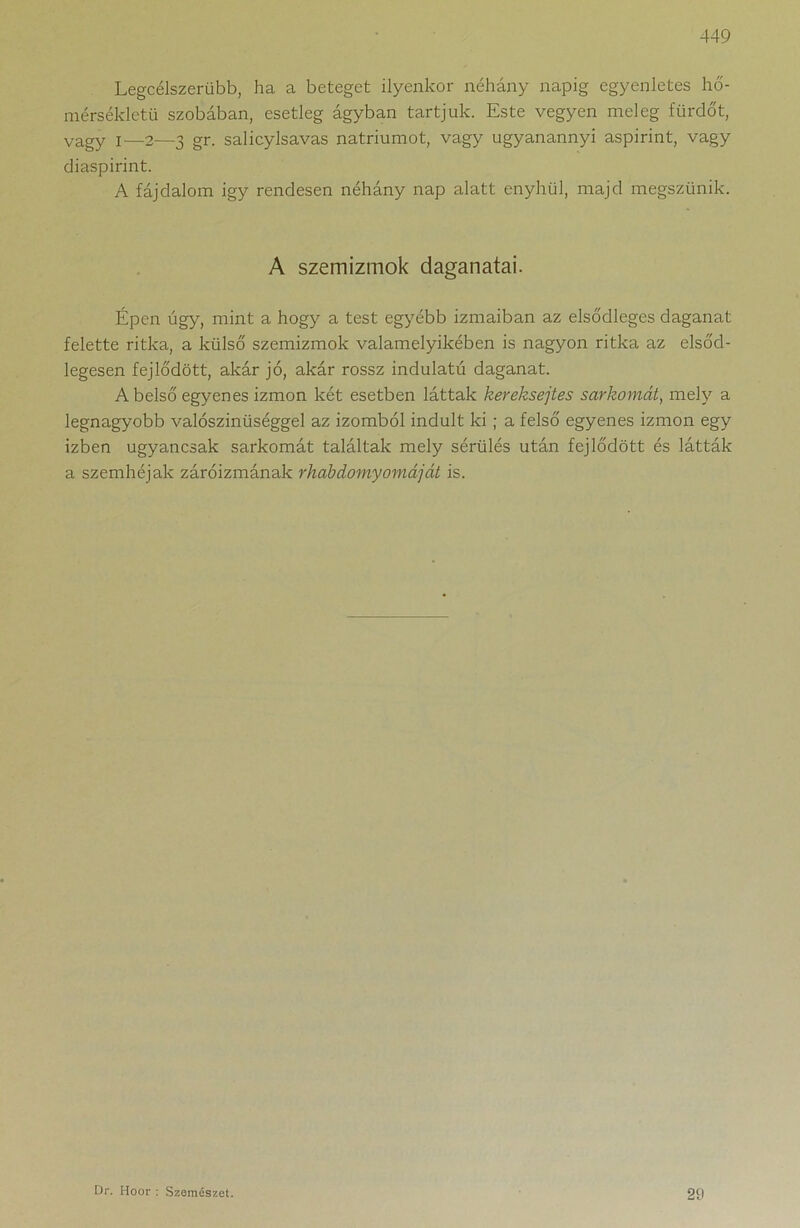 Legcélszerűbb, ha a beteget ilyenkor néhány napig egyenletes hő- mérsékletű szobában, esetleg ágyban tartjuk. Este vegyen meleg fürdőt, vagy I—2—3 gr. salicylsavas nátriumot, vagy ugyanannyi aspirint, vagy diaspirint. A fájdalom igy rendesen néhány nap alatt enyhül, majd megszűnik. A szemizmok daganatai. Épen úgy, mint a hogy a test egyébb izmaiban az elsődleges daganat felette ritka, a külső szemizmok valamelyikében is nagyon ritka az elsőd- legesen fejlődött, akár jó, akár rossz indulatú daganat. A belső egyenes izmon két esetben láttak kereksejtes sarkomat, mely a legnagyobb valószinüséggel az izomból indult ki ; a felső egyenes izmon egy Ízben ugyancsak sarkomát találtak mely sérülés után fejlődött és látták a szemhéjak záróizmának rhabdomyomáját is. 29 Dr. Hoor : Szemészet.