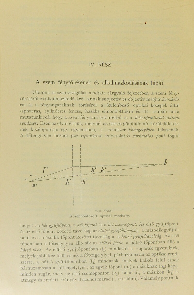IV. RÉSZ. A szem fénytörésének és alkalmazkodásának hibái. Utalunk a szemvizsgálás módjait tárgyaló fejezetben a szem fény- töréséről és alkalmazkodásáról, annak subjectiv és objectiv meghatározásá- ról és a fénysugaraknak töréséről a különböző optikai közegek által (sphaerás, cylinderes lencse, hasáb) elmondottakra és itt csupán arra mutatunk reá, hogy a szem fénytani tekintetből u. n. középpontozott optikai rendszer. Ezen az olyat értjük, melynél az összes gömbidomú törőfelületek- nek középpontjai egy egyenesben, a rendszer főtengelyében fekszenek. A főtengelyen három pár egymással kapcsolatos sarkalatos pont foglal helyet : a két gyűjtőpont, a két főpont és a két csomópont. Az első gyűjtőpont és az első főpont közötti távolság, az elülsőgyüjtőtávolság, a második gyűjtő- pont és a második főpont közötti távolság a a hátsó gyüjtotavolsag. Az első főpontban a főtengelyen álló sik az elülső fosik, a hátsó főpontban álló a hátsó fősik. Az elülső gyűjtőpontban (A) mindazok a sugarak egyesülnek, melyek jobb kéz felül esnek a főtengelylyel párhuzamosan az optikai rend- szerre, a hátsó gyűjtőpontban (f2) mindazok, melyek balkéz felül esnek párhuzamosan a főtengelylyel; az egyik főpont (hj a másiknak (h2) képe, minden sugár, mely az első csomóponton (kj) halad át, a másikon (k2) is átmegy és eredeti irányával azonos marad (1. 140. ábra). Valamely pontnak