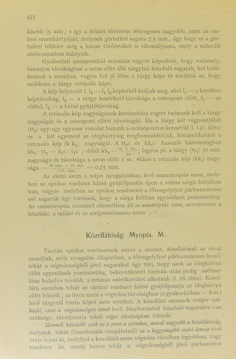 kisebb (5 mm.) s igy a felület törőereje lényegesen nagyobb, mint az em- beri szaruhártyájáé, melynek görbületi sugara 7.5 mm., úgy hogy ez a gör- bületi többlet még a lencse törőértékét is ellensúlyozza, mely a reducált elemi szemben hiányzik. Gyakorlati szempontból számítás tágyát képezheti, hogy valamely, bizonyos távolságban a szem előtt álló tárgyból kiinduló sugarak, hol talál- koznak a szemben, vagyis hol jő létre a tárgy képe és továbbá az, hogy mekkora a tárgy retinalis képe. A kép helyzetét 1, 12 = fx f2 képletből tudjuk meg, ahol lx = a kérdéses képtávolság, 12 = a tárgy lemérhető távolsága a csúcspont előtt, fx az elülső, f2 = a hátsó gyüj tőtávolság. A retinalis kép nagyságának kiszámítása végett tudnunk kell a tárgy nagyságát és a csúcspont előtti távolságát. Ha a tárgy két végpontjából (fcti) egY'egy egyenes vonalat huzunk a csomóponton kerestzül (1. 141. ábra) és a két egyenest az ideghártyáig meghosszabbítjuk, kiszámíthatjuk a retinalis kép (k kx) nagyságát. A ttxc és kk,c hasonló háromszögben kkj: ttx = kjC : txc ; ebből kkx - -; legyen pl. a tárgy (tt,) 50 mm. nagyságú és távolsága a szem előtt I m. akkor a retinalis kép (kkx) nagy- sága = 50 mm- x 15 mm~ = 0.75 mm. & 100 1 mm. Az elemi szem a teljes nyugalomban levő emmetropiás szem, mely- ben az optikai rendszer hátsó gyűjtőpontja épen a retina sárga foltjában van, vagyis melyben az optikai rendszerre a főtengelylyel párhuzamosan eső sugarak úgy töretnek, hogy a sárga foltban egyesülnek pontszeriileg. Az emmetropiás szemmel ellentétben áll az ametropiás szem, nevezetesen a közellátó, a tullátó és az astigmatismusos szem. ■ Közellátóság. Myopia. M. Tisztán optikai rendszernek nézve a szemet, közellátónak az olyat mondjuk, mely nyugalmi állapotban, a főtengelylyel párhuzamosan beeső, tehát a végtelenségből jövő sugarakat úgy töri, hogy azok az ideghártya előtt egyesülnek pontszerűig, bekövetkezett törésük után pedig széthaj- lóan haladva tovább, a retinán szóróköröket alkotnak (1. 26. ábra). Közel- látó szemben tehát az opticai rendszer hátsó gyűjtőpontja az ideghartya előtt fekszik ; az ilyen szem a végtelen távolságban (a gyakorlatban 6 m.) levő tárgytól tiszta képet nem nyerhet. A közellátó szemnek evégre szét- hajtó, azaz a végtelenségen innét levő fényforrásból kiinduló sugarakra van szüksége, távolpontja tehat veges távolságban fekszik. Mennél közelebb esik ez a pont a szemhez, annál nagyobb a közellátóság, melynek fokát (functionalis vizsgálatnál) az a leggyengébb szóró lencse toro ereje fejezi ki, melylyel a közellátó szem végtelen távolban legjobban, vagy rendesen lát, amely lencse tehát a végtelenségből jövő párhuzamos