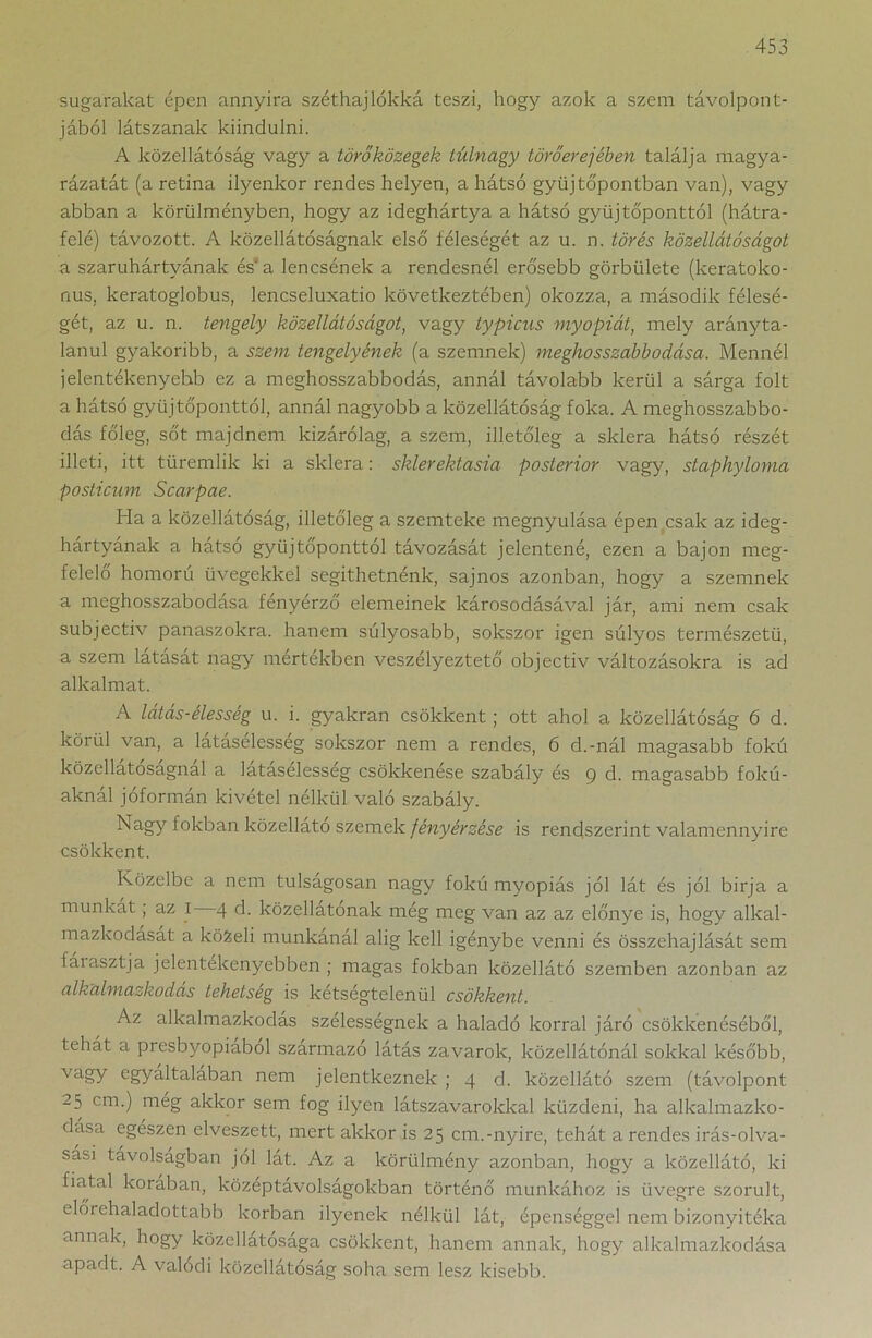 sugarakat épen annyira széthajlókká teszi, hogy azok a szem távolpont- jából látszanak kiindulni. A közellátóság vagy a törőközegek túlnagy törőerejében találja magya- rázatát (a retina ilyenkor rendes helyen, a hátsó gyűjtőpontban van), vagy abban a körülményben, hogy az ideghártya a hátsó gyűjtőponttól (hátra- felé) távozott. A közellátóságnak első féleségét az u. n. törés közellátóságot a szaruhártyának ésva lencsének a rendesnél erősebb görbülete (keratoko- nus, keratoglobus, lencseluxatio következtében) okozza, a második félesé- gét, az u. n. tengely közellátóságot, vagy typicus myopiát, mely arányta- lanul gyakoribb, a szem tengelyének (a szemnek) meghosszabbodása. Mennél jelentékenyebb ez a meghosszabbodás, annál távolabb kerül a sárga folt a hátsó gyűjtőponttól, annál nagyobb a közellátóság foka. A meghosszabbo- dás főleg, sőt majdnem kizárólag, a szem, illetőleg a sklera hátsó részét illeti, itt türemlik ki a sklera: sklerektasia posterior vagy, staphyloma posticum Scarpae. Ha a közellátóság, illetőleg a szemteke megnyúlása épen csak az ideg- hártyának a hátsó gyűjtőponttól távozását jelentené, ezen a bajon meg- felelő homorú üvegekkel segíthetnénk, sajnos azonban, hogy a szemnek a meghosszabodása fényérző elemeinek károsodásával jár, ami nem csak subjectiv panaszokra, hanem súlyosabb, sokszor igen súlyos természetű, a szem látását nagy mértékben veszélyeztető objectiv változásokra is ad alkalmat. A látás-élesség u. i. gyakran csökkent ; ott ahol a közellátóság 6 d. körül van, a lataselesseg sokszor nem a rendes, 6 d.-nál magasabb fokú közellatosagnal a látásélesség csökkenése szabály és 9 d. magasabb fokú- aknái jóformán kivétel nélkül való szabály. Nagy fokban közellato szemek fényérzése is rendszerint valamennyire csökkent. Közeibe a nem túlságosan nagy fokú myopiás jól lát és jól birja a munkát ; az I 4 d. közellátonak még meg van az az előnye is, hogy alkal- mazkodasat a közeli munkánál alig kell igénybe venni és összehajlását sem fáiasztja jelentékenyebben ; magas fokban közellátó szemben azonban az alkalmazkodás tehetség is kétségtelenül csökkent. Az alkalmazkodás szélességnek a haladó korral járó csökkenéséből, tehát a presbyopiaból származó látás zavarok, közellátónál sokkal később, vagy egyáltalában nem jelentkeznek ; 4 d. közellátó szem (távolpont 25 cm.) még akkor sem fog ilyen látszavarokkal küzdeni, ha alkalmazko- dása egészen elveszett, mert akkor is 25 cm.-nyíre, tehát a rendes irás-olva- sási távolságban jól lát. Az a körülmény azonban, hogy a közellátó, ki fiatal korában, közeptávolságokban történő munkához is üvegre szorult, előrehaladottabb korban ilyenek nélkül lát, épenséggel nem bizonyítéka annak, hogy közellátósága csökkent, hanem annak, hogy alkalmazkodása apadt. A valódi közellátóság soha sem lesz kisebb.