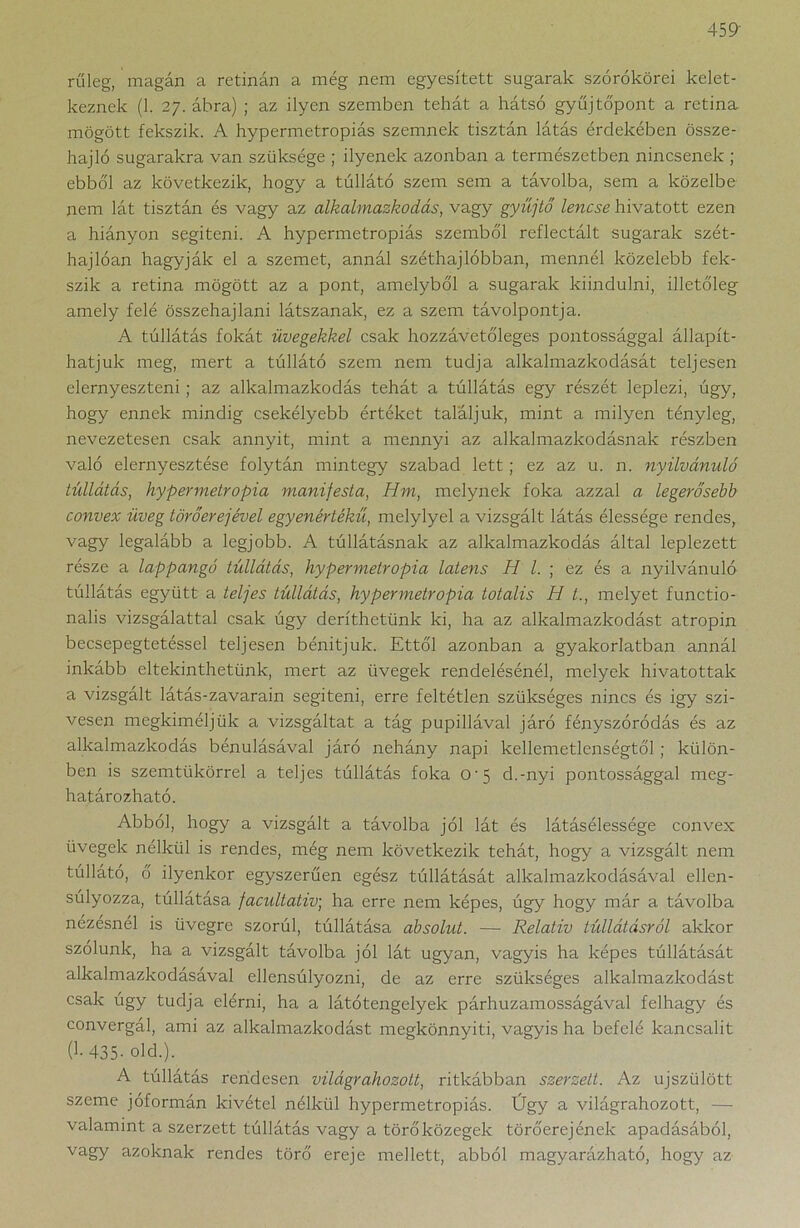 rűleg, magán a retinán a még nem egyesített sugarak szórókörei kelet- keznek (1. 27. ábra) ; az ilyen szemben tehát a hátsó gyűjtó'pont a retina mögött fekszik. A hypermetropiás szemnek tisztán látás érdekében össze- hajló sugarakra van szüksége ; ilyenek azonban a természetben nincsenek ; ebből az következik, hogy a túllátó szem sem a távolba, sem a közeibe nem lát tisztán és vagy az alkalmazkodás, vagy gyűjtő lencse hivatott ezen a hiányon segíteni. A hypermetropiás szemből reflectált sugarak szét- hajlóan hagyják el a szemet, annál széthajlobban, mennél közelebb fek- szik a retina mögött az a pont, amelyből a sugarak kiindulni, illetőleg amely felé összehajlani látszanak, ez a szem távolpontja. A túllátás fokát üvegekkel csak hozzávetőleges pontossággal állapít- hatjuk meg, mert a túllátó szem nem tudja alkalmazkodását teljesen elernyeszteni; az alkalmazkodás tehát a túllátás egy részét leplezi, úgy, hogy ennek mindig csekélyebb értéket találjuk, mint a milyen tényleg, nevezetesen csak annyit, mint a mennyi az alkalmazkodásnak részben való elernyesztése folytán mintegy szabad lett; ez az u. n. nyilvánuló túllátás, hypermetropia manifesta, Hm, melynek foka azzal a legerősebb convex üveg törőerejével egyenértékű, melylyel a vizsgált látás élessége rendes, vagy legalább a legjobb. A túllátásnak az alkalmazkodás által leplezett része a lappangó túllátás, hypermetropia latens H l. ; ez és a nyilvánuló túllátás együtt a teljes túllátás, hypermetropia totális H t., melyet functio- nalis vizsgálattal csak úgy deríthetünk ki, ha az alkalmazkodást atropin becsepegtetéssel teljesen bénítjuk. Ettől azonban a gyakorlatban annál inkább eltekinthetünk, mert az üvegek rendelésénél, melyek hivatottak a vizsgált látás-zavarain segíteni, erre feltétlen szükséges nincs és igy szí- vesen megkíméljük a vizsgáltat a tág pupillával járó fényszóródás és az alkalmazkodás bénulásával járó nehány napi kellemetlenségtől ; külön- ben is szemtükörrel a teljes túllátás foka o-5 d.-nyi pontossággal meg- határozható. Abból, hogy a vizsgált a távolba jól lát és látásélessége convex üvegek nélkül is rendes, még nem következik tehát, hogy a vizsgált nem túllátó, ő ilyenkor egyszerűen egész túllátását alkalmazkodásával ellen- súlyozza, túllátása facultativ; ha erre nem képes, úgy hogy már a távolba nézésnél is üvegre szorúl, túllátása absolut. — Relatív túllátásról akkor szolunk, ha a vizsgált távolba jól lát ugyan, vagyis ha képes túllátását alkalmazkodásával ellensúlyozni, de az erre szükséges alkalmazkodást csak úgy tudja elérni, ha a látótengelyek párhuzamosságával felhagy és convergál, ami az alkalmazkodást megkönnyíti, vagyis ha befelé kancsalit (1-435- old.). A túllátás rendesen világr ahozott, ritkábban szerzett. Az újszülött szeme jóformán kivétel nélkül hypermetropiás. Úgy a világrahozott, — valamint a szerzett túllátás vagy a törő közegek törőerejének apadásából, vagy azoknak rendes törő ereje mellett, abból magyarázható, hogy az