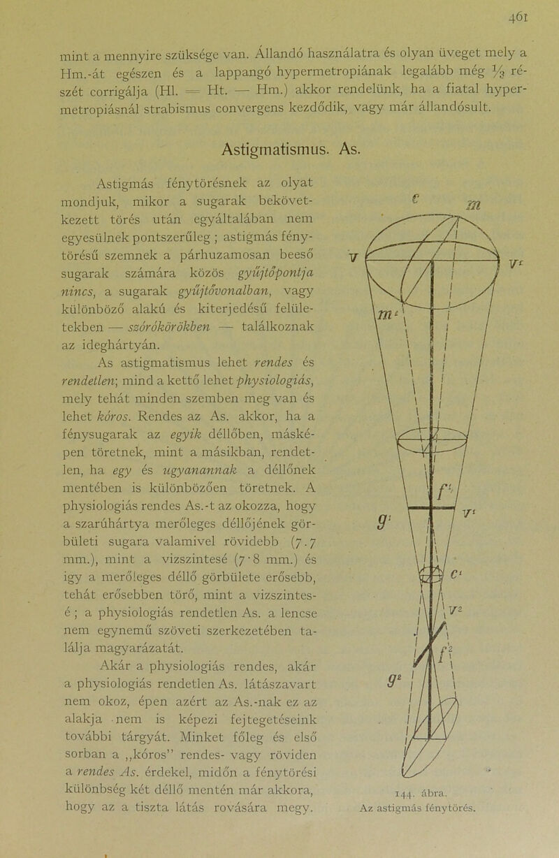 mint a mennyire szüksége van. Állandó használatra es olyan üveget mely a Hm.-át egészen és a lappangó hypermetropiának legalább még % ré- szét corrigálja (Hl. = Ht. — Hm.) akkor rendelünk, ha a fiatal hyper- metropiásnál strabismus convergens kezdődik, vagy már állandósult. Astigmatismus. As. Astigmás fénytörésnek az olyat mondjuk, mikor a sugarak bekövet- kezett törés után egyáltalában nem egyesülnek pontszerűlcg ; astigmás fény- törésű szemnek a párhuzamosan beeső sugarak számára közös gyűjtőpontja nincs, a sugarak gyűjtővonalban, vagy különböző alakú és kiterjedésű felüle- tekben -— szórókörökben — találkoznak az ideghártyán. As astigmatismus lehet rendes és rendetlen; mind a kettő lehet physiologiás, mely tehát minden szemben meg van és lehet kóros. Rendes az As. akkor, ha a fénysugarak az egyik délidben, máské- pen töretnek, mint a másikban, rendet- len, ha egy és ugyanannak a déllőnek mentében is különbözően töretnek. A physiologiás rendes As.-t az okozza, hogy a szarúhártya merőleges déllőj ének gör- bületi sugara valamivel rövidebb (7.7 mm.), mint a vízszintesé (7-8 mm.) és igy a merőleges déllő görbülete erősebb, tehát erősebben törő, mint a vizszintes- é ; a physiologiás rendetlen As. a lencse nem egynemű szöveti szerkezetében ta- lálja magyarázatát. Akár a physiologiás rendes, akár a physiologiás rendetlen As. látászavart nem okoz, épen azért az As.-nak ez az alakja nem is képezi fejtegetéseink további tárgyát. Minket főleg és első sorban a „kóros” rendes- vagy röviden a rendes As. érdekel, midőn a fénytörési különbség két déllő mentén már akkora, hogy az a tiszta látás rovására megy. 144. ábra. Az astigmás fénytörés.