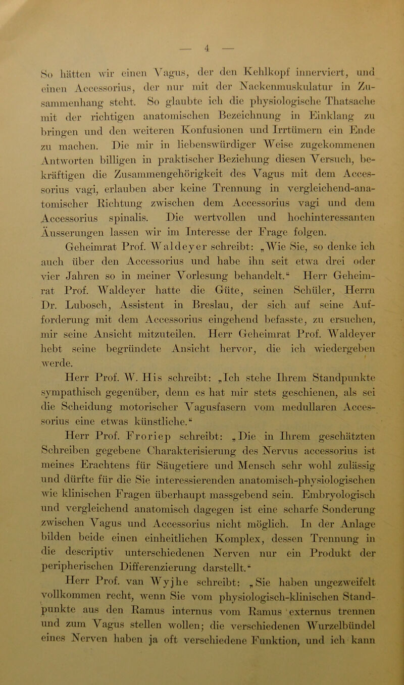 So hätten wir einen Vagus, der den Kehlkopf innerviert, und einen Accessorius, der nur mit der Nackenmuskulatur in Zu- sammenhang steht. So glaubte ich die physiologische Thatsache mit der richtigen anatomischen Bezeichnung in Einklang zu bringen und den weiteren Konfusionen und Irrtümern ein Ende o zu machen. Die mir in liebenswürdiger Weise zugekommenen Antworten billigen in praktischer Beziehung diesen Versuch, be- kräftigen die Zusammengehörigkeit des Vagus mit dem Acces- sorius vagi, erlauben aber keine Trennung in vergleichend-ana- tomischer Richtung zwischen dem Accessorius vagi und dem Accessorius spinalis. Die wertvollen und hochinteressanten Äusserungen lassen wir im Interesse der Frage folgen. Geheimrat Prof. Waldeyer schreibt: „Wie Sie, so denke ich auch über den Accessorius und habe ihn seit etwa drei oder vier Jahren so in meiner Vorlesung behandelt.“ Herr Geheim- rat Prof. Waldeyer hatte die Güte, seinen Schüler, Herrn Dr. Lubosch, Assistent in Breslau, der sich auf seine Auf- forderung mit dem Accessorius eingehend befasste, zu ersuchen, mir seine Ansicht mitzuteilen. Herr Geheimrat Prof. Waldeyer hebt seine begründete Ansicht hervor, die ich wiedergeben werde. Herr Prof. W. His schreibt: „Ich stehe Ihrem Standpunkte sympathisch gegenüber, denn es hat mir stets geschienen, als sei die Scheidung motorischer Vagusfasern vom medullären Acces- sorius eine etwas künstliche.“ Herr Prof. Froriep schreibt: „Die in Ihrem geschätzten Schreiben gegebene Charakterisierung des Nervus accessorius ist meines Erachtens für Säugetiere und Mensch sehr wohl zulässig und dürfte für die Sie interessierenden anatomisch-physiologischen wie klinischen Fragen überhaupt massgebend sein. Embryologisch und vergleichend anatomisch dagegen ist eine scharfe Sonderung zwischen Vagus und Accessorius nicht möglich. In der Anlage bilden beide einen einheitlichen Komplex, dessen Trennung in die descriptiv unterschiedenen Nerven nur ein Produkt der peripherischen Differenzierung darstellt.“ Herr Prof, van Wyjhe schreibt: „Sie haben ungezweifelt vollkommen recht, wenn Sie vom physiologisch-klinischen Stand- punkte aus den Ramus internus vom Ramus externus trennen und zum Vagus stellen wollen; die verschiedenen Wurzelbündel eines Nerven haben ja oft verschiedene Funktion, und ich kann