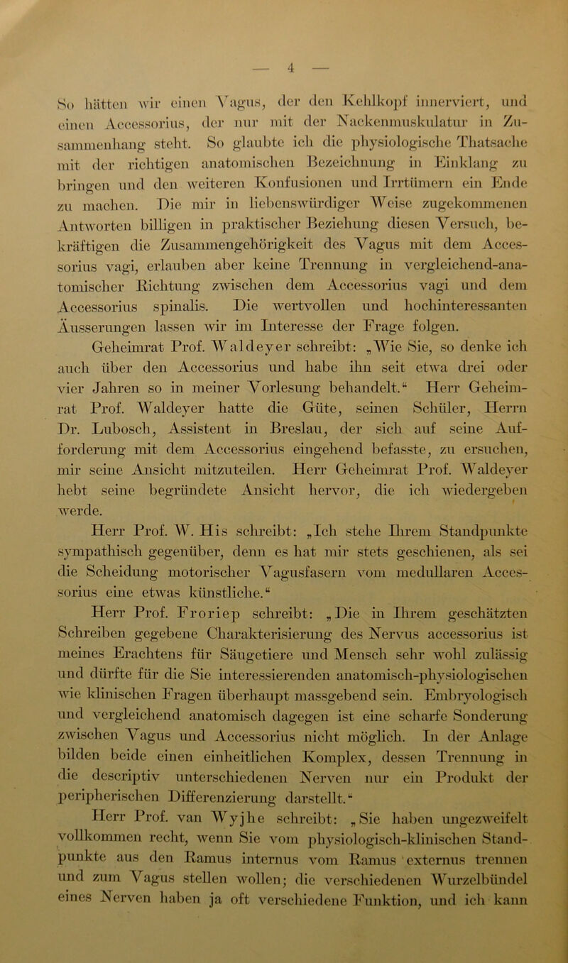 So hätten wir einen Vagus, der den Kehlkopf innerviert, und einen Accessorius, der nur mit der Nackenmuskulatur in Zu- sammenhang steht. So glaubte ich die physiologische Thatsache mit der richtigen anatomischen Bezeichnung in Einklang zu bringen und den weiteren Konfusionen und Irrtümern ein Ende o zu machen. Die mir in liebenswürdiger Weise zugekommenen Antworten billigen in praktischer Beziehung diesen Versuch, be- kräftigen die Zusammengehörigkeit des Vagus mit dem Acces- sorius vagi, erlauben aber keine Trennung in vergleichend-ana- tomischer Richtung zwischen dem Accessorius vagi und dem Accessorius spinalis. Die wertvollen und hochinteressanten Äusserungen lassen wir im Interesse der Frage folgen. Geheimrat Prof. Waldeyer schreibt: „Wie Sie, so denke ich auch über den Accessorius und habe ihn seit etwa drei oder vier Jahren so in meiner Vorlesung behandelt.“ Herr Geheim- rat Prof. Waldeyer hatte die Güte, seinen Schüler, Herrn Dr. Lubosch, Assistent in Breslau, der sich auf seine Auf- forderung mit dem Accessorius eingehend befasste, zu ersuchen, mir seine Ansicht mitzuteilen. Herr Geheimrat Prof. Waldeyer hebt seine begründete Ansicht hervor, die ich wiedergeben werde. Herr Prof. W. His schreibt: „Ich stehe Ihrem Standpunkte sympathisch gegenüber, denn es hat mir stets geschienen, als sei die Scheidung motorischer Vagusfasern vom medullären Acces- sorius eine etwas künstliche.“ Herr Prof. Froriep schreibt: „Die in Ihrem geschätzten Schreiben gegebene Charakterisierung des Nervus accessorius ist meines Erachtens für Säugetiere und Mensch sehr wohl zulässig und dürfte für die Sie interessierenden anatomisch-physiologischen wie klinischen Fragen überhaupt massgebend sein. Embryologisch und vergleichend anatomisch dagegen ist eine scharfe Sonderung zwischen Vagus und Accessorius nicht möglich. In der Anlage bilden beide einen einheitlichen Komplex, dessen Trennung in die descriptiv unterschiedenen Nerven nur ein Produkt der peripherischen Differenzierung darstellt.“ Herr Prof, van Wyjhe schreibt: „Sie haben ungezweifelt vollkommen recht, wenn Sie vom physiologisch-klinischen Stand- punkte aus den Ramus internus vom Ramus externus trennen und zum Vagus stellen wollen; die verschiedenen Wurzelbündel eines Nerven haben ja oft verschiedene Funktion, und ich kann