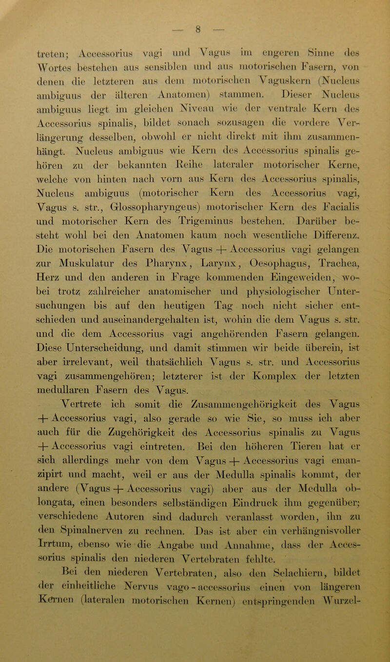 treten; Acoessorius vagi und Vagus im engeren Sinne des Wortes bestellen aus sensiblen und aus motorischen Fasern, von denen die letzteren aus dem motorischen Vaguskern (Nucleus ambiguus der älteren Anatomen) stammen. Dieser Nucleus ambiguus liegt im gleichen Niveau wie der ventrale Kern des Acoessorius spinalis, bildet sonach sozusagen die vordere Ver- längerung desselben, obwohl er nicht direkt mit ihm zusammen- hängt. Nucleus ambiguus wie Kern des Acoessorius spinalis ge- hören zu der bekannten Reihe lateraler motorischer Kerne, welche von hinten nach vorn aus Kern des Acoessorius spinalis, Nucleus ambiguus (motorischer Kern des Acoessorius vagi, Vagus s. str., Grlossopliaryngeus) motorischer Kern des Facialis und motorische]- Kern des Trigeminus bestehen. Darüber be- steht wohl bei den Anatomen kaum noch wesentliche Differenz. Die motorischen Fasern des Vagus + Acoessorius vagi gelangen zur Muskulatur des Pharynx, Larynx, Oesophagus, Trachea, Herz und den anderen in Frage kommenden Eingeweiden, wo- bei trotz zahlreicher anatomischer und physiologischer Unter- suchungen bis auf den heutigen Tag noch nicht sicher ent- schieden und auseinandergehalten ist, wohin die dem Vagus s. str. und die dem Acoessorius vagi angehörenden Fasern gelangen. Diese Unterscheidung, und damit stimmen wir beide überein, ist aber irrelevant, weil thatsächlich Vagus s. str. und Acoessorius vagi zusammengehören; letzterer ist der Komplex der letzten medullären Fasern des Vagus. Vertrete ich somit die Zusammengehörigkeit des Vagus -p Acoessorius vagi, also gerade so wie Sie, so muss ich aber auch für die Zugehörigkeit des Acoessorius spinalis zu Vagus -p Acoessorius vagi eintreten. Bei den höheren Tieren hat er sich allerdings mehr von dem Vagus -j- Acoessorius vagi eman- zipirt und macht, weil er aus der Medulla spinalis kommt, der andere ( Vagus -j- Acoessorius vagi) aber aus der Medulla ob- longata, einen besonders selbständigen Eindruck ihm gegenüber; verschiedene Autoren sind dadurch veranlasst worden, ihn zu den Spinalnerven zu rechnen. Das ist aber ein verhängnisvoller Irrtum, ebenso wie die Angabe und Annahme, dass der Acces- sorius spinalis den niederen Vertebraten fehlte. Bei den niederen Vertebraten, also den Selacliiern, bildet der einheitliche Nervus vago - acoessorius einen von längeren Körnen (lateralen motorischen Kernen) entspringenden Wurzel-
