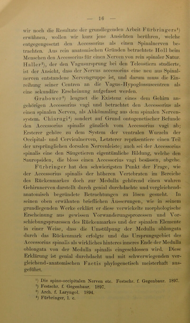 IG wir noch die Resultate der grundlegenden Arbeit Fürbringers1) erwähnen, wollen wir kurz jene Ansichten berühren, welche entgegengesetzt den Accessorius als einen Spinalnerven be- trachten. Aus rein anatomischen Gründen betrachtete Holl beim Menschen den Accessorius für einen Nerven von rein spinaler Natur. Haller2), der den Vagusursprung bei den Teleostiern studierte, ist der Ansicht, dass der Nervus accessorius eine neu aus Spinal- nerven entstandene Nervengruppe ist, und darum muss die Ein- reihung seiner Centren an die Vagus -Hypoglossuscentren als eine sekundäre Erscheinung aufgefasst werden. Grabower3) leugnet die Existenz eines dem Gehirn an- gehörigen Accessorius vagi und betrachtet den Accessorius als einen spinalen Nerven, als Abkömmling aus dem spinalen Nerven- system« Chiarugi4) sondert auf Grund ontogenetischer Befunde den Accessorius spinalis gänzlich vom Accessorius vagi ab; Ersterer gehöre zu dem System der ventralen Wurzeln der Occipital- und Cervicalnerven, Letzterer repräsentiere einen Teil der ursprünglichen dorsalen Nervenleiste; auch sei der Accessorius spinalis eine den Säugetieren eigentümliche Bildung, welche den Sauropsiden, die bloss einen Accessorius vagi besässen, abgehe. Fürbringer hat den schwierigsten Punkt der Frage, wie der Accessorius spinalis der höheren Vertebraten im Bereiche des Rückenmarkes doch zur Medulla gehörend einen wahren Gehirnnerven darstellt durch genial durchdachte und vergleichend- anatomisch begründete Betrachtungen zu lösen gesucht. In seinen oben erwähnten brieflichen Äusserungen, wie in seinem grundlegenden Werke erklärt er diese verwickelte morphologische Erscheinung aus gewissen Vorwanderungsprozessen und Vor- schiebungsprozessen des Rückenmarkes und der spinalen Elemente in einer Weise, dass die Umstülpung der Medulla oblongata durch das Rückenmark erfolgte und das Ursprungsgebiet des Accessorius spinalis als wirkliches hinteres inneres Ende der Medulla oblongata von der Medulla spinalis eingeschlossen wird. Diese Erklärung ist genial durchdacht und mit schwerwiegenden ver- gleichend-anatomischen Factis phylogenetisch meisterhaft aus- geführt. *) Die spino-occipitalen Nerven etc. Festschr. f. Gegenbaur. 1897. -) Festschr. f. Gegenbaur. 1897. 3) Arch. f. Laryngol. 1894.