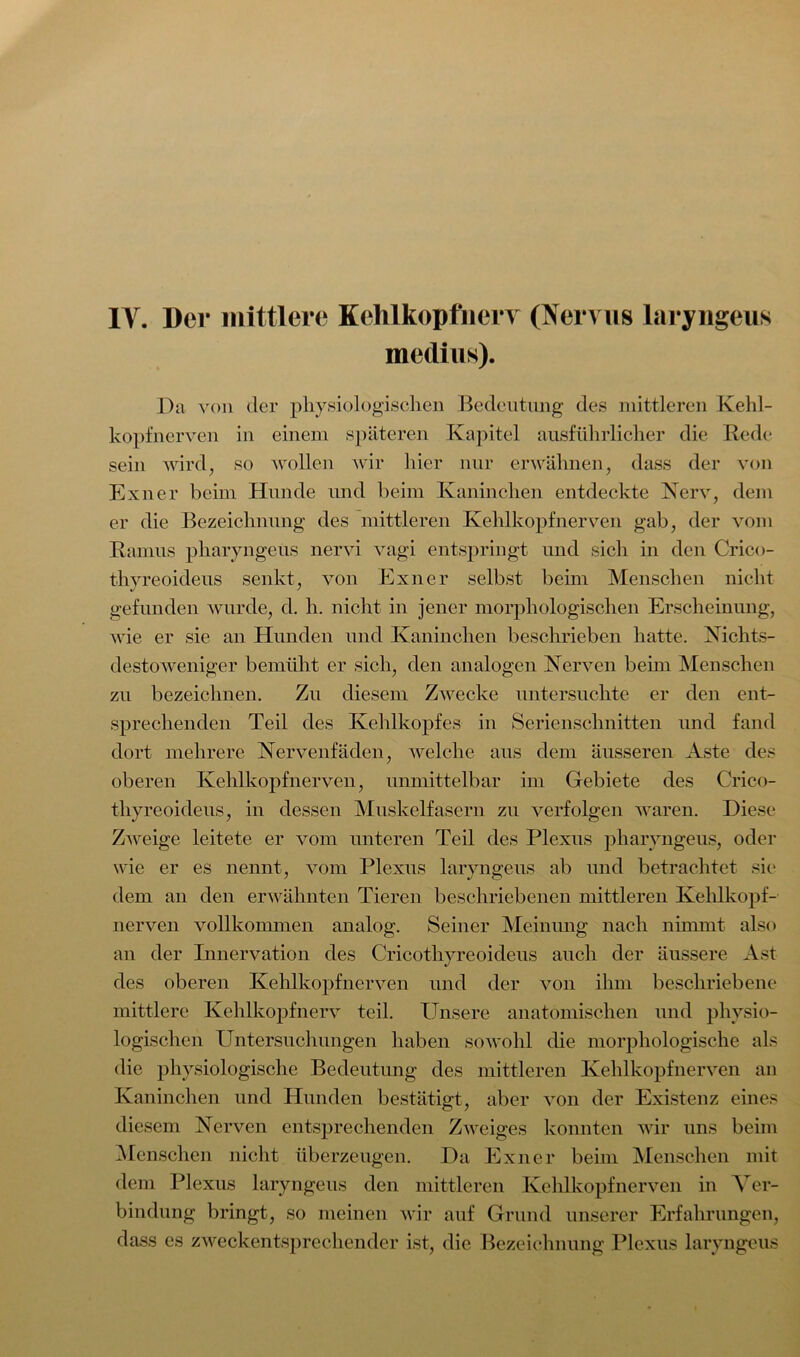 medius). Da von der physiologischen Bedeutung des mittleren Kehl- kopfnerven in einem späteren Kapitel ausführlicher die Rede sein wird, so wollen wir hier nur erwähnen, dass der von Exner beim Hunde und beim Kaninchen entdeckte Nerv, dem er die Bezeichnung des mittleren Kehlkopfnerven gab, der vom Ramus pharyngeus nervi vagi entspringt und sich in den Crico- thyreoideus senkt, von Exner selbst beim Menschen nicht gefunden wurde, d. h. nicht in jener morphologischen Erscheinung, wie er sie an Hunden und Kaninehen beschrieben hatte. Nichts- destoweniger bemüht er sich, den analogen Nerven beim Menschen zu bezeichnen. Zu diesem Zwecke untersuchte er den ent- sprechenden Teil des Kehlkopfes in Serienschnitten und fand dort mehrere Nervenfäden, Avelche aus dem äusseren Aste des oberen Kehl köpf nerven, unmittelbar im Gebiete des Crico- thyreoideus, in dessen Muskelfasern zu verfolgen waren. Diese Zweige leitete er vom unteren Teil des Plexus pharyngeus, oder wie er es nennt, vom Plexus laryngeus ab und betrachtet sie dem an den erwähnten Tieren beschriebenen mittleren Kehlkopf- nerven vollkommen analog. Seiner Meinung nach nimmt also an der Innervation des Cricothyreoideus auch der äussere Ast des oberen Kehlkopfnerven und der von ihm beschriebene mittlere Kehlkopfnerv teil. Unsere anatomischen und physio- logischen Untersuchungen haben sowohl die morphologische als die physiologische Bedeutung des mittleren Kehlkopfnerven an Kaninchen und Hunden bestätigt, aber von der Existenz eines diesem Nerven entsprechenden Zweiges konnten wir uns beim Menschen nicht überzeugen. Da Exner beim Menschen mit dem Plexus laryngeus den mittleren Kehlkopfnerven in Ver- bindung bringt, so meinen wir auf Grund unserer Erfahrungen, dass es zweckentsprechender ist, die Bezeichnung Plexus laryngeus