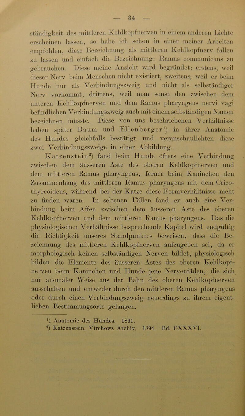 ständitrkeit des mittleren Kehlkopfnerven in einem anderen reichte erscheinen lassen, so habe ich schon in einer meiner Arbeiten empfohlen, diese Bezeichnung als mittleren Kehlkopfnerv fallen zu lassen und einfach die Bezeichnung: Ramus comnmnicans zu gebrauchen. Diese meine Ansicht wird begründet: erstens, weil dieser Nerv beim Menschen nicht existiert, zweitens, weil er beim Hunde nur als Verbindungszweig und nicht als selbständiger Nerv verkommt, drittens, weil man sonst den zwischen dem unteren Kehlkopfnerven und dem Ramus pharyngeus nervi vugi befindlichen Verbindungszweig auch mit einem selbständigen Namen bezeichnen müsste. Diese von uns beschriebenen Verhältnisse haben später Baum und Ellenberger1) in ihrer Anatomie des Hundes gleichfalls bestätigt und veranschaulichten diese zwei Verbindungszweige in einer Abbildung. Katzenstein2) fand beim Hunde öfters eine Verbindung zwischen dem äusseren Aste des oberen Kehlkopfnerven und dem mittleren Ramus pharyngeus, ferner beim Kaninchen den Zusammenhang des mittleren Ramus pharyngeus mit dem Crico- tlivreoideus, während bei der Katze diese Formverhältnisse nicht zu finden waren. In seltenen Fällen fand er auch eine Ver- bindung beim Affen zwischen dem äusseren Aste des oberen Kehlkopf nerven und dem mittleren Ramus pharyngeus. Das die physiologischen Verhältnisse besprechende Kapitel wird endgültig die Richtigkeit unseres Standpunktes beweisen, dass die Be- zeichnung des mittleren Kehlkopfnerven aufzugeben sei, da er morphologisch keinen selbständigen Nerven bildet, physiologisch bilden die Elemente des äusseren Astes des oberen Kehlkopf- nerven beim Kaninchen und Hunde jene Nervenfäden, die sich nur anomaler Weise aus der Bahn des oberen Kehlkopf nerven ausschalten und entweder durch den mittleren Ramus pharyngeus oder durch einen Verbindungszweig neuerdings zu ihrem eigent- lichen Bestimmungsorte gelangen. b Anatomie des Hundes. 1891. 2) Katzenstein, Virchows Archiv. 1894. Bd. CXXXYI.