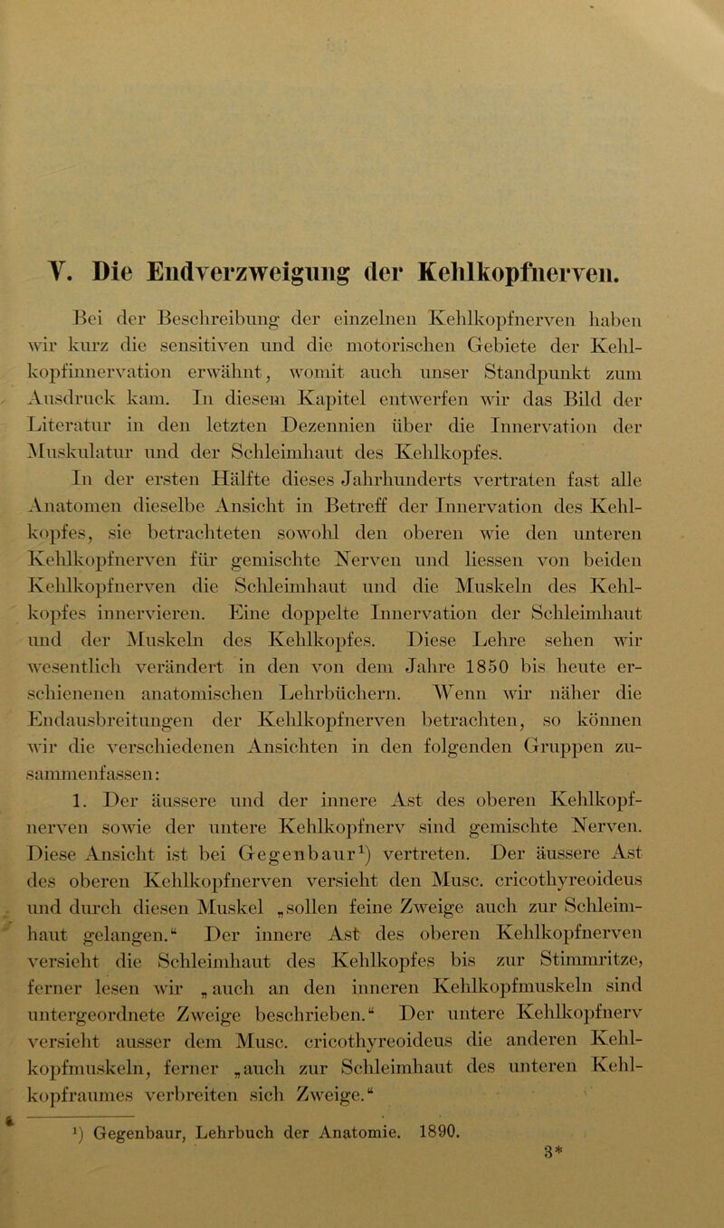 Bei der Beschreibung der einzelnen Kehlkopf nerven haben wir kurz die sensitiven und die motorischen Gebiete der Kehl- kopfinnervation erwähnt; womit auch unser Standpunkt zum Ausdruck kam. In diesem Kapitel entwerfen wir das Bild der Literatur in den letzten Dezennien über die Innervation der Muskulatur und der Schleimhaut des Kehlkopfes. In der ersten Hälfte dieses Jahrhunderts vertraten fast alle Anatomen dieselbe Ansicht in Betreff der Innervation des Kehl- kopfes, sie betrachteten sowohl den oberen wie den unteren Kehlkopf nerven für gemischte Nerven und Hessen von beiden Kehlkopfnerven die Schleimhaut und die Muskeln des Kehl- kopfes innervieren. Eine doppelte Innervation der Schleimhaut und der Muskeln des Kehlkopfes. Diese Lehre sehen wir wesentlich verändert in den von dem Jahre 1850 bis heute er- schienenen anatomischen Lehrbüchern. Wenn wir näher die Endausbreitungen der Kehlkopfnerven betrachten, so können wir die verschiedenen Ansichten in den folgenden Gruppen zu- sammenfassen : 1. Der äussere und der innere Ast des oberen Kehlkopf- nerven sowie der untere Kehlkopf nerv sind gemischte Nerven. Diese Ansicht ist bei Gegenbaur1) vertreten. Der äussere Ast des oberen Kehlkopfnerven versieht den Muse, cricothyreoideus und durch diesen Muskel „sollen feine Zweige auch zur Schleim- haut gelangen.“ Der innere Ast des oberen Kehlkopfnerven versieht die Schleimhaut des Kehlkopfes bis zur Stimmritze, ferner lesen wir „ auch an den inneren Kehlkopfmuskeln sind untergeordnete Zweige beschrieben.“ Der untere Kehlkopfnerv versieht ausser dem Muse, cricothyreoideus die anderen Kehl- kopfmuskeln, ferner „auch zur Schleimhaut des unteren Kehl- kopfraumes verbreiten sich Zweige.“ x) Gegenbaur, Lehrbuch der Anatomie. 1890. 3*