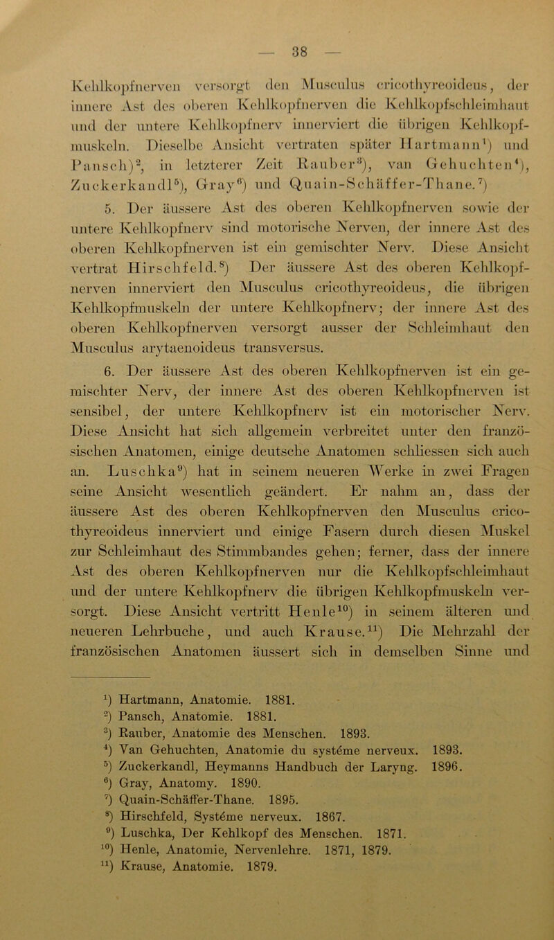 Kehlkopf nerven versorgt den Musculus ericothyreoideus, der innere Ast des oberen Kehlkopfnerven die Kehlkopf Schleimhaut- und der untere Kehlkopfnerv innerviert die übrigen Kehlkopf- muskeln. Dieselbe Ansicht vertraten später Hartmann1) und Pansch)2 3, in letzterer Zeit Räuber8), van Gehuchten4 5), Zuckerkandl6), Gray0) und Quain-Schäffer-Thane.7) 5. Der äussere Ast des oberen Kehlkopfnerven sowie der untere Kehlkopfnerv sind motorische Nerven, der innere Ast des oberen Kehlköpfnerven ist ein gemischter Nerv. Diese Ansicht vertrat Hirschfeld.8) Der äussere Ast des oberen Kehlkopf- nerven innerviert den Musculus ericothyreoideus, die übrigen Kehlkopfmuskeln der untere Kehlkopf nerv; der innere Ast des oberen Kehlkopfnerven versorgt ausser der Schleimhaut den Musculus arytaenoideus transversus. 6. Der äussere Ast des oberen Kehlkopfnerven ist ein ge- mischter Nerv, der innere Ast des oberen Kehlkopf nerven ist sensibel, der untere Kehlkopfnerv ist ein motorischer Nerv. Diese Ansicht hat sich allgemein verbreitet unter den franzö- sischen Anatomen, einige deutsche Anatomen sehliessen sich auch an. Luschka9) hat in seinem neueren Werke in zwei Fragen seine Ansicht wesentlich geändert. Er nahm an, dass der äussere Ast des oberen Kehlkopfnerven den Musculus crico- thyreoideus innerviert und einige Fasern durch diesen Muskel zur Schleimhaut des Stimmbandes gehen; ferner, dass der innere Ast des oberen Kehlkopfnerven nur die Kehlkopfschleimhaut und der untere Kehlkopfnerv die übrigen Kehlkopfmuskeln ver- sorgt. Diese Ansicht vertritt He nie10) in seinem älteren und neueren Lehrbuche, und auch Krause.11) Die Mehrzahl der französischen Anatomen äussert sich in demselben Sinne und x) Hartmann, Anatomie. 1881. 2) Pansch, Anatomie. 1881. 3) Räuber, Anatomie des Menschen. 1893. 4) Van Gehuchten, Anatomie du systdme nerveux. 1893. 5) Zuckerkandl, Heymanns Handbuch der Laryng. 1896. °) Gray, Anatomy. 1890. 7) Quain-Schäffer-Thane. 1895. 8) Hirschfeld, Systeme nerveux. 1867. 9) Luschka, Der Kehlkopf des Menschen. 1871. 10) Henle, Anatomie, Nervenlehre. 1871, 1879. u) Krause, Anatomie. 1879.