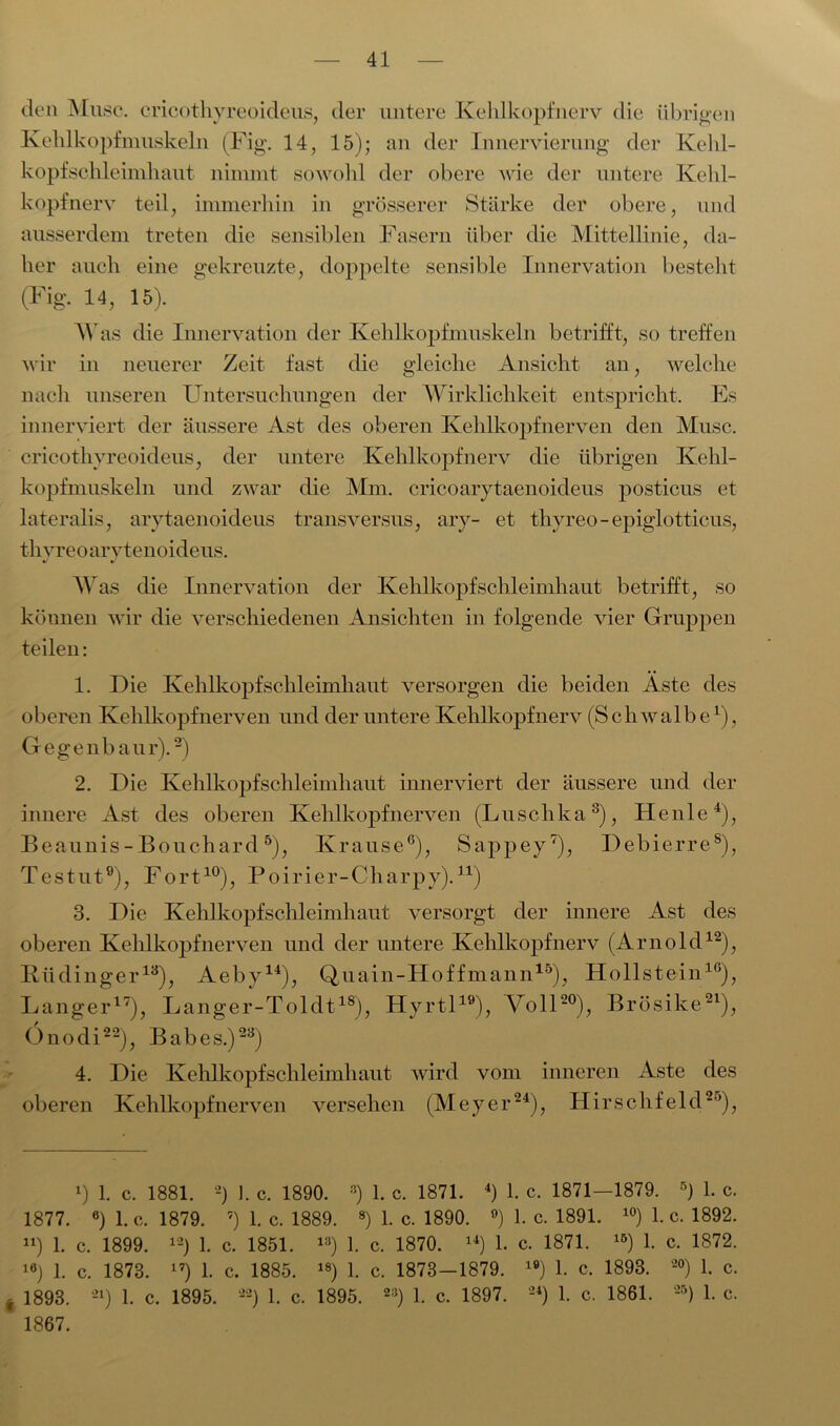 den Muse, cricothyreoideus, der untere Kehlkopfnerv die übrigen Kehlkopfmuskeln (Fig. 14, 15); an der Innervierung der Kehl- kopfschleimhaut nimmt sowohl der obere wie der untere Kehl- kopfnerv teil, immerhin in grösserer Stärke der obere, und ausserdem treten die sensiblen Fasern über die Mittellinie, da- her auch eine gekreuzte, doppelte sensible Innervation besteht (Fig. 14, 15). AY as die Innervation der Kehlkopfmuskeln betrifft, so treffen wir in neuerer Zeit fast die gleiche Ansicht an, welche nach unseren Untersuchungen der AVirklichkeit entspricht. Es innerviert der äussere Ast des oberen Kehlkopfnerven den Muse, cricothyreoideus, der untere Kehlkopf nerv die übrigen Kehl- kopfmuskeln und zwar die Mm. cricoarytaenoideus posticus et lateralis, arytaenoideus transversus, ary- et thyreo-epiglotticus, thyreo arytenoideus. AVas die Innervation der Kehlkopf Schleimhaut betrifft, so köunen wir die verschiedenen Ansichten in folgende vier Gruppen teilen: 1. Die Kehlkopfschleimhaut versorgen die beiden Äste des oberen Kehlkopfnerven und der untere Kehlkopfnerv (Schwalbe1), Gegenbaur).2) 2. Die Kehlkopfschleimhaut innerviert der äussere und der innere Ast des oberen Kehlkopfnerven (Luschka3), Henle4), Beaunis- Bouchard5), Krause6), Sappey7), Debierre8), Testut9), Fort10), Poirier-Charpy).11) 3. Die Kehlkopfschleimhaut versorgt der innere Ast des oberen Kehlkopfnerven und der untere Kehlkopfnerv (Arnold12), Rüdinger13), Aeby14), Quain-Hoffmann15), Hollstem16), Langer17), Langer-Toldt18), Hyrtl19), Voll20), Brösike21), Onodi22), Babes.)23) 4. Die Kehlkopfschleimhaut wird vom inneren Aste des oberen Kehlkopfnerven versehen (Meyer24), Hirschfeld25), 1) 1. c. 1881. 2) 1. c. 1890. 3) 1. c. 1871. 4) 1. c. 1871—1879. 5) 1. c. 1877. 6) l.c. 1879. 7) 1. c. 1889. 8) 1. c. 1890. °) 1. c. 1891. 10) 1. c. 1892. ») 1. c. 1899. 12) 1. c. 1851. 13) 1. c. 1870. 14) 1. c. 1871. lö) 1. c. 1872. 16) 1. c. 1873. 17) 1. c. 1885. 18) 1. c. 1873 — 1879. 19) 1. c, 1893. 20) 1. c. * 1893. 21) 1. c. 1895. --) 1. c. 1895. 23) 1. c. 1897. 24) 1. c. 1861. 25) 1. c. 1867.