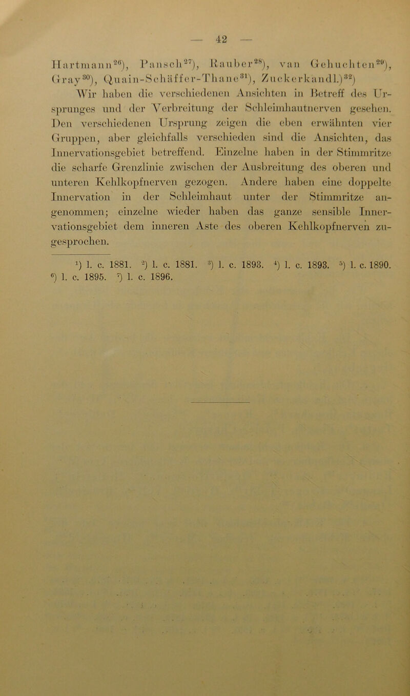 Hart mann20), Pansch27), Räuber28), van Gebuchten29), (1ray80), Quain-Schäffer-Tliane81), Zuckerkand 1.)82) Wir haben die verschiedenen Ansichten in Betreff des Ur- sprunges und der Verbreitung der Schleimhautnerven gesehen. Den verschiedenen Ursprung zeigen die eben erwähnten vier Gruppen, aber gleichfalls verschieden sind die Ansichten, das Innervationsgebiet betreffend. Einzelne haben in der Stimmritze die scharfe Grenzlinie zwischen der Ausbreitung des oberen und unteren Kehlkopfnerven gezogen. Andere haben eine doppelte Innervation in der Schleimhaut unter der Stimmritze an- genommen; einzelne Avieder haben das ganze sensible Inner- vationsgebiet dem inneren Aste des oberen Kehlkopfnerven zu- gesprochen. 6) 1. c. 1895. 7) 1. c. 1896.