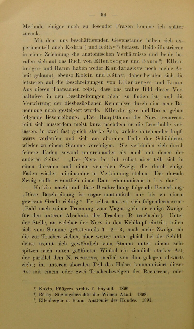 Methode einiger noch zu lösender Fragen komme ich später zurück. Mit dem uns beschäftigenden Gegenstände haben sich ex- perimentell auch Ivokin1) und R£thy2) befasst. Beide illustrieren in einer Zeichnung die anatomischen Verhältnisse und beide be- rufen sich auf das Buch von Ellenberger und Baum.3) Ellen- berger und Baum haben weder Kandarazkys noch meine Ar- beit gekannt, ebenso Kokin und Rethy, daher berufen sich die letzteren auf die Beschreibungen von Ellenberger und Baum. Aus diesen Thatsachen folgt, dass das wahre Bild dieser Ver- hältnisse in den Beschreibungen nicht zu finden ist, und die Verwirrung der diesbezüglichen Kenntnisse durch eine neue Be- nennung noch gesteigert wurde. Ellenberger und Baum geben folgende Beschreibung: „Der Hauptstamm des Nerv, recurrens teilt sich ausserdem meist kurz, nachdem er die Brusthöhle ver- lassen,- in zwei fast gleich starke Aste, welche miteinander kopf- wärts verlaufen und sich am aboralen Ende der Schilddrüse wieder zu einem Stamme vereinigen. Sie verbinden sich durch feinere Fäden sowohl untereinander als auch mit denen der anderen Seite.“ „Der Nerv. lar. inf. selbst aber teilt sich in einen dorsalen und einen ventralen Zweig, die durch einige Fäden wieder miteinander in Verbindung stehen. Der dorsale Zweig stellt wesentlich einen Rani, connnunicans n. 1. s. dar.“ Kokin macht auf diese Beschreibung folgende Bemerkung: „Diese Beschreibung ist sogar anatomisch nur bis zu einem gewissen Grade richtig. “ Er selbst äussert sich folgendermassen: „Bald nach seiner Trennung vom Vagus giebt er einige Zweige für den unteren Abschnitt der Trachea (R. tracheales). Unter der Stelle, an welcher der Nerv in den Kehlkopf eintritt, teilen sich vom Stamme grösstenteils 1—2—3, auch mehr Zweige ab die zur Trachea ziehen, aber weiter unten gleich bei der Schild- drüse trennt sich gewöhnlich vom Stamm unter einem sehr spitzen nach unten geöffneten Winkel ein ziemlich starker Ast, der parallel dem N. recurrens, medial von ihm gelegen, abwärts zieht; im unteren aboralen Teil des Halses kommuniziert dieser Ast mit einem oder zwei Trackealzweigen des Recurrens, oder J) Kokin, Pflügers Archiv f. Pkysiol. 1896. 2) Rethy, Sitzungsberichte der Wiener Akad. 1898. 3) Ellenberger u. Baum, Anatomie des Hundes. 1891.