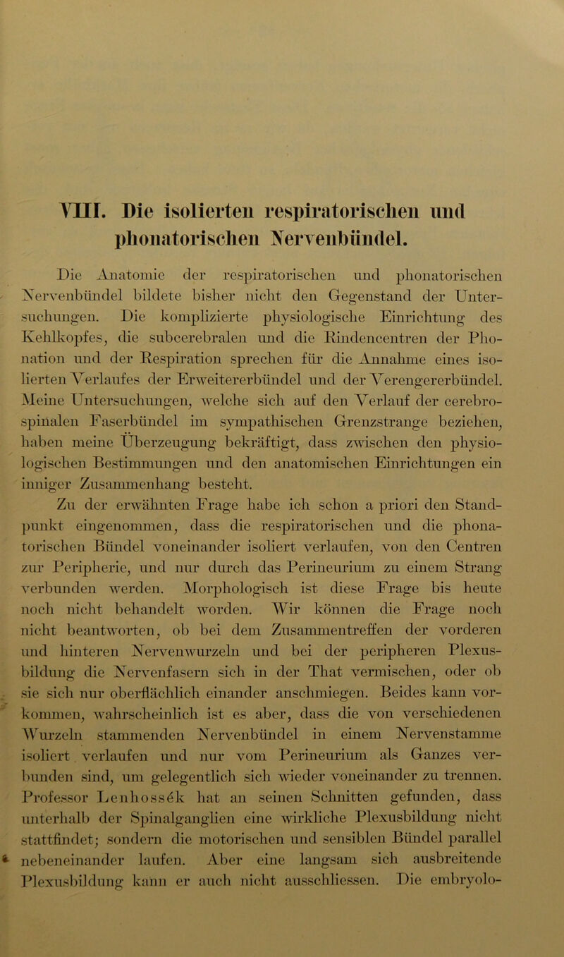 Ylir. Die isolierten respiratorischen und phonatorischen Nervenbündel. Die Anatomie der respiratorischen und phonatorischen Nervenbündel bildete bisher nicht den Gegenstand der Unter- suchungen. Die komplizierte physiologische Einrichtung des Kehlkopfes, die subcerebralen und die Rindencentren der Pho- nation und der Respiration sprechen für die Annahme eines iso- lierten Verlaufes der Erweitererbündel und der Verengererbiindel. Meine Untersuchungen, welche sich auf den Verlauf der cerebro- spinalen Faserbündel im sympathischen Grenzstrange beziehen, haben meine Überzeugung bekräftigt, dass zwischen den physio- logischen Bestimmungen und den anatomischen Einrichtungen ein inniger Zusammenhang besteht. Zu der erwähnten Frage habe ich schon a priori den Stand- punkt eingenommen, dass die respiratorischen und die phona- torischen Bündel voneinander isoliert verlaufen, von den Centren zur Peripherie, und nur durch das Perineurium zu einem Strang verbunden werden. Morphologisch ist diese Frage bis heute noch nicht behandelt worden. Wir können die Frage noch nicht beantworten, ob bei dem Zusammentreffen der vorderen und hinteren Verven wurzeln und bei der peripheren Plexus- bildung die Vervenfasern sich in der That vermischen, oder ob sie sich nur oberflächlich einander anschmiegen. Beides kann Vor- kommen, wahrscheinlich ist es aber, dass die von verschiedenen Wurzeln stammenden Vervenbündel in einem Vervenstamme isoliert verlaufen und nur vom Perineurium als Ganzes ver- bunden sind, um gelegentlich sich wieder voneinander zu trennen. Professor Lenhossök hat an seinen Schnitten gefunden, dass unterhalb der Spinalganglien eine wirkliche Plexusbildung nicht stattfindet; sondern die motorischen und sensiblen Bündel parallel nebeneinander laufen. Aber eine langsam sich ausbreitende Plexusbiklung kann er auch nicht ausschliessen. Die embryolo-