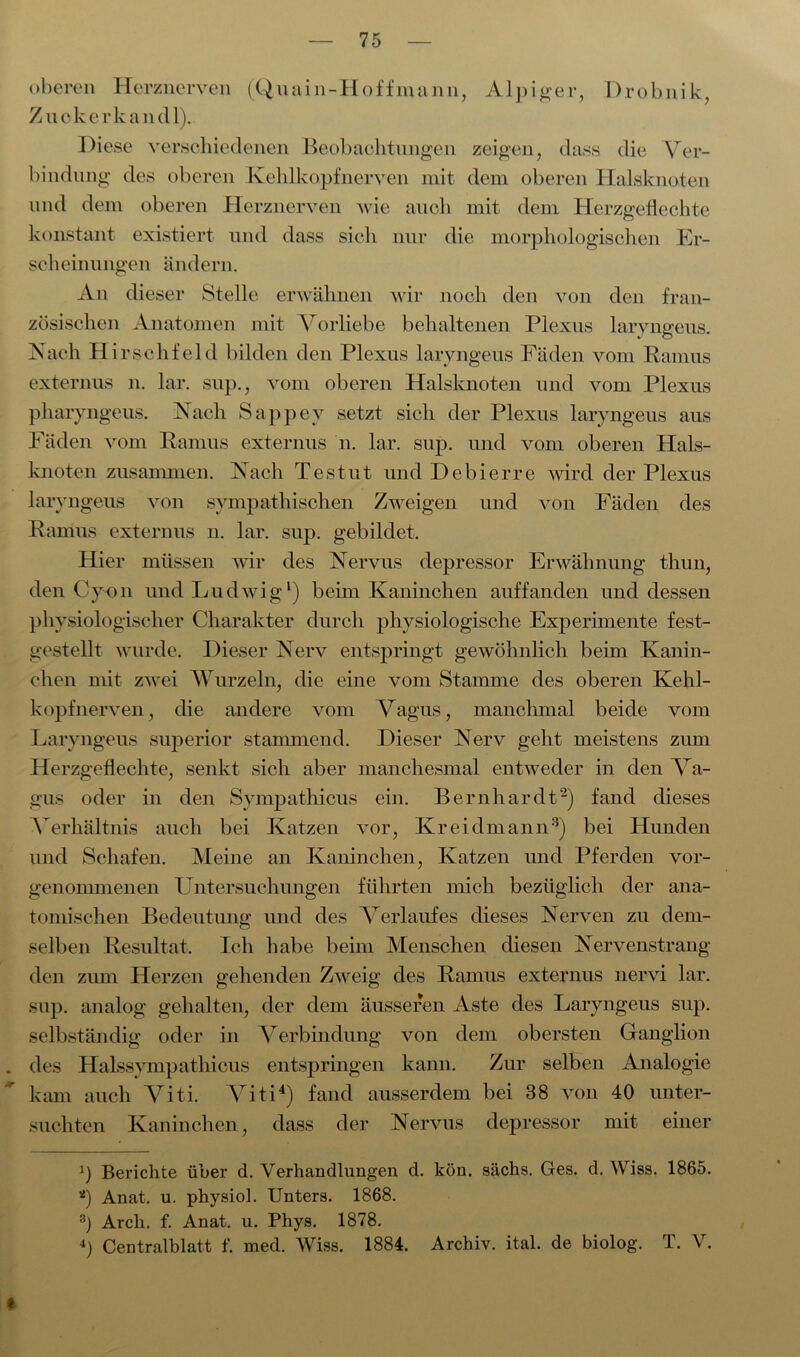 oberen Herznerven (Quain-Hoffmann, Alpiner, Drobnik, Z ucke rk an dl). Diese verschiedenen Beobachtungen zeigen, dass die Ver- bindung des oberen Kehlkopfnerven mit dem oberen Halsknoten und dem oberen Herznerven wie auch mit dem Herzgeflechte konstant existiert und dass sich nur die morphologischen Er- scheinungen ändern. An dieser Stelle erwähnen wir noch den von den fran- zösischen Anatomen mit Vorliebe behaltenen Plexus laryngeus. Nach Hi rschfeld bilden den Plexus laryngeus Fäden vom Ramus externus n. lar. sup., vom oberen Halsknoten und vom Plexus pharyngeus. Nach Sappev setzt sich der Plexus laryngeus aus Fäden vom Ramus externus n. lar. sup. und vom oberen Hals- knoten zusammen. Nach Testut und Debierre wird der Plexus laryngeus von sympathischen Zweigen und von Fäden des Ramus externus n. lar. sup. gebildet. Hier müssen wir des Nervus depressor Erwähnung thun, den Cyon und Ludwig1) beim Kaninchen auffanden und dessen physiologischer Charakter durch physiologische Experimente fest- gestellt wurde. Dieser Nerv entspringt gewöhnlich beim Kanin- chen mit zwei Wurzeln, die eine vom Stamme des oberen Kehl- kopfnerven, die andere vom Vagus, manchmal beide vom Laryngeus superior stammend. Dieser Nerv geht meistens zum Herzgeflechte, senkt sich aber manchesmal entweder in den Va- gus oder in den Sympathicus ein. Bernhardt2) fand dieses Verhältnis auch bei Katzen vor, Kreidmann3) bei Hunden und Schafen. Meine an Kaninchen, Katzen und Pferden vor- genommenen Untersuchungen führten mich bezüglich der ana- tomischen Bedeutung und des Verlaufes dieses Nerven zu dem- selben Resultat. Ich habe beim Menschen diesen Nervenstrang den zum Herzen gehenden Zweig des Ramus externus nervi lar. sup. analog gehalten, der dem äusseren Aste des Laryngeus sup. selbständig oder in Verbindung von dem obersten Ganglion . des Halssympathicus entspringen kann. Zur selben Analogie kam auch Viti. Viti4) fand ausserdem bei 38 von 40 unter- suchten Kaninchen, dass der Nervus depressor mit einer 2) Berichte über d. Verhandlungen d. kön. sächs. Ges. d. Wiss. 1865. *) Anat. u. physiol. Unters. 1868. 3) Arch. f. Anat. u. Phys. 1878. 4) Centralblatt f. med. Wiss. 1884. Archiv, ital. de biolog. T. V. *