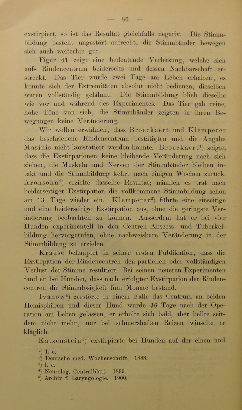 exstirpiert, so ist das Resultat gleichfalls negativ. Die Stimm- bildung besteht ungestört aufrecht, die Stimmbänder bewegen sich auch weiterhin gut. Figur 41 zeigt eine bedeutende Verletzung, welche sich aufs Rindencentrum beiderseits und dessen Nachbarschaft er- streckt, Das Tier wurde zwei Tage am Leben erhalten, es konnte sieli der Extremitäten absolut nicht bedienen, dieselben waren vollständig gelähmt. Die Stimmbildung blieb dieselbe wie vor und während des Experimentes. Das Tier gab reine, hohe Töne von sich, die Stimmbänder zeigten in ihren Be- wegungen keine Veränderung. Wir wollen erwähnen, dass Broeckaert und Klemperer das beschriebene Rindencentrum bestätigten und die Angabe Masinis nicht konstatiert werden konnte. Broeckaert1) zeigte, dass die Exstirpationen keine bleibende Veränderung nach sich ziehen, die Muskeln und Nerven der Stimmbänder bleiben in- takt und die Stimmbildung kehrt nach einigen Wochen zurück. Aronsohn2) erzielte dasselbe Resultat; nämlich es trat nach beiderseitiger Exstirpation die vollkommene Stimmbildung schon am 13. Tage wieder ein. Klemperer3) führte eine einseitige und eine beiderseitige Exstirpation aus, ohne die geringste Ver- änderung beobachten zu können. Ausserdem hat er bei vier Hunden experimentell in den Centren Abscess- und Tuberkel- bildung hervorgerufen, ohne nachweisbare Veränderung in der Stimmbildung zu erzielen. Krause behauptet in seiner ersten Publikation, dass die Exstirpation der Rindencentren den partiellen oder vollständigen Verlust der Stimme resultiert. Bei seinen neueren Experimenten fand er bei Hunden, dass nach erfolgter Exstirpation der Rinden- centren die Stimmlosigkeit fünf Monate bestand. Ivanow4) zerstörte in einem Falle das Centrum an beiden Hemisphären und dieser Hund wurde 36 Tage nach der Ope- ration am Leben gelassen; er erholte sich bald, aber bellte seit- dem nicht mehr, nur bei schmerzhaften Reizen winselte er kläglich. Katzen stein5) exstirpierte bei Hunden auf der einen und *) 1. c. ~) Deutsche mecl. Wochenschrift. 1888. :i) 1. c. 4) Neurolog. Centralblatt. 1899. 5) Archiv f. Laryngologie. 1900.
