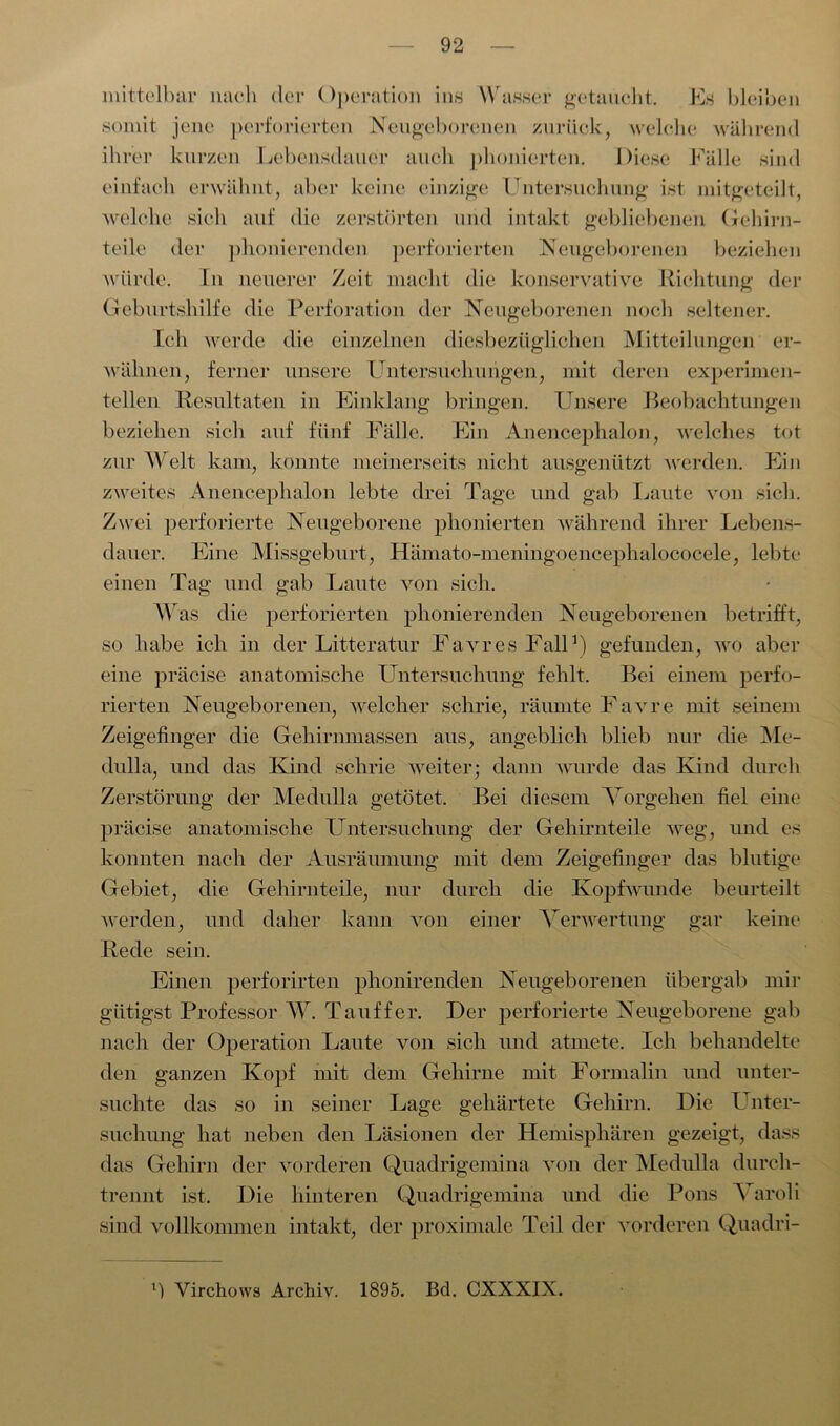 mittelbar nach der Operation ins Wasser getaucht. Es bleiben somit jene perforierten Neugeborenen zurück, welche während ihrer kurzen Lebensdauer auch phonierten. Diese Fälle sind einfach erwähnt, aber keine einzige Untersuchung ist mitgeteilt, welche sich auf die zerstörten und intakt gebliebenen Gehirn- teile der phonierenden perforierten Neugeborenen beziehen würde. In neuerer Zeit macht die konservative Richtung der Geburtshilfe die Perforation der Neugeborenen noch seltener. Ich werde die einzelnen diesbezüglichen Mitteilungen er- wähnen, ferner unsere Untersuchungen, mit deren experimen- tellen Resultaten in Einklang bringen. Unsere Beobachtungen beziehen sich auf fünf Fälle. Ein Anencephalon, welches tot zur Welt kam, konnte meinerseits nicht ausgenützt werden. Ein zweites Anencephalon lebte drei Tage und gab Laute von sich. Zwei perforierte Neugeborene phonierten während ihrer Lebens- dauer. Eine Missgeburt, Hämato-meningoencephalococele, lebte einen Tag und gab Laute von sich. Was die perforierten phonierenden Neugeborenen betrifft, so habe ich in der Litteratur Favres Fall1) gefunden, wo aber eine präcise anatomische Untersuchung fehlt. Bei einem perfo- rierten Neugeborenen, welcher schrie, räumte Favre mit seinem Zeigefinger die Gehirnmassen aus, angeblich blieb nur die Me- dulla, und das Kind schrie weiter; dann wurde das Kind durch Zerstörung der Medulla getötet. Bei diesem Vorgehen fiel eine präcise anatomische Untersuchung der Gehirnteile weg, und es konnten nach der Ausräumung mit dem Zeigefinger das blutige Gebiet, die Gehirnteile, nur durch die Kopfwunde beurteilt werden, und daher kann von einer Verwertung gar keine Rede sein. Einen perforirten phonirenden Neugeborenen übergab mir giitigst Professor W. Tauffer. Der perforierte Neugeborene gab nach der Operation Laute von sich und atmete. Ich behandelte den ganzen Kopf mit dem Gehirne mit Formalin und unter- suchte das so in seiner Lage gehärtete Gehirn. Die Unter- suchung hat neben den Läsionen der Hemisphären gezeigt, dass das Gehirn der vorderen Quadrigemina von der Medulla durch- trennt ist. Die hinteren Quadrigemina und die Pons Varoli sind vollkommen intakt, der proximale Teil der vorderen Quadri- l) Virchows Archiv. 1895. Bd. CXXXIX.