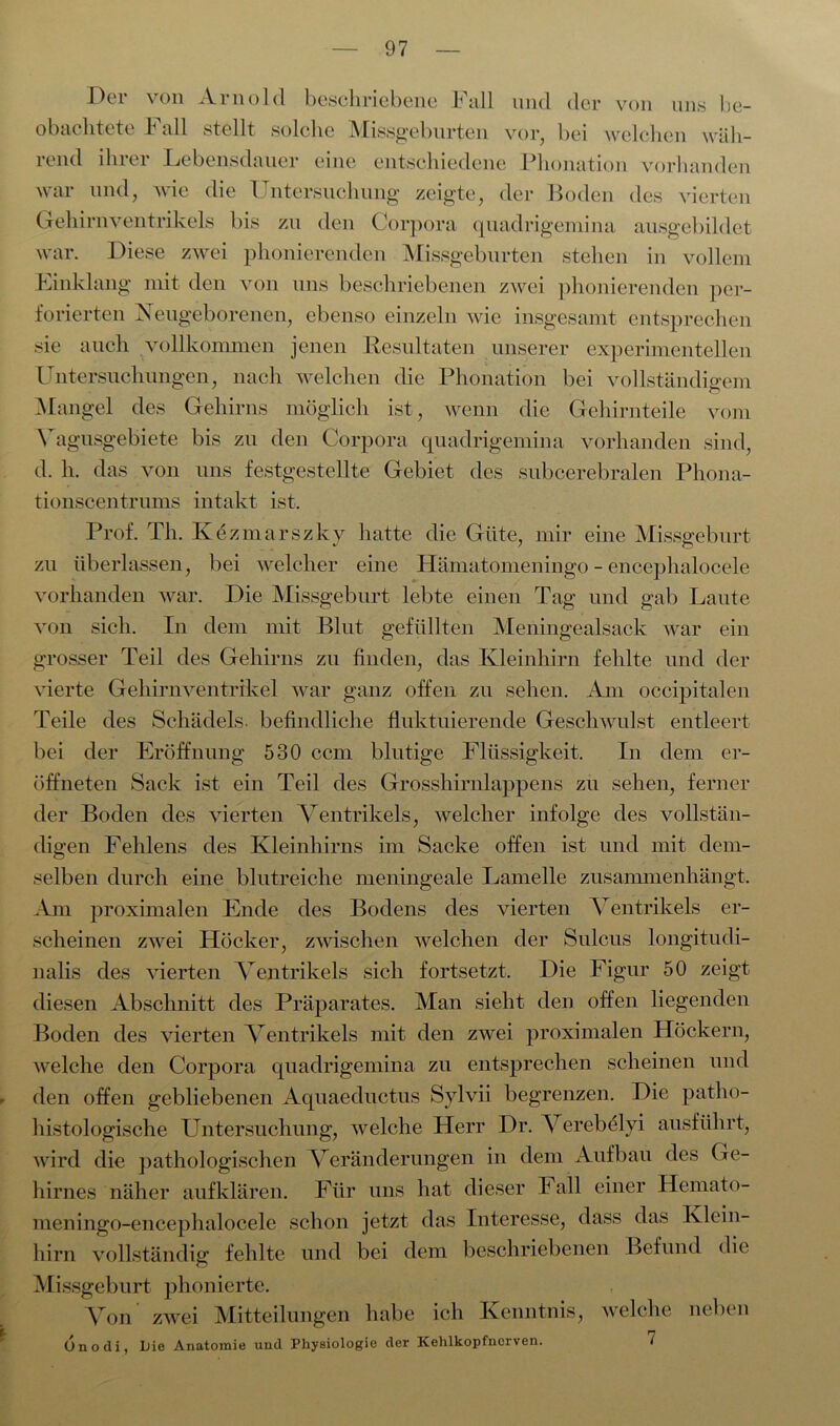 Der von Arnold beschriebene Fall und der von uns be- obachtete I all stellt solche Missgeburten vor, bei welchen wah- rend ihrer Lebensdauer eine entschiedene Phonation vorhanden war und, wie die Untersuchung zeigte, der Boden des vierten Gehirnventrikels bis zu den Corpora quadrigemina ausgebildet war. Diese zwei phonierenden Missgeburten stehen in vollem Kinklang mit den von uns beschriebenen zwei phonierenden per- forierten Neugeborenen, ebenso einzeln wie insgesamt entsprechen sie auch vollkommen jenen Resultaten unserer experimentellen Untersuchungen, nach welchen die Phonation bei vollständigem Mangel des Gehirns möglich ist, wenn die Gehirnteile vom Vagusgebiete bis zu den Corpora quadrigemina vorhanden sind, d. h. das von uns festgestellte Gebiet des subcerebralen Phona- tionscentrums intakt ist. Prof. Th. Kezmarszky hatte die Güte, mir eine Missgeburt zu überlassen, bei welcher eine Hämatomeningo - encephalocele vorhanden war. Die Missgeburt lebte einen Tag und gab Laute von sich. In dem mit Blut gefüllten Meningealsack war ein grosser Teil des Gehirns zu finden, das Kleinhirn fehlte und der vierte Gehirnventrikel war ganz offen zu sehen. Am occipitalen Teile des Schädels, befindliche fluktuierende Geschwulst entleert bei der Eröffnung 530 ccm blutige Flüssigkeit. In dem er- öffneten Sack ist ein Teil des Grosshirnlappens zu sehen, ferner der Boden des vierten Ventrikels, welcher infolge des vollstän- digen Fehlens des Kleinhirns im Sacke offen ist und mit dem- selben durch eine blutreiche meningeale Lamelle zusammenhängt. Am proximalen Ende des Bodens des vierten Ventrikels er- scheinen zwei Höcker, zwischen welchen der Sulcus longitudi- nalis des vierten Ventrikels sich fortsetzt. Die Figur 50 zeigt diesen Abschnitt des Präparates. Man sieht den offen liegenden Boden des vierten Ventrikels mit den zwei proximalen Höckern, welche den Corpora quadrigemina zu entsprechen scheinen und den offen gebliebenen Aquaeductus Sylvii begrenzen. Die patho- histologische Untersuchung, welche Herr Dr. Verebelyi ausführt, wird die pathologischen Veränderungen in dem Aufbau des Ge- hirnes näher aufklären. Für uns hat dieser Fall einer Hemato- meningo-encephalocele schon jetzt das Interesse, dass das Klein- hirn vollständig fehlte und bei dem beschriebenen Befund die Missgeburt phonierte. Von zwei Mitteilungen habe ich Kenntnis, welche neben Önodi, Liie Anatomie und Physiologie der Kehlkopfncrven. 7