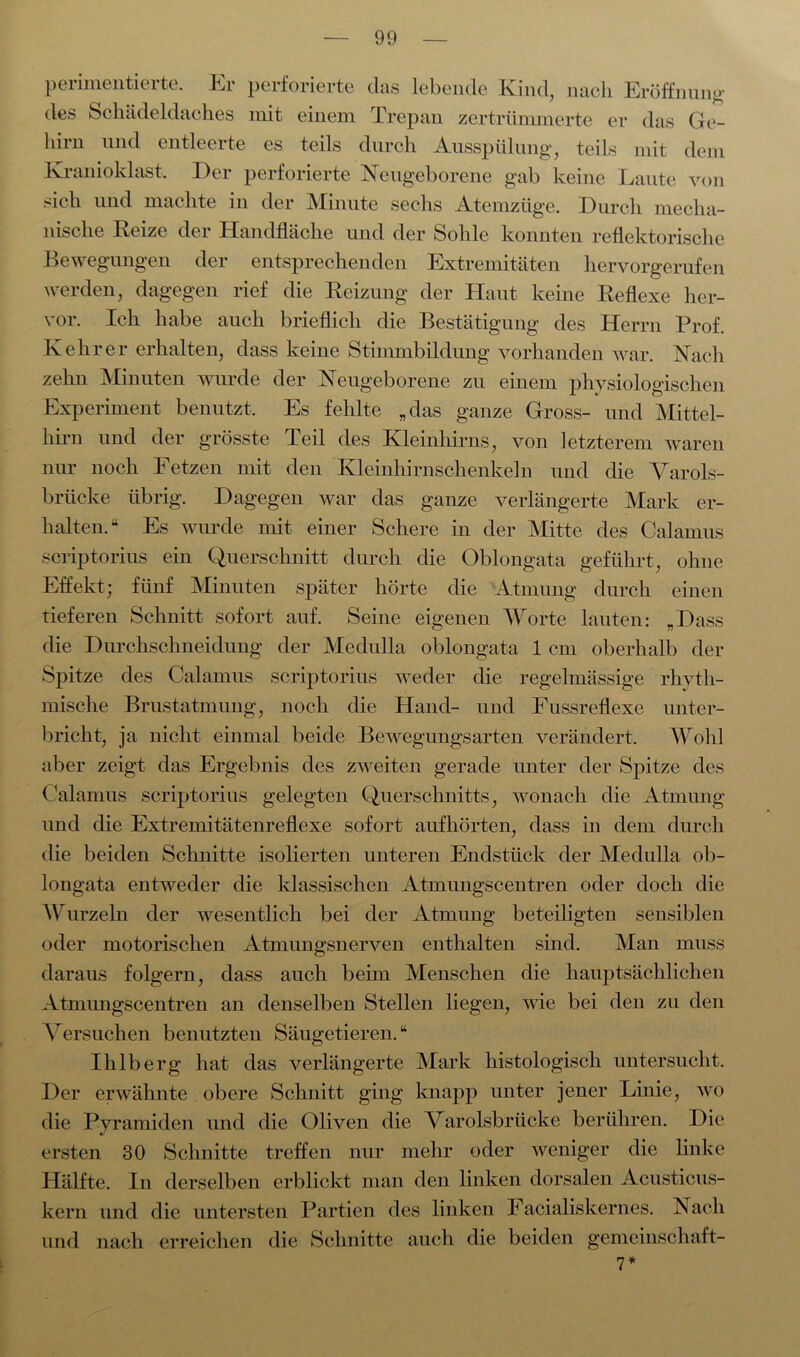 peiimenticite. Ei perforierte das lebende Kind, nach Eröffnung des Schädeldaches mit einem Trepan zertrümmerte er das Ge- hirn und entleeite es teils durch Ausspülung, teils mit dem Kranioklast, Der perforierte Neugeborene gab keine Laute von sich und machte in der Minute sechs Atemzüge. Durch mecha- nische Reize der Handfläche und der Sohle konnten reflektorische Bewegungen der entsprechenden Extremitäten hervorgerufen werden, dagegen rief die Reizung der Haut keine Reflexe her- vor. Ich habe auch brieflich die Bestätigung des Herrn Prof. Kehrer erhalten, dass keine Stimmbildung vorhanden war. Nach zehn Minuten wurde der Neugeborene zu einem physiologischen Experiment benutzt. Es fehlte „das ganze Gross- und Mittel- hirn und der grösste Teil des Kleinhirns, von letzterem waren nur noch Fetzen mit den Kleinhirnschenkeln und die Varols- brücke übrig. Dagegen war das ganze verlängerte Mark er- halten.“ Es wurde mit einer Schere in der Mitte des Calamus scriptorius ein Querschnitt durch die Oblongata geführt, ohne Effekt; fünf Minuten später hörte die Atmung durch einen tieferen Schnitt sofort auf. Seine eigenen Worte lauten: „Dass die Durchschneidung der Medulla oblongata 1 cm oberhalb der Spitze des Calamus scriptorius weder die regelmässige rhyth- mische Brustatmung, noch die Hand- und Fussreflexe unter- bricht, ja nicht einmal beide Bewegungsarten verändert. Wohl aber zeigt das Ergebnis des zweiten gerade unter der Spitze des Calamus scriptorius gelegten Querschnitts, wonach die Atmung und die Extremitätenreflexe sofort aufhörten, dass in dem durch die beiden Schnitte isolierten unteren Endstück der Medulla ob- longata entweder die klassischen Atmungscentren oder doch die Wurzeln der wesentlich bei der Atmung beteiligten sensiblen oder motorischen Atmungsnerven enthalten sind. Man muss daraus folgern, dass auch beim Menschen die hauptsächlichen Atmungscentren an denselben Stellen liegen, wie bei den zu den Versuchen benutzten Säugetieren. “ Ihlberg hat das verlängerte Mark histologisch untersucht. Der erwähnte obere Schnitt ging knapp unter jener Linie, wo die Pyramiden und die Oliven die Varolsbrücke berühren. Die ersten 30 Schnitte treffen nur mehr oder weniger die linke Hälfte. In derselben erblickt man den linken dorsalen Acusticus- kern und die untersten Partien des linken Facialiskernes. Nach und nach erreichen die Schnitte auch die beiden gemcinschaft-