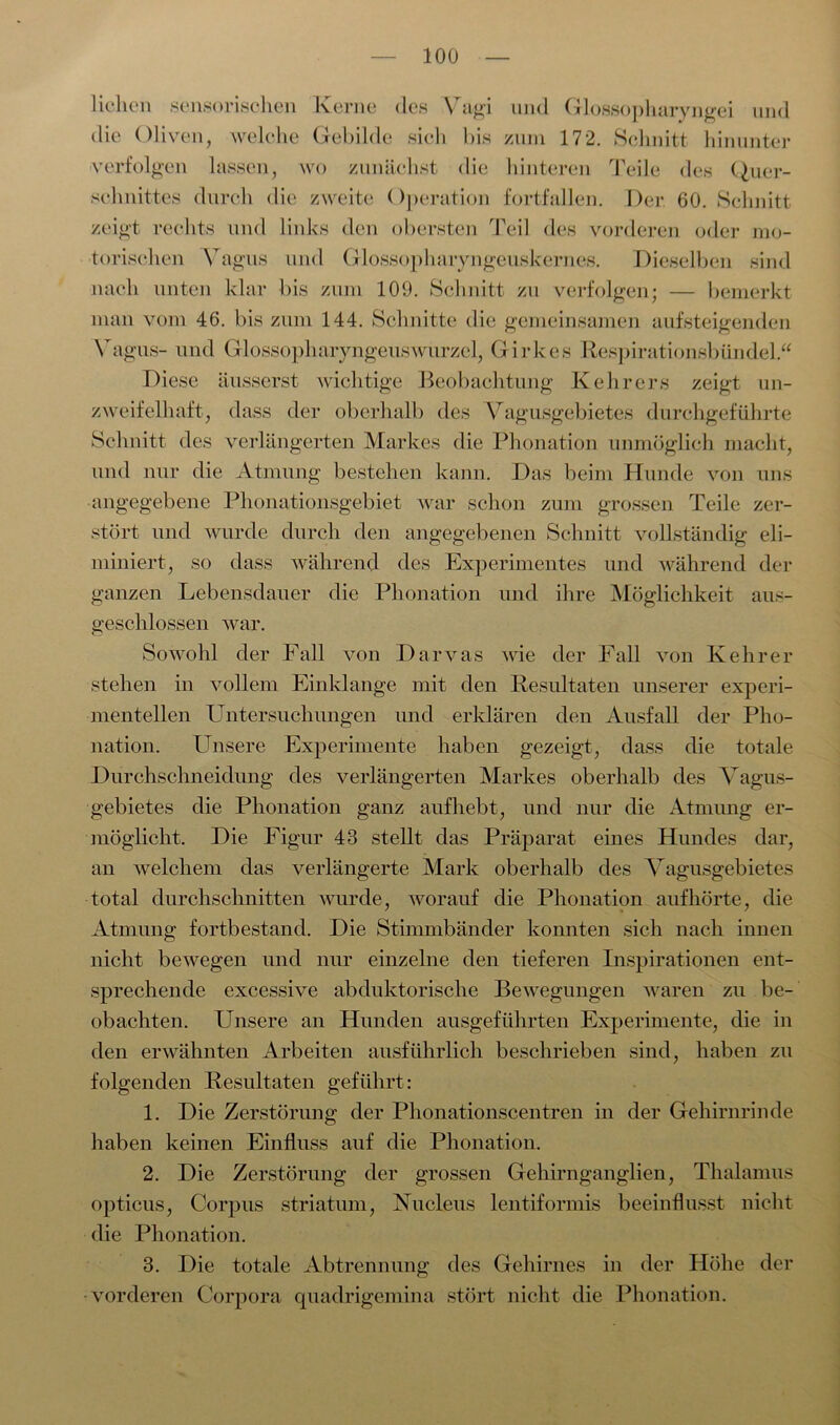 liehen sensorischen Kerne des Vagi und Glossopharvngei und die Oliven, welche Gebilde sich bis zum 172. Schnitt hinunter verfolgen lassen, wo zunächst die hinteren Teile des Quer- schnittes durch die zweite Operation fortfallen. Der 60. Schnitt zeigt rechts und links den obersten Teil des vorderen oder mo- torischen Vagus und Glossophaiyngeuskernes. Dieselben sind nach unten klar bis zum 109. Schnitt zu verfolgen; — bemerkt man vom 46. bis zum 144. Schnitte die gemeinsamen aufsteigenden Vagus- und Glossopharyngeuswurzel, Girkes Respirationsbündel.“ Diese äusserst wichtige Beobachtung Kehrers zeigt un- zweifelhaft, dass der oberhalb des Vagusgebietes durchgeführte Schnitt des verlängerten Markes die Phonation unmöglich macht, und nur die Atmung bestehen kann. Das beim Hunde von uns angegebene Phonationsgebiet war schon zum grossen Teile zer- stört und wurde durch den angegebenen Schnitt vollständig eli- miniert, so dass während des Experimentes und während der ganzen Lebensdauer die Phonation und ihre Möglichkeit aus- geschlossen war. Sowohl der Fall von Darvas wie der Fall von Kehrer stehen in vollem Einklänge mit den Resultaten unserer experi- mentellen Untersuchungen und erklären den Ausfall der Pho- nation. Unsere Experimente haben gezeigt, dass die totale Durchschneidung des verlängerten Markes oberhalb des Vagus- gebietes die Phonation ganz auf hebt, und nur die Atmung er- möglicht. Die Figur 43 stellt das Präparat eines Hundes dar, an welchem das verlängerte Mark oberhalb des Vagusgebietes total durchschnitten wurde, worauf die Phonation aufhörte, die Atmung fortbestand. Die Stimmbänder konnten sich nach innen nicht bewegen und nur einzelne den tieferen Inspirationen ent- sprechende excessive abduktorische Bewegungen waren zu be- obachten. Unsere an Hunden ausgeführten Experimente, die in den erwähnten Arbeiten ausführlich beschrieben sind, haben zu folgenden Resultaten geführt: 1. Die Zerstörung der Phonationscentren in der Gehirnrinde haben keinen Einfluss auf die Phonation. 2. Die Zerstörung der grossen Gehirnganglien, Thalamus opticus, Corpus striatum, Nucleus lentiformis beeinflusst nicht die Phonation. 3. Die totale Abtrennung des Gehirnes in der Höhe der vorderen Corpora quadrigemina stört nicht die Phonation.
