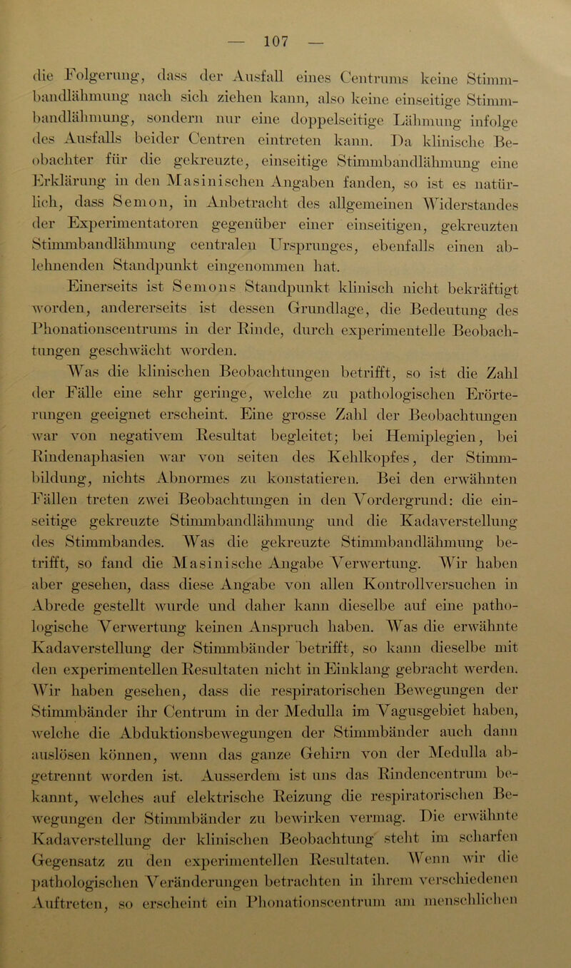 die Folgerung, dass der Ausfall eines Centrums keine Stimm- bandlähmung nach sich ziehen kann, also keine einseitige Stimm - bandlähniung, sondern nur eine doppelseitige Lähmung infolge des Ausfalls beider Centren eintreten kann. Da klinische Be- obachter für die gekreuzte, einseitige Stimmbandlähmung eine Erklärung in den Masinisehen Angaben fanden, so ist es natür- lich, dass Semon, in Anbetracht des allgemeinen Widerstandes der Experimentatoren gegenüber einer einseitigen, gekreuzten Stimmbandlähmung centralen Ursprunges, ebenfalls einen ab- lehnenden Standpunkt eingenommen hat. Einerseits ist S emo 11s Standpunkt klinisch nicht bekräftigt worden, andererseits ist dessen Grundlage, die Bedeutung des Phonationscentrums in der Rinde, durch experimentelle Beobach- tungen geschwächt worden. Was die klinischen Beobachtungen betrifft, so ist die Zahl der Fälle eine sehr geringe, welche zu pathologischen Erörte- rungen geeignet erscheint. Eine grosse Zahl der Beobachtungen war von negativem Resultat begleitet; bei Hemiplegien, bei Rindenaphasien war von seiten des Kehlkopfes, der Stimm- bildung, nichts Abnormes zu konstatieren. Bei den erwähnten Fällen treten zwei Beobachtungen in den Vordergrund: che ein- seitige gekreuzte Stimmbandlähmung und die Kadaverstellung des Stimmbandes. Was die gekreuzte Stimmbandlähmung be- trifft, so fand die Masini sehe Angabe Verwertung. Wir haben aber gesehen, dass diese Angabe von allen Kontrollversuchen in Abrede gestellt wurde und daher kann dieselbe auf eine patho- logische Verwertung keinen Anspruch haben. Was die erwähnte Kadaverstellung der Stimmbänder betrifft, so kann dieselbe mit den experimentellen Resultaten nicht in Einklang gebracht werden. Wir haben gesehen, dass die respiratorischen Bewegungen der Stimmbänder ihr Centrum in der Meclulla im Vagusgebiet haben, welche die Abduktionsbewegungen der Stimmbänder auch dann auslösen können, wenn das ganze Gehirn von der Meclulla ab- getrennt worden ist. Ausserdem ist uns das Rindencentrum be- kannt, welches auf elektrische Reizung die respiratorischen Be- wegungen der Stimmbänder zu bewirken vermag. Die erwähnte Kadaverstellung der klinischen Beobachtung steht im scharfen Gegensatz zu den experimentellen Resultaten. Wenn wir die pathologischen Veränderungen betrachten in ihrem verschiedenen Auftreten, so erscheint ein Phonationscentrum am menschlichen