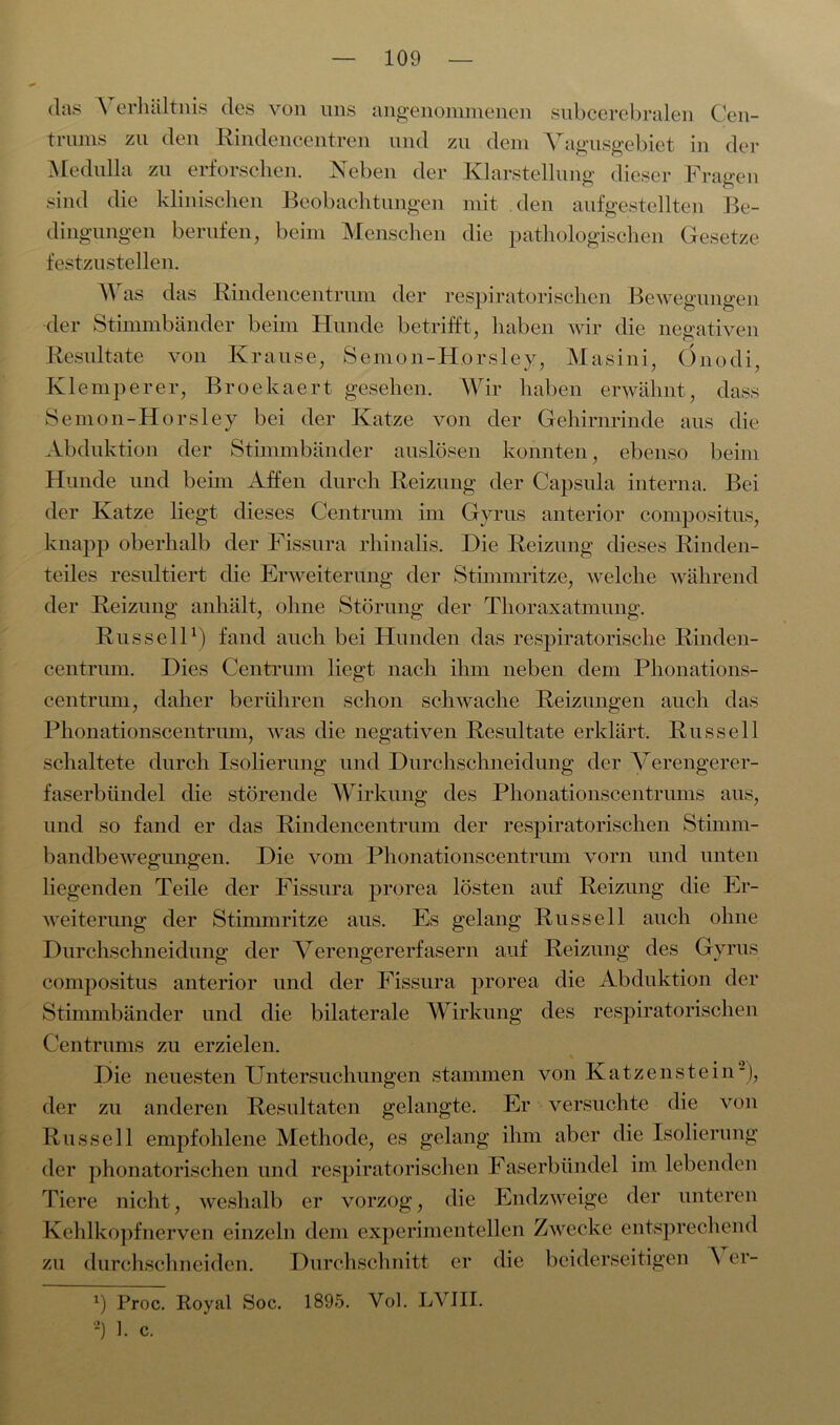 das Verhältnis des von uns angenommenen subcerebralen Cen- trums zu den Rindencentren und zu dem Vagusgebiet in der Medulla zu erforschen. Neben der Klarstellung dieser Fragen sind die klinischen Beobachtungen mit den aufgestellten Be- dingungen berufen, beim Mensehen die pathologischen Gesetze festzustellen. Was das Rindencentrum der respiratorischen Bewegungen der Stimmbänder beim Hunde betrifft, haben wir die negativen Resultate von Krause, Semon-Horsley, Masini, Önodi, Klemperer, Broekaert gesehen. Wir haben erwähnt, dass Semon-Horsley bei der Katze von der Gehirnrinde aus die Abduktion der Stimmbänder anslösen konnten, ebenso beim Hunde und beim Affen durch Beizung der Capsula interna. Bei der Katze liegt dieses Centrum im Gyrus anterior compositus, knapp oberhalb der Fissura rhinalis. Die Beizung dieses Binden- teiles resultiert die Erweiterung der Stimmritze, welche während der Beizung anhält, ohne Störung der Thoraxatmung. Russell1) fand auch bei Hunden das respiratorische Binden- centrum. Dies Centrum liegt nach ihm neben dem Phonations- centrum, daher berühren schon schwache Reizungen auch das Phonationscentrum, was die negativen Resultate erklärt. Russell schaltete durch Isolierung und Durchschneidung der Verengerer- faserbündel die störende Wirkung des Phonationscentrums aus, und so fand er das Rindencentrum der respiratorischen Stimm- bandbewegungen. Die vom Phonationscentrum vorn und unten liegenden Teile der Fissura prorea lösten auf Reizung die Er- weiterung der Stimmritze aus. Es gelang Russell auch ohne Durchschneidung der Verengererfasern auf Reizung des Gyrus compositus anterior und der Fissura prorea die Abduktion der Stimmbänder und die bilaterale Wirkung des respiratorischen Centrums zu erzielen. Die neuesten Untersuchungen stammen von Katzenstein-), der zn anderen Resultaten gelangte. Er versuchte die von Russell empfohlene Methode, es gelang ihm aber die Isolierung der phonatorischen und respiratorischen Faserbündel im lebenden Tiere nicht, weshalb er vorzog, die Endzweige der unteren Kehlkopfnerven einzeln dem experimentellen Zwecke entsprechend zu durchschneiden. Durchschnitt er die beiderseitigen \ er- x) Proc. Royal Soc. 1895. Vol. LVIII. 2) 1. c.