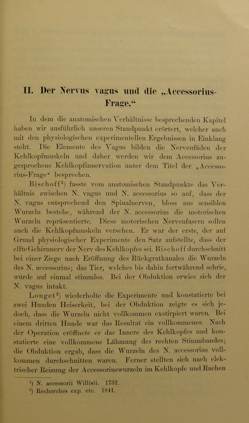 II. Der Nervus vagus und die „Accessorius- Frage.“ In dem die anatomischen Verhältnisse besprechenden Kapitel haben wir ausführlich unseren Standpunkt erörtert, welcher auch mit den physiologischen experimentellen Ergebnissen in Einklang steht. Die Elemente des Vagus bilden die Xervenfäden der Kehlkopfmuskeln und daher werden wir dem Accessorius zu- gesprochene Kehlkopfinnervation unter dem Titel der „Accesso- rius-Frage“ besprechen. Bise hoff1) fasste vom anatomischen Standpunkte das Ver- hältnis zwischen X. vagus und X. accessorius so auf, dass der X. vagus entsprechend den Spinalnerven, bloss aus sensiblen Wurzeln bestehe, während der X. accessorius die motorischen Wurzeln repräsentierte. Diese motorischen Xervenfasern sollen auch die Kehlkopfmuskeln versehen. Er war der erste, der auf Grund physiologischer Experimente den Satz aufstellte, dass der elfte Gehirnnerv der Xerv des Kehlkopfes sei. Bisch off durchschnitt bei einer Ziege nach Eröffnung des Rückgratkanales die Wurzeln des X. accessorius; das Tier, welches bis dahin fortwährend schrie, wurde auf einmal stimmlos. Bei der Obduktion erwies sich der X. vagus intakt. Longet2) wiederholte die Experimente und konstatierte bei zwei Hunden Heiserkeit, bei der Obduktion zeigte es sich je- doch, dass die Wurzeln nicht vollkommen exstirpiert waren. Bei einem dritten Hunde war das Resultat ein vollkommenes. Xacli der Operation eröffnete er das Innere des Kehlkopfes und kon- statierte eine vollkommene Lähmung des rechten Stimmbandes; die Obduktion ergab, dass die Wurzeln des X. accessorius voll- kommen durchschnitten waren. Ferner stellten sich nach elek- trischer Reizung der Accessoriuswurzeln im Kehlkopfe und Rachen J) N. accessorii Willisii. 1732. ■-) Recherches exp. etc. 1841.