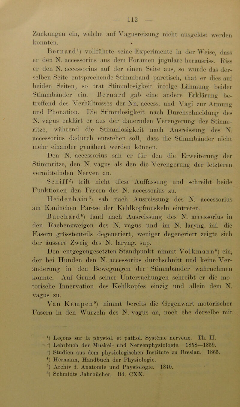 Zuckungen ein, welche konnten. auf Vagusreizung nicht ausgelöst werden Bernard1) vollführte seine Experimente in der Weise, dass er den N. accessorius aus dem Foramen jugulare lierausriss. Riss er den N. accessorius auf der einen Seite aus, so wurde das der- selben Seite entsprechende Stimmband paretisch, that er dies auf beiden Seiten, so trat Stimmlosigkeit infolge Lähmung beider Stimmbänder ein. Bernard gab eine andere Erklärung be- treffend des Verhältnisses der Nn. access. und Vagi zur Atmung und Phonation. Die Stimmlosigkeit nach Durchschneidung des X. vagus erklärt er aus der dauernden Verengerung der Stimm- ritze, während die Stimmlosigkeit nach Ausreissung des X. accessorius dadurch entstehen soll, dass die Stimmbänder nicht mehr einander genähert werden können. Den N. accessorius sah er für den die Erweiterung der Stimmritze, den V. vagus als den die Verengerung der letzteren vermittelnden Nerven an. Schiff2) teilt nicht diese Auffassung und schreibt beide Funktionen den Fasern des N. accessorius zu. Heidenhain3) sah nach Ausreissung des N. accessorius am Kaninchen Parese der Kehlkopfmuskeln eintreten. Burchard4) fand nach Ausreissung des X. accessorius in den Rachenzweigen des N. vagus und im X. laryng. inf. die Fasern grösstenteils degeneriert, weniger degeneriert zeigte sieh der äussere Zweig des X. laryng. sup. Den entgegengesetzten Standpunkt nimmt Volkmann5) ein, der bei Hunden den X. accessorius durchschnitt und keine Ver- änderung in den Bewegungen der Stimmbänder wahrnehmen konnte. Auf Grund seiner Untersuchungen schreibt er die mo- torische Innervation des Kehlkopfes einzig und allein dem XX vagus zu. Van Kempen0) nimmt bereits die Gegenwart motorischer Fasern in den Wurzeln des XT. vagus an, noch ehe derselbe mit b Lecons sur la physiol. et pathol. Systeme nerveux. Th. II. 2) Lehrbuch der Muskel- und Nervenphysiologie. 1858—1859. 3) Studien aus dem physiologischen Institute zu Breslau. 1865 4) Hermann, Handbuch der Physiologie. ö) Archiv f. Anatomie und Physiologie. 1840. °) Schmidts Jahrbücher. Bd. CXX.