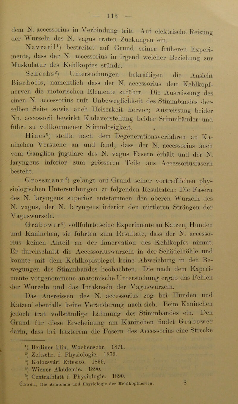 dem N. accessorius in Verbindung tritt. Auf elektrische Reizung der Wurzeln des X. vagus traten Zuckungen ein. Navratil1) bestreitet auf Grund seiner früheren Experi- mente, dass der X. accessorius in irgend welcher Beziehung zur Muskulatur des Kehlkopfes stünde. Schecks2) Untersuchungen bekräftigen die Ansicht Bischoffs, namentlich dass der X. accessorius dem Kehlkopf- nerven die motorischen Elemente zuführt. Die Ausreissuns1 des • ö einen X. accessorius ruft Unbeweglichkeit des Stimmbandes der- selben Seite sowie auch Heiserkeit hervor; Ausreissung beider Nil accessorii bewirkt Kadaverstellung beider Stimmbänder und führt zu vollkommener Stimmlosigkeit. Hincs3) stellte nach dem Degenerationsverfahren an Ka- ninchen Versuche an und fand, dass der X. accessorius auch vom Ganglion jugulare des X. vagus Fasern erhält und der X. laryngeus inferior zum grösseren Teile aus Accessoriusfasern besteht. Grossmann4) gelangt auf Grund seiner vortrefflichen phy- siologischen Untersuchungen zu folgenden Resultaten: Die Fasern des X. laryngeus superior entstammen den oberen Wurzeln des X. vagus, der X. laryngeus inferior den mittleren Strängen der V agus wurzeln. Grabo^ver5) vollführte seine Experimente an Katzen, Hunden und Kaninchen, sie führten zum Resultate, dass der X. accesso- rius keinen Anteil an der Innervation des Kehlkopfes nimmt. Er durchschnitt die Accessoriuswurzeln in der Schädelhöhle und konnte mit dem Kehlkopfspiegel keine Abweichung in den Be- wegungen des Stimmbandes beobachten. Die nach dem Experi- mente vorgenommene anatomische Untersuchung ergab das Fehlen der Wurzeln und das Intaktsein der Vaguswurzeln. Das Ausreissen des X. accessorius zog bei Hunden und Katzen ebenfalls keine Veränderung nach sich. Beim Kaninchen jedoch trat vollständige Lähmung des Stimmbandes ein. Den Grund für diese Erscheinung am Kaninchen findet Grabovrer darin, dass bei letzterem die Fasern des Accessorius eine Strecke x) Berliner klin. Wochenschr. 1871. 2) Zeitschr. f. Physiologie. 1873. 3) Ivolozsväri Ettesitö. 1899. 4) Wiener Akademie. 1890. B) Centralblatt f Physiologie. 1890. Onodi, Die Anatomie und Physiologie der Kehlkopinerven.