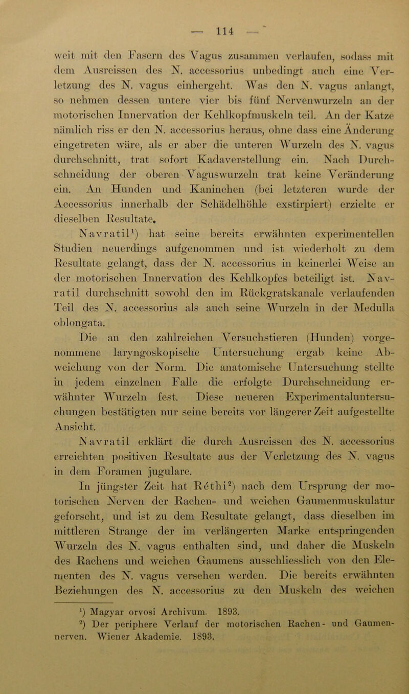 weit mit den Fasern des Vagus zusammen verlaufen, sodass mit dem Ausreissen des N. accessorius unbedingt auch eine Ver- letzung des N. vagus einhergeht. Was den N. vagus anlangt, so nehmen dessen untere vier bis fünf Nervenwurzeln an der motorischen Innervation der Kehlkopfmuskeln teil. An der Katze nämlich riss er den N. accessorius heraus, ohne dass eine Änderung eingetreten wäre, als er aber die unteren Wurzeln des N. vagus durchschnitt, trat sofort Kadaverstellung ein. Nach Durch- schneidung der oberen Vaguswurzeln trat keine Veränderung ein. An Hunden und Kaninchen (bei letzteren wurde der Accessorius innerhalb der Schädelhöhle exstirpiert) erzielte er dieselben Resultate. Navratil1) hat seine bereits erwähnten experimentellen Studien neuerdings aufgenommen und ist wiederholt zu dem Resultate gelangt, dass der N. accessorius in keinerlei Weise an der motorischen Innervation des Kehlkopfes beteiligt ist. Nav- ratil durchschnitt sowohl den im Rückgratskanale verlaufenden Teil des N. accessorius als auch seine Wurzeln in der Medulla oblongata. Die an den zahlreichen Versuchstieren (Hunden) vorge- nommene laryngoskopische Untersuchung ergab keine Ab- weichung von der Norm. Die anatomische Untersuchung stellte in jedem einzelnen Falle die erfolgte Durchschneidung er- wähnter Wurzeln fest. Diese neueren Experimentaluntersu- chungen bestätigten nur seine bereits vor längerer Zeit aufgestellte Ansicht. Navratil erklärt die durch Ausreissen des N. accessorius erreichten positiven Resultate aus der Verletzung des N. vagus in dem Foramen jugulare. In jüngster Zeit hat Rethi2) nach dem Ursprung der mo- torischen Nerven der Rachen- und weichen Gaumenmuskulatur geforscht, und ist zu dem Resultate gelangt, dass dieselben im mittleren Strange der im verlängerten Marke entspringenden Wurzeln des N. vagus enthalten sind, und daher die Muskeln des Rachens und weichen Gaumens ausschliesslich von den Ele- menten des N. vagus versehen werden. Die bereits erwähnten Beziehungen des N. accessorius zu den Muskeln des weichen x) Magyar orvosi Archivum. 1893. 2) Der periphere Verlauf der motorischen Rachen- und Gaumen- nerven. Wiener Akademie. 1893.