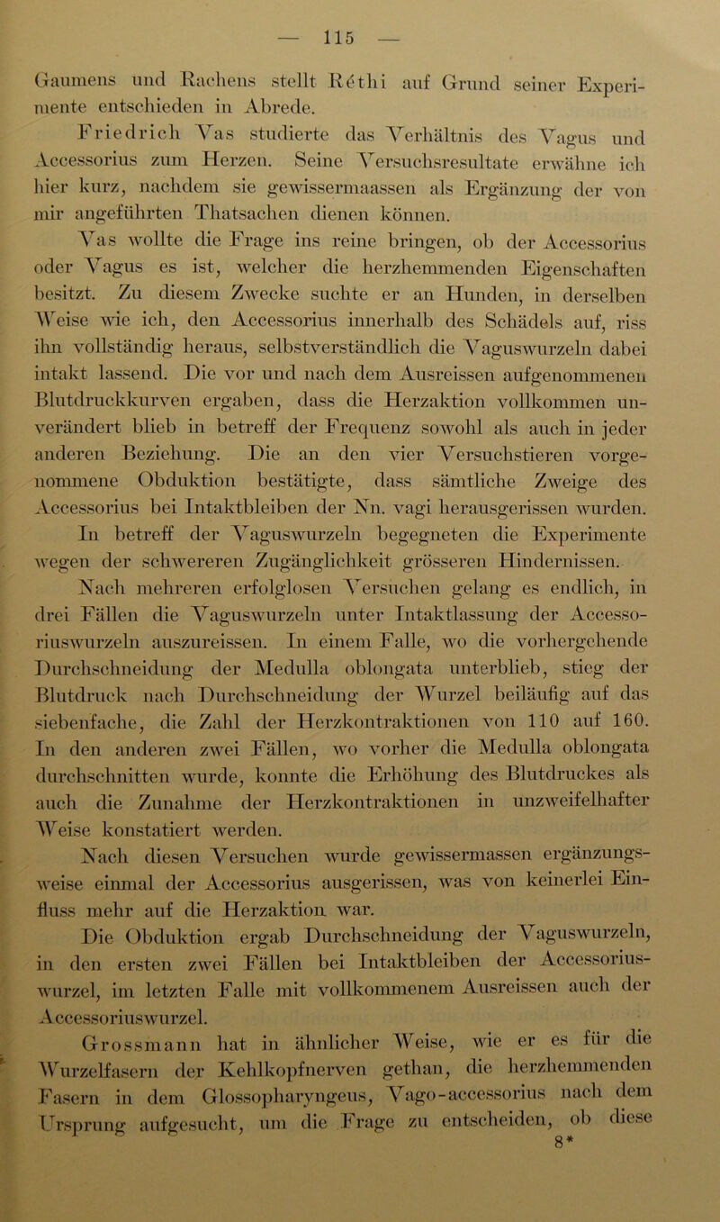 Gaumens und Rachens stellt Retlii auf Grund seiner Experi- mente entschieden in Abrede. Friedrich Yas studierte das Verhältnis des Vagus und Accessorius zum Herzen. Seine Versuchsresultate erwähne ich hier kurz, nachdem sie gewissermaassen als Ergänzung der von mir angeführten Thatsachen dienen können. Vas wollte die Frage ins reine bringen, ob der Accessorius oder Vagus es ist, welcher die herzhemmenden Eigenschaften besitzt. Zu diesem Zwecke suchte er an Hunden, in derselben Weise wie ich, den Accessorius innerhalb des Schädels auf, riss ihn vollständig heraus, selbstverständlich die Vaguswurzeln dabei intakt lassend. Die vor und nach dem Ausreissen aufgenommenen Blutdruckkurven ergaben, dass die Herzaktion vollkommen un- verändert blieb in betreff der Frequenz sowohl als auch in jeder anderen Beziehung. Die an den vier Versuchstieren vorge- nommene Obduktion bestätigte, dass sämtliche Zweige des Accessorius bei Intaktbleiben der Nn. vagi herausgerissen wurden. In betreff der Vaguswurzeln begegneten die Experimente wegen der schwereren Zugänglichkeit grösseren Hindernissen. Nach mehreren erfolglosen Versuchen gelang es endlich, in drei Fällen die Vaguswurzeln unter Intaktlassung der Accesso- riuswurzeln auszureissen. In einem Falle, wo die vorhergehende Durchschneidung der Medulla oblongata unterblieb, stieg der Blutdruck nach Durchschneidung der Wurzel beiläufig auf das siebenfache, die Zahl der Herzkontraktionen von 110 auf 160. In den anderen zwei Fällen, wo vorher die Medulla oblongata durchschnitten wurde, konnte die Erhöhung des Blutdruckes als auch die Zunahme der Herzkontraktionen in unzweifelhafter Weise konstatiert werden. Nach diesen Versuchen wurde gewissermassen ergänzungs- weise einmal der Accessorius ausgerissen, was von keinerlei Ein- fluss mehr auf die Herzaktion war. Die Obduktion ergab Durchschneidung der Vaguswurzeln, in den ersten zwei Fällen bei Intaktbleiben der Accessorius- wurzel, im letzten Falle mit vollkommenem Ausreissen auch der A ccessoriuswurzel. Grossmann hat in ähnlicher Weise, wie er es für die Wurzelfasern der Kehlkopfnerven gethan, die herzhemmenden Fasern in dem Glossopharyngeus, Vago-accessorius nach dem Ursprung aufgesucht, um die Frage zu entscheiden, ob diese