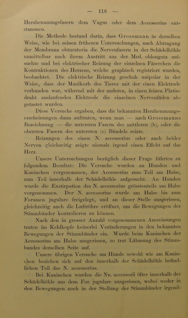 Herzhenmiungsfasern dem Vagus oder dem Accessorius ent- stammen. Die Methode bestand darin, dass Grossmann in derselben Weise, wie bei seinen früheren Untersuchungen, nach Abtragung der Membrana obturatoria die Nervenfasern in der Schädelhöhle unmittelbar nach ihrem Austritt aus der Med. oblongata auf- suchte und bei elektrischer Reizung der einzelnen Fäserchen die Kontraktionen des Herzens, welche graphisch registriert wurden, beobachtet. Die elektrische Reizung geschah unipolar in der Weise, dass der Maulkorb des Tieres mit der einen Elektrode verbunden war, während mit der anderen, in einen feinen Platin- draht auslaufenden Elektrode die einzelnen Nervenfäden ab- getastet wurden. Diese Versuche ergaben, dass die bekannten Herzhemmungs- erscheinungen dann auf traten, wenn man — nach Grossmanns Bezeichnung — die untersten Fasern des mittleren (b), oder die obersten Fasern des untersten (c) Bündels reizte. Reizungen des einen N. accessorius oder auch beider Nerven gleichzeitig zeigte niemals irgend einen Effekt auf das Herz. Unsere Untersuchungen bezüglich dieser Frage führten zu folgendem Resultat: Die Versuche wurden an Hunden und Kaninchen vorgenommen, der Accessorius zum Teil am Halse, zum Teil innerhalb der Schädelhöhle aufgesucht. An Hunden wurde die Exstirpation des N. accessorius grösstenteils am Halse vorgenommen. Der N. accessorius wurde am Halse bis zum Foramen jugulare freigelegt, und an dieser Stelle ausgerissen, gleichzeitig auch die Luftröhre eröffnet, um die Bewegungen der Stimmbänder kontrolieren zu können. Nach den in grosser Anzahl vorgenommenen Ausreissungen traten im Kehlkopfe keinerlei Veränderungen in den bekannten Bewegungen der Stimmbänder ein. Wurde beim Kaninchen der Accessorius am Halse ausgerissen, so trat Lähmung des Stimm- bandes derselben Seite auf. Unsere übrigen Versuche am Hunde sowohl wie am Kanin- chen beziehen sich auf den innerhalb der Schädelhöhle befind- lichen Teil des N. accessorius. Bei Kaninchen wurden die Nn. accessorii öfter innerhalb der Schädelhöhle aus dem For. jugulare ausgerissen, wobei weder in den Bewegungen noch in der Stellung der Stimmbänder irgend-